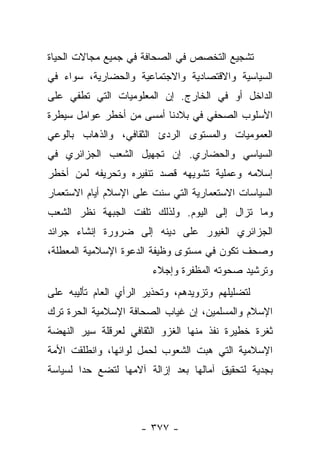 ‫ﺘﺸﺠﻴﻊ ﺍﻟﺘﺨﺼﺹ ﻓﻲ ﺍﻟﺼﺤﺎﻓﺔ ﻓﻲ ﺠﻤﻴﻊ ﻤﺠﺎﻻﺕ ﺍﻟﺤﻴﺎﺓ‬
‫ﺍﻟﺴﻴﺎﺴﻴﺔ ﻭﺍﻻﻗﺘﺼﺎﺩﻴﺔ ﻭﺍﻻﺠﺘﻤﺎﻋﻴﺔ ﻭﺍﻟﺤﻀﺎﺭﻴﺔ، ﺴﻭﺍﺀ ﻓﻲ‬
‫ﺍﻟﺩﺍﺨل ﺃﻭ ﻓﻲ ﺍﻟﺨﺎﺭﺝ. ﺇﻥ ﺍﻟﻤﻌﻠﻭﻤﻴﺎﺕ ﺍﻟﺘﻲ ﺘﻁﻔﻲ ﻋﻠﻰ‬
‫ﺍﻷﺴﻠﻭﺏ ﺍﻟﺼﺤﻔﻲ ﻓﻲ ﺒﻼﺩﻨﺎ ﺃﻤﺴﻰ ﻤﻥ ﺃﺨﻁﺭ ﻋﻭﺍﻤل ﺴﻴﻁﺭﺓ‬
‫ﺍﻟﻌﻤﻭﻤﻴﺎﺕ ﻭﺍﻟﻤﺴﺘﻭﻯ ﺍﻟﺭﺩﺉ ﺍﻟﺜﻘﺎﻓﻲ، ﻭﺍﻟﺫﻫﺎﺏ ﺒﺎﻟﻭﻋﻲ‬
‫ﺍﻟﺴﻴﺎﺴﻲ ﻭﺍﻟﺤﻀﺎﺭﻱ. ﺇﻥ ﺘﺠﻬﻴل ﺍﻟﺸﻌﺏ ﺍﻟﺠﺯﺍﺌﺭﻱ ﻓﻲ‬
‫ﺇﺴﻼﻤﻪ ﻭﻋﻤﻠﻴﺔ ﺘﺸﻭﻴﻬﻪ ﻗﺼﺩ ﺘﻨﻔﻴﺭﻩ ﻭﺘﺤﺭﻴﻔﻪ ﻟﻤﻥ ﺃﺨﻁﺭ‬
‫ﺍﻟﺴﻴﺎﺴﺎﺕ ﺍﻻﺴﺘﻌﻤﺎﺭﻴﺔ ﺍﻟﺘﻲ ﺴﻨﺕ ﻋﻠﻰ ﺍﻹﺴﻼﻡ ﺃﻴﺎﻡ ﺍﻻﺴﺘﻌﻤﺎﺭ‬
‫ﻭﻤﺎ ﺘﺯﺍل ﺇﻟﻰ ﺍﻟﻴﻭﻡ. ﻭﻟﺫﻟﻙ ﺘﻠﻔﺕ ﺍﻟﺠﺒﻬﺔ ﻨﻅﺭ ﺍﻟﺸﻌﺏ‬
‫ﺍﻟﺠﺯﺍﺌﺭﻱ ﺍﻟﻐﻴﻭﺭ ﻋﻠﻰ ﺩﻴﻨﻪ ﺇﻟﻰ ﻀﺭﻭﺭﺓ ﺇﻨﺸﺎﺀ ﺠﺭﺍﺌﺩ‬
‫ﻭﺼﺤﻑ ﺘﻜﻭﻥ ﻓﻲ ﻤﺴﺘﻭﻯ ﻭﻅﻴﻔﺔ ﺍﻟﺩﻋﻭﺓ ﺍﻹﺴﻼﻤﻴﺔ ﺍﻟﻤﻌﻁﻠﺔ،‬
                        ‫ﻭﺘﺭﺸﻴﺩ ﺼﺤﻭﺘﻪ ﺍﻟﻤﻅﻔﺭﺓ ﻭﺇﺠﻼﺀ‬
‫ﻟﺘﻀﻠﻴﻠﻬﻡ ﻭﺘﺯﻭﻴﺩﻫﻡ، ﻭﺘﺤﺫﻴﺭ ﺍﻟﺭﺃﻱ ﺍﻟﻌﺎﻡ ﺘﺄﻟﻴﺒﻪ ﻋﻠﻰ‬
‫ﺍﻹﺴﻼﻡ ﻭﺍﻟﻤﺴﻠﻤﻴﻥ، ﺇﻥ ﻏﻴﺎﺏ ﺍﻟﺼﺤﺎﻓﺔ ﺍﻹﺴﻼﻤﻴﺔ ﺍﻟﺤﺭﺓ ﺘﺭﻙ‬
‫ﺜﻐﺭﺓ ﺨﻁﻴﺭﺓ ﻨﻔﺫ ﻤﻨﻬﺎ ﺍﻟﻐﺯﻭ ﺍﻟﺜﻘﺎﻓﻲ ﻟﻌﺭﻗﻠﺔ ﺴﻴﺭ ﺍﻟﻨﻬﻀﺔ‬
‫ﺍﻹﺴﻼﻤﻴﺔ ﺍﻟﺘﻲ ﻫﺒﺕ ﺍﻟﺸﻌﻭﺏ ﻟﺤﻤل ﻟﻭﺍﺌﻬﺎ، ﻭﺍﻨﻁﻠﻘﺕ ﺍﻷﻤﺔ‬
‫ﺒﺠﺩﻴﺔ ﻟﺘﺤﻘﻴﻕ ﺁﻤﺎﻟﻬﺎ ﺒﻌﺩ ﺇﺯﺍﻟﺔ ﺁﻻﻤﻬﺎ ﻟﺘﻀﻊ ﺤﺩﺍ ﻟﺴﻴﺎﺴﺔ‬
        ‫‪‬‬



                      ‫- ٧٧٣ -‬
 