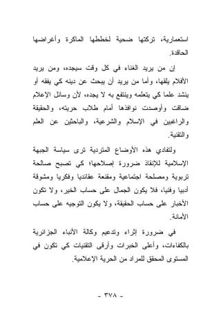 ‫ﺍﺴﺘﻌﻤﺎﺭﻴﺔ، ﺘﺭﻜﺘﻬﺎ ﻀﺤﻴﺔ ﻟﺨﻁﻁﻬﺎ ﺍﻟﻤﺎﻜﺭﺓ ﻭﺃﻏﺭﺍﻀﻬﺎ‬
                                             ‫ﺍﻟﺤﺎﻗﺩﺓ.‬
‫ﺇﻥ ﻤﻥ ﻴﺭﻴﺩ ﺍﻟﻐﻨﺎﺀ ﻓﻲ ﻜل ﻭﻗﺕ ﺴﻴﺠﺩﻩ، ﻭﻤﻥ ﻴﺭﻴﺩ‬
‫ﺍﻷﻓﻼﻡ ﻴﻠﻘﻬﺎ، ﻭﺃﻤﺎ ﻤﻥ ﻴﺭﻴﺩ ﺃﻥ ﻴﺒﺤﺙ ﻋﻥ ﺩﻴﻨﻪ ﻜﻲ ﻴﻔﻘﻪ ﺃﻭ‬
                                           ‫ﹶ‬
‫ﻴﻨﺸﺩ ﻋﻠﻤﺎ ﻜﻲ ﻴﺘﻌﻠﻤﻪ ﻭﻴﻨﺘﻔﻊ ﺒﻪ ﻻ ﻴﺠﺩﻩ، ﻷﻥ ﻭﺴﺎﺌل ﺍﻹﻋﻼﻡ‬
                                            ‫‪‬‬
‫ﻀﺎﻗﺕ ﻭﺃﻭﺼﺩﺕ ﻨﻭﺍﻓﺫﻫﺎ ﺃﻤﺎﻡ ﻁﻼﺏ ﺤﺭﻴﺘﻪ، ﻭﺍﻟﺤﻘﻴﻘﺔ‬
‫ﻭﺍﻟﺭﺍﻏﺒﻴﻥ ﻓﻲ ﺍﻹﺴﻼﻡ ﻭﺍﻟﺸﺭﻋﻴﺔ، ﻭﺍﻟﺒﺎﺤﺜﻴﻥ ﻋﻥ ﺍﻟﻌﻠﻡ‬
                                             ‫ﻭﺍﻟﺘﻘﻨﻴﺔ.‬
‫ﻭﻟﺘﻔﺎﺩﻱ ﻫﺫﻩ ﺍﻷﻭﻀﺎﻉ ﺍﻟﻤﺘﺭﺩﻴﺔ ﺘﺭﻯ ﺴﻴﺎﺴﺔ ﺍﻟﺠﺒﻬﺔ‬
‫ﺍﻹﺴﻼﻤﻴﺔ ﻟﻺﻨﻘﺎﺫ ﻀﺭﻭﺭﺓ ﺇﺼﻼﺤﻬﺎ؛ ﻜﻲ ﺘﺼﺒﺢ ﺼﺎﻟﺤﺔ‬
‫ﺘﺭﺒﻭﻴﺔ ﻭﻤﺼﻠﺤﺔ ﺍﺠﺘﻤﺎﻋﻴﺔ ﻭﻤﻘﻨﻌﺔ ﻋﻘﺎﺌﺩﻴﺎ ﻭﻓﻜﺭ ‪‬ﺎ ﻭﻤﺸﻭﻗﺔ‬
        ‫ﻴ‬       ‫‪‬‬
‫ﺃﺩﺒﻴﺎ ﻭﻓﻨﻴﺎ، ﻓﻼ ﻴﻜﻭﻥ ﺍﻟﺠﻤﺎل ﻋﻠﻰ ﺤﺴﺎﺏ ﺍﻟﺨﻴﺭ، ﻭﻻ ﺘﻜﻭﻥ‬
                                         ‫‪‬‬     ‫‪‬‬
‫ﺍﻷﺨﺒﺎﺭ ﻋﻠﻰ ﺤﺴﺎﺏ ﺍﻟﺤﻘﻴﻘﺔ، ﻭﻻ ﻴﻜﻭﻥ ﺍﻟﺘﻭﺠﻴﻪ ﻋﻠﻰ ﺤﺴﺎﺏ‬
                                             ‫ﺍﻷﻤﺎﻨﺔ.‬
‫ﻓﻲ ﻀﺭﻭﺭﺓ ﺇﺜﺭﺍﺀ ﻭﺘﺩﻋﻴﻡ ﻭﻜﺎﻟﺔ ﺍﻷﻨﺒﺎﺀ ﺍﻟﺠﺯﺍﺌﺭﻴﺔ‬
‫ﺒﺎﻟﻜﻔﺎﺀﺍﺕ، ﻭﺃﻋﻠﻰ ﺍﻟﺨﺒﺭﺍﺕ ﻭﺃﺭﻗﻰ ﺍﻟﺘﻘﻨﻴﺎﺕ ﻜﻲ ﺘﻜﻭﻥ ﻓﻲ‬
            ‫ﺍﻟﻤﺴﺘﻭﻯ ﺍﻟﻤﺤﻘﻕ ﻟﻠﻤﺭﺍﺩ ﻤﻥ ﺍﻟﺤﺭﻴﺔ ﺍﻹﻋﻼﻤﻴﺔ.‬



                     ‫- ٨٧٣ -‬
 