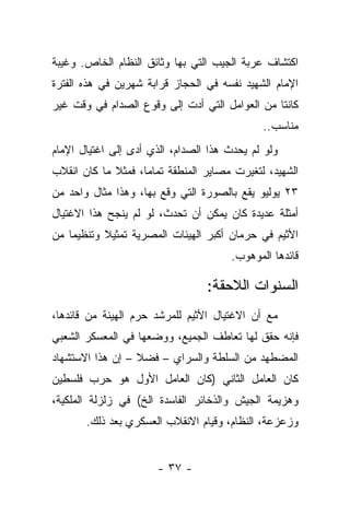 ‫ﺍﻜﺘﺸﺎﻑ ﻋﺭﺒﺔ ﺍﻟﺠﻴﺏ ﺍﻟﺘﻲ ﺒﻬﺎ ﻭﺜﺎﺌﻕ ﺍﻟﻨﻅﺎﻡ ﺍﻟﺨﺎﺹ. ﻭﻏﻴﺒﺔ‬
‫ﺍﻹﻤﺎﻡ ﺍﻟﺸﻬﻴﺩ ﻨﻔﺴﻪ ﻓﻲ ﺍﻟﺤﺠﺎﺯ ﻗﺭﺍﺒﺔ ﺸﻬﺭﻴﻥ ﻓﻲ ﻫﺫﻩ ﺍﻟﻔﺘﺭﺓ‬
‫ﻜﺎﻨﺘﺎ ﻤﻥ ﺍﻟﻌﻭﺍﻤل ﺍﻟﺘﻲ ﺃﺩﺕ ﺇﻟﻰ ﻭﻗﻭﻉ ﺍﻟﺼﺩﺍﻡ ﻓﻲ ﻭﻗﺕ ﻏﻴﺭ‬
                                              ‫ﻤﻨﺎﺴﺏ..‬
‫ﻭﻟﻭ ﻟﻡ ﻴﺤﺩﺙ ﻫﺫﺍ ﺍﻟﺼﺩﺍﻡ، ﺍﻟﺫﻱ ﺃﺩﻯ ﺇﻟﻰ ﺍﻏﺘﻴﺎل ﺍﻹﻤﺎﻡ‬
‫ﺍﻟﺸﻬﻴﺩ، ﻟﺘﻐﻴﺭﺕ ﻤﺼﺎﻴﺭ ﺍﻟﻤﻨﻁﻘﺔ ﺘﻤﺎ ‪‬ﺎ، ﻓﻤﺜﻼ ﻤﺎ ﻜﺎﻥ ﺍﻨﻘﻼﺏ‬
             ‫ﹰ‬      ‫ﻤ‬
‫٣٢ ﻴﻭﻟﻴﻭ ﻴﻘﻊ ﺒﺎﻟﺼﻭﺭﺓ ﺍﻟﺘﻲ ﻭﻗﻊ ﺒﻬﺎ، ﻭﻫﺫﺍ ﻤﺜﺎل ﻭﺍﺤﺩ ﻤﻥ‬
‫ﺃﻤﺜﻠﺔ ﻋﺩﻴﺩﺓ ﻜﺎﻥ ﻴﻤﻜﻥ ﺃﻥ ﺘﺤﺩﺙ، ﻟﻭ ﻟﻡ ﻴﻨﺠﺢ ﻫﺫﺍ ﺍﻻﻏﺘﻴﺎل‬
‫ﺍﻷﺜﻴﻡ ﻓﻲ ﺤﺭﻤﺎﻥ ﺃﻜﺒﺭ ﺍﻟﻬﻴﺌﺎﺕ ﺍﻟﻤﺼﺭﻴﺔ ﺘﻤﺜﻴﻼ ﻭﺘﻨﻅﻴ ‪‬ﺎ ﻤﻥ‬
    ‫ﻤ‬       ‫ﹰ‬
                                       ‫ﻗﺎﺌﺩﻫﺎ ﺍﻟﻤﻭﻫﻭﺏ.‬

                                  ‫ﺍﻟﺴﻨﻭﺍﺕ ﺍﻟﻼﺤﻘﺔ:‬
‫ﻤﻊ ﺃﻥ ﺍﻻﻏﺘﻴﺎل ﺍﻷﺜﻴﻡ ﻟﻠﻤﺭﺸﺩ ﺤﺭﻡ ﺍﻟﻬﻴﺌﺔ ﻤﻥ ﻗﺎﺌﺩﻫﺎ،‬
‫ﻓﺈﻨﻪ ﺤﻘﻕ ﻟﻬﺎ ﺘﻌﺎﻁﻑ ﺍﻟﺠﻤﻴﻊ، ﻭﻭﻀﻌﻬﺎ ﻓﻲ ﺍﻟﻤﻌﺴﻜﺭ ﺍﻟﺸﻌﺒﻲ‬
‫ﺍﻟﻤﻀﻁﻬﺩ ﻤﻥ ﺍﻟﺴﻠﻁﺔ ﻭﺍﻟﺴﺭﺍﻱ – ﻓﻀﻼ – ﺇﻥ ﻫﺫﺍ ﺍﻻﺴﺘﺸﻬﺎﺩ‬
                  ‫ﹰ‬
‫ﻜﺎﻥ ﺍﻟﻌﺎﻤل ﺍﻟﺜﺎﻨﻲ )ﻜﺎﻥ ﺍﻟﻌﺎﻤل ﺍﻷﻭل ﻫﻭ ﺤﺭﺏ ﻓﻠﺴﻁﻴﻥ‬
‫ﻭﻫﺯﻴﻤﺔ ﺍﻟﺠﻴﺵ ﻭﺍﻟﺫﺨﺎﺌﺭ ﺍﻟﻔﺎﺴﺩﺓ ﺍﻟﺦ( ﻓﻲ ﺯﻟﺯﻟﺔ ﺍﻟﻤﻠﻜﻴﺔ،‬
       ‫ﻭﺯﻋﺯﻋﺔ، ﺍﻟﻨﻅﺎﻡ، ﻭﻗﻴﺎﻡ ﺍﻻﻨﻘﻼﺏ ﺍﻟﻌﺴﻜﺭﻱ ﺒﻌﺩ ﺫﻟﻙ.‬


                       ‫- ٧٣ -‬
 