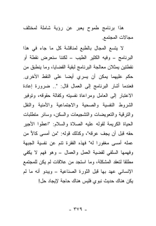 ‫ﻫﺫﺍ ﺒﺭﻨﺎﻤﺞ ﻁﻤﻭﺡ ﻴﻌﺒﺭ ﻋﻥ ﺭﺅﻴﺔ ﺸﺎﻤﻠﺔ ﻟﻤﺨﺘﻠﻑ‬
                                        ‫ﻤﺠﺎﻻﺕ ﺍﻟﻤﺠﺘﻤﻊ.‬
‫ﻻ ﻴﺘﺴﻊ ﺍﻟﻤﺠﺎل ﺒﺎﻟﻁﺒﻊ ﻟﻤﻨﺎﻗﺸﺔ ﻜل ﻤﺎ ﺠﺎﺀ ﻓﻲ ﻫﺫﺍ‬
‫ﺍﻟﺒﺭﻨﺎﻤﺞ – ﻭﻓﻴﻪ ﺍﻟﻜﺜﻴﺭ ﺍﻟﻁﻴﺏ – ﻟﻜﻨﻨﺎ ﺴﻨﻌﺭﺽ ﻨﻘﻁﺔ ﺃﻭ‬
‫ﻨﻘﻁﺘﻴﻥ ﻴﻤﺜﻼﻥ ﻤﻌﺎﻟﺠﺔ ﺍﻟﺒﺭﻨﺎﻤﺞ ﻟﺒﻘﻴﺔ ﺍﻟﻘﻀﺎﻴﺎ، ﻭﻤﺎ ﻴﻨﻁﺒﻕ ﻤﻥ‬
‫ﺤﻜﻡ ﻋﻠﻴﻬﻤﺎ ﻴﻤﻜﻥ ﺃﻥ ﻴﺴﺭﻱ ﺃﻴ ‪‬ﺎ ﻋﻠﻰ ﺍﻟﻨﻘﻁ ﺍﻷﺨﺭﻯ.‬
                  ‫ﻀ‬
‫ﻓﻌﻨﺩﻤﺎ ﺃﺸﺎﺭ ﺍﻟﺒﺭﻨﺎﻤﺞ ﺇﻟﻰ ﺍﻟﻌﻤﺎل ﻗﺎل: ".. ﻀﺭﻭﺭﺓ ﺇﻋﺎﺩﺓ‬
‫ﺍﻻﻋﺘﺒﺎﺭ ﺇﻟﻰ ﺍﻟﻌﺎﻤل ﻭﻤﺭﺍﻋﺎﺓ ﻨﻔﺴﻴﺘﻪ ﻭﻜﻔﺎﻟﺔ ﺤﻘﻭﻗﻪ، ﻭﺘﻭﻓﻴﺭ‬
‫ﺍﻟﺸﺭﻭﻁ ﺍﻟﻨﻔﺴﻴﺔ ﻭﺍﻟﺼﺤﻴﺔ ﻭﺍﻻﺠﺘﻤﺎﻋﻴﺔ ﻭﺍﻷﻤﻨﻴﺔ ﻭﺍﻟﻨﻘل‬
‫ﻭﺍﻟﺘﺭﻗﻴﺔ ﻭﺍﻟﺘﻌﻭﻴﻀﺎﺕ ﻭﺍﻟﺘﺸﺠﻴﻌﺎﺕ ﻭﺍﻟﺴﻜﻥ، ﻭﺴﺎﺌﺭ ﻤﺘﻁﻠﺒﺎﺕ‬
‫ﺍﻟﺤﻴﺎﺓ ﺍﻟﻜﺭﻴﻤﺔ ﻟﻘﻭﻟﻪ ﻋﻠﻴﻪ ﺍﻟﺼﻼﺓ ﻭﺍﻟﺴﻼﻡ: "ﺍﻋﻁﻭﺍ ﺍﻷﺠﻴﺭ‬
‫ﺤﻘﻪ ﻗﺒل ﺃﻥ ﻴﺠﻑ ﻋﺭﻗﻪ"، ﻭﻜﺫﻟﻙ ﻗﻭﻟﻪ: "ﻤﻥ ﺃﻤﺴﻰ ﻜﺎﻻ ﻤﻥ‬
   ‫‪‬‬
‫ﻋﻤﻠﻪ ﺃﻤﺴﻰ ﻤﻐﻔﻭﺭﺍ ﻟﻪ" ﻓﻬﺫﻩ ﺍﻟﻔﻘﺭﺓ ﺘﻨﻡ ﻋﻥ ﻨﻔﺴﻴﺔ ﺍﻟﺠﺒﻬﺔ‬
                                     ‫‪‬‬
‫ﻭﻓﻬﻤﻬﺎ ﺍﻟﺴﻠﻔﻲ ﻟﻘﻀﻴﺔ ﺍﻟﻌﻤل ﻭﺍﻟﻌﻤﺎل – ﻭﻫﻭ ﻓﻬﻡ ﻻ ﻴﻜﻔﻲ‬
‫ﻤﻁﻠ ﹰﺎ ﻟﺘﻌﻘﺩ ﺍﻟﻤﺸﻜﻠﺔ، ﻭﻤﺎ ﺍﺴﺘﺠﺩ ﻤﻥ ﻋﻼﻗﺎﺕ ﻟﻡ ﻴﻜﻥ ﻟﻠﻤﺠﺘﻤﻊ‬
                                                  ‫ﻘ‬
‫ﺍﻹﻨﺴﺎﻨﻲ ﻋﻬﺩ ﺒﻬﺎ ﻗﺒل ﺍﻟﺜﻭﺭﺓ ﺍﻟﺼﻨﺎﻋﻴﺔ – ﻭﻴﺒﺩﻭ ﺃﻨﻪ ﻤﺎ ﻟﻡ‬
       ‫ﻴﻜﻥ ﻫﻨﺎﻙ ﺤﺩﻴﺙ ﻨﺒﻭﻱ ﻓﻠﻴﺱ ﻫﻨﺎﻙ ﺤﺎﺠﺔ ﻹﻴﺠﺎﺩ ﺤل!‬



                       ‫- ٩٧٣ -‬
 