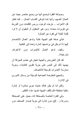 ‫ﻭﺼﻴﺎﻏﺔ ﺍﻟﻔﻘﺭﺓ ﺘﻭﻀﺢ ﺃﻨﻬﺎ ﻤﻥ ﻭﻀﻊ ﻋﻨﺎﺼﺭ ﺒﻌﻴﺩﺓ ﻋﻥ‬
‫ﺍﻟﻌﻤﺎل ﺃﻨﻔﺴﻬﻡ، ﻭﺃﻨﻬﺎ ﺇﻨﻤﺎ ﺘﺘﻭ ﱠﻰ ﺍﻜﺘﺴﺎﺏ ﺍﻟﻌﻤﺎل ـ ﻜﻤﺎ ﺘﻔﻌل‬
                          ‫ﺨ‬
‫ﻜل ﺍﻷﺤﺯﺍﺏ ـ ﺒﺈﺯﺠﺎﺀ ﺍﻟﻭﻋﻭﺩ، ﻭﺭﺹ ﺍﻟﻜﻠﻤﺎﺕ ﺩﻭﻥ ﺍﻟﺘﻭﺭﻁ‬
‫ﻓﻲ ﺘﻘﺭﻴﺭﺍﺕ ﻤﺤﺩﺩﺓ. ﻭﻤﻥ ﻏﻴﺭ ﺍﻟﻤﻌﻘﻭل ﺃﻭ ﺍﻟﻤﻘﺒﻭل ﺃﻥ ﻻ ﺘﺭﺩ‬
                           ‫ﻜﻠﻤﺔ "ﻨﻘﺎﺒﺔ" ﻓﻲ ﻓﻘﺭﺓ ﻋﻥ ﺍﻟﻌﻤﺎل!‬
‫ﻓﺒﺄﻱ ﺼﻔﺔ ﺘﻘﻴﻡ ﺍﻟﺠﺒﻬﺔ ﻨﻘﺎﺒﺔ ﻭﺘﺩﻋﻭ ﺍﻟﻌﻤﺎل ﻟﻼﻨﻀﻤﺎﻡ‬
      ‫ﺇﻟﻴﻬﺎ ﺇﺫﺍ ﻟﻡ ﻴﻜﻥ ﻓﻲ ﺒﺭﻨﺎﻤﺠﻬﺎ ﺇﺸﺎﺭﺓ ﻭﺍﺤﺩﺓ ﺇﻟﻰ ﺍﻟﻨﻘﺎﺒﻴﺔ.‬
‫ﻭﻜﻴﻑ ﺘﺩﻋﻭ ﺍﻟﻌﻤﺎل ﻟﻺﻀﺭﺍﺏ ﺩﻭﻥ ﺍﻻﻋﺘﺭﺍﻑ‬
                                                ‫ﺒﺸﺭﻋﻴﺘﻪ!..‬
‫ﻟﻘﺩ ﻜﺎﻥ ﺍﻟﻤﻔﺭﻭﺽ ﻭﺍﻟﺠﺒﻬﺔ ﺘﻌﻴﺵ ﻓﻲ ﺨﻀﻡ ﺍﻟﻤﻌﺭﻜﺔ ﺃﻥ‬
‫ﻴﻬﺩﻴﻬﺎ ﺫﻟﻙ ﺇﻟﻰ ﺍﻟﻨﺹ ﻋﻠﻰ ﺤﺭﻴﺔ ﺘﻜﻭﻴﻥ ﺍﻟﻨﻘﺎﺒﺎﺕ، ﻭﺤﺭﻴﺔ‬
                     ‫ﻤﻤﺎﺭﺴﺔ ﺍﻹﻀﺭﺍﺏ ﻜﻭﺴﻴﻠﺔ ﻟﻼﻨﺘﺼﺎﻑ.‬
‫ﻭﺘﺸﺠﻴﻊ ﺍﻟﻤﻔﺎﻭﻀﺔ ﺍﻟﺠﻤﺎﻋﻴﺔ ﻜﻭﺴﻴﻠﺔ ﻤﻥ ﻭﺴﺎﺌل ﺍﻟﺸﻭﺭﻯ‬
                                                ‫ﻓﻲ ﺍﻹﺩﺍﺭﺓ.‬
‫ﻭﻟﻜﻥ ﻟﻤﺎ ﻟﻡ ﻴﻜﻥ ﻫﻨﺎﻙ ﺤﺩﻴﺙ ﻨﺒﻭﻱ ﻤﺒﺎﺸﺭﺓ ﺃﻭ ﺇﺸﺎﺭﺓ‬
         ‫ﺴﻠﻔﻴﺔ ﻤﻨﻁﺒﻘﺔ؛ ﻓﻠﻡ ﺘﻜﻠﻑ ﺍﻟﺠﺒﻬﺔ ﻨﻔﺴﻬﺎ ﻋﻨﺎﺀ ﺍﻟﺘﻔﻜﻴﺭ.‬
‫ﻭﻓﻲ ﺍﻟﻔﺘﺭﺓ ﺍﻟﺨﺎﺼﺔ ﺒﺎﻟﺼﺤﺎﻓﺔ ﺜﻨﺎﺀ ﺠﻤﻴل ﻋﻠﻰ ﺍﻟﺼﺤﺎﻓﺔ‬
                 ‫‪‬‬
‫ﻭﺩﻭﺭﻫﺎ ﻭ.. ﺇﻟﺦ، ﺩﻭﻥ ﺇﺸﺎﺭﺓ ﺇﻟﻰ ﺤﺭﻴﺔ ﺇﺼﺩﺍﺭ ﺍﻟﺼﺤﻑ ﺩﻭﻥ‬

                        ‫- ٠٨٣ -‬
 