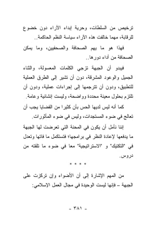 ‫ﺘﺭﺨﻴﺹ ﻤﻥ ﺍﻟﺴﻠﻁﺎﺕ، ﻭﺤﺭﻴﺔ ﺇﺒﺩﺍﺀ ﺍﻵﺭﺍﺀ ﺩﻭﻥ ﺨﻀﻭﻉ‬
     ‫ﻟﻠﺭﻗﺎﺒﺔ، ﻤﻬﻤﺎ ﺨﺎﻟﻔﺕ ﻫﺫﻩ ﺍﻵﺭﺍﺀ ﺴﻴﺎﺴﺔ ﺍﻟﻨﻅﻡ ﺍﻟﺤﺎﻜﻤﺔ..‬
‫ﻓﻬﺫﺍ ﻫﻭ ﻤﺎ ﻴﻬﻡ ﺍﻟﺼﺤﺎﻓﺔ ﻭﺍﻟﺼﺤﻔﻴﻴﻥ، ﻭﻤﺎ ﻴﻤﻜﻥ‬
                               ‫ﺍﻟﺼﺤﺎﻓﺔ ﻤﻥ ﺃﺩﺍﺀ ﺩﻭﺭﻫﺎ..‬
‫ﻓﻴﺒﺩﻭ ﺃﻥ ﺍﻟﺠﺒﻬﺔ ﺘﺯﺠﻲ ﺍﻟﻜﻠﻤﺎﺕ ﺍﻟﻤﻌﺴﻭﻟﺔ، ﻭﺍﻟﺜﻨﺎﺀ‬
‫ﺍﻟﺠﻤﻴل ﻭﺍﻟﻭﻋﻭﺩ ﺍﻟﻤﺸﺭﻗﺔ، ﺩﻭﻥ ﺃﻥ ﺘﺸﻴﺭ ﺇﻟﻰ ﺍﻟﻁﺭﻕ ﺍﻟﻌﻤﻠﻴﺔ‬
‫ﻟﻠﺘﻁﺒﻴﻕ، ﻭﺩﻭﻥ ﺃﻥ ﺘﺘﺭﺠﻤﻬﺎ ﺇﻟﻰ ﺇﺠﺭﺍﺀﺍﺕ ﻋﻤﻠﻴﺔ، ﻭﺩﻭﻥ ﺃﻥ‬
 ‫ﺘﻠﺘﺯﻡ ﺒﺤﻠﻭل ﻤﻌﻴﻨﺔ ﻤﺤﺩﺩﺓ ﻭﻭﺍﻀﺤﺔ، ﻭﻟﻴﺴﺕ ﺇﻨﺸﺎﺌﻴﺔ ﻭﻋﺎﻤﺔ.‬
‫ﻜﻤﺎ ﺃﻨﻪ ﻟﻴﺱ ﻟﺩﻴﻬﺎ ﺍﻟﺤﺱ ﺒﺄﻥ ﻜﺜﻴ ‪‬ﺍ ﻤﻥ ﺍﻟﻘﻀﺎﻴﺎ ﻴﺠﺏ ﺃﻥ‬
                   ‫ﺭ‬
    ‫ﺘﻌﺎﻟﺞ ﻓﻲ ﻀﻭﺀ ﺍﻟﻤﺴﺘﺠﺩﺍﺕ، ﻭﻟﻴﺱ ﻓﻲ ﻀﻭﺀ ﺍﻟﻤﺄﺜﻭﺭﺍﺕ.‬
‫ﺇﻨﻨﺎ ﻨﺄﻤل ﺃﻥ ﻴﻜﻭﻥ ﻓﻲ ﺍﻟﻤﺤﻨﺔ ﺍﻟﺘﻲ ﺘﻌﺭﻀﺕ ﻟﻬﺎ ﺍﻟﺠﺒﻬﺔ‬
‫ﻤﺎ ﻴﺩﻓﻌﻬﺎ ﻹﻋﺎﺩﺓ ﺍﻟﻨﻅﺭ ﻓﻲ ﺒﺭﺍﻤﺠﻬﺎ؛ ﻓﺘﺴﺘﻜﻤل ﻤﺎ ﻓﺎﺘﻬﺎ ﻭﺘﻌﺩل‬
‫ﻓﻲ "ﺍﻟﺘﻜﺘﻴﻙ" ﻭ "ﺍﻻﺴﺘﺭﺍﺘﻴﺠﻴﺔ" ﻤﻌﺎ ﻓﻲ ﻀﻭﺀ ﻤﺎ ﺘﻠﻘﺘﻪ ﻤﻥ‬
                    ‫‪‬‬
                                                 ‫ﺩﺭﻭﺱ.‬
                       ‫****‬
‫ﻤﻥ ﺍﻟﻤﻬﻡ ﺍﻹﺸﺎﺭﺓ ﺇﻟﻰ ﺃﻥ ﺍﻷﻀﻭﺍﺀ ﻭﺇﻥ ﺘﺭﻜﺯﺕ ﻋﻠﻰ‬
    ‫ﺍﻟﺠﺒﻬﺔ – ﻓﺈﻨﻬﺎ ﻟﻴﺴﺕ ﺍﻟﻭﺤﻴﺩﺓ ﻓﻲ ﻤﺠﺎل ﺍﻟﻌﻤل ﺍﻹﺴﻼﻤﻲ:‬



                       ‫- ١٨٣ -‬
 