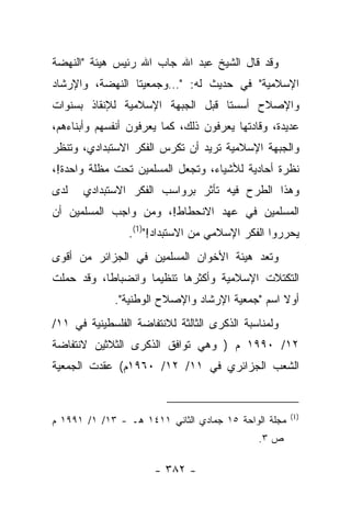 ‫ﻭﻗﺩ ﻗﺎل ﺍﻟﺸﻴﺦ ﻋﺒﺩ ﺍﷲ ﺠﺎﺏ ﺍﷲ ﺭﺌﻴﺱ ﻫﻴﺌﺔ "ﺍﻟﻨﻬﻀﺔ‬
‫ﺍﻹﺴﻼﻤﻴﺔ" ﻓﻲ ﺤﺩﻴﺙ ﻟﻪ: "…ﻭﺠﻤﻌﻴﺘﺎ ﺍﻟﻨﻬﻀﺔ، ﻭﺍﻹﺭﺸﺎﺩ‬
‫ﻭﺍﻹﺼﻼﺡ ﺃﺴﺴﺘﺎ ﻗﺒل ﺍﻟﺠﺒﻬﺔ ﺍﻹﺴﻼﻤﻴﺔ ﻟﻺﻨﻘﺎﺫ ﺒﺴﻨﻭﺍﺕ‬
‫ﻋﺩﻴﺩﺓ، ﻭﻗﺎﺩﺘﻬﺎ ﻴﻌﺭﻓﻭﻥ ﺫﻟﻙ، ﻜﻤﺎ ﻴﻌﺭﻓﻭﻥ ﺃﻨﻔﺴﻬﻡ ﻭﺃﺒﻨﺎﺀﻫﻡ،‬
‫ﻭﺍﻟﺠﺒﻬﺔ ﺍﻹﺴﻼﻤﻴﺔ ﺘﺭﻴﺩ ﺃﻥ ﺘﻜﺭﺱ ﺍﻟﻔﻜﺭ ﺍﻻﺴﺘﺒﺩﺍﺩﻱ، ﻭﺘﻨﻅﺭ‬
‫ﻨﻅﺭﺓ ﺃﺤﺎﺩﻴﺔ ﻟﻸﺸﻴﺎﺀ، ﻭﺘﺠﻌل ﺍﻟﻤﺴﻠﻤﻴﻥ ﺘﺤﺕ ﻤﻅﻠﺔ ﻭﺍﺤﺩﺓ!،‬
‫ﻟﺩﻯ‬   ‫ﻭﻫﺫﺍ ﺍﻟﻁﺭﺡ ﻓﻴﻪ ﺘﺄﺜﺭ ﺒﺭﻭﺍﺴﺏ ﺍﻟﻔﻜﺭ ﺍﻻﺴﺘﺒﺩﺍﺩﻱ‬
‫ﺍﻟﻤﺴﻠﻤﻴﻥ ﻓﻲ ﻋﻬﺩ ﺍﻻﻨﺤﻁﺎﻁ!، ﻭﻤﻥ ﻭﺍﺠﺏ ﺍﻟﻤﺴﻠﻤﻴﻥ ﺃﻥ‬
                ‫ﻴﺤﺭﺭﻭﺍ ﺍﻟﻔﻜﺭ ﺍﻹﺴﻼﻤﻲ ﻤﻥ ﺍﻻﺴﺘﺒﺩﺍﺩ!")1(.‬
‫ﻭﺘﻌﺩ ﻫﻴﺌﺔ ﺍﻷﺨﻭﺍﻥ ﺍﻟﻤﺴﻠﻤﻴﻥ ﻓﻲ ﺍﻟﺠﺯﺍﺌﺭ ﻤﻥ ﺃﻗﻭﻯ‬
‫ﺍﻟﺘﻜﺘﻼﺕ ﺍﻹﺴﻼﻤﻴﺔ ﻭﺃﻜﺜﺭﻫﺎ ﺘﻨﻅﻴ ‪‬ﺎ ﻭﺍﻨﻀﺒﺎﻁﺎ، ﻭﻗﺩ ﺤﻤﻠﺕ‬
           ‫ﹰ‬        ‫ﻤ‬
             ‫ﺃﻭﻻ ﺍﺴﻡ "ﺠﻤﻌﻴﺔ ﺍﻹﺭﺸﺎﺩ ﻭﺍﻹﺼﻼﺡ ﺍﻟﻭﻁﻨﻴﺔ".‬
                                                ‫ﹰ‬
‫ﻭﻟﻤﻨﺎﺴﺒﺔ ﺍﻟﺫﻜﺭﻯ ﺍﻟﺜﺎﻟﺜﺔ ﻟﻼﻨﺘﻔﺎﻀﺔ ﺍﻟﻔﻠﺴﻁﻴﻨﻴﺔ ﻓﻲ ١١/‬
‫٢١/ ٠٩٩١ ﻡ ) ﻭﻫﻲ ﺘﻭﺍﻓﻕ ﺍﻟﺫﻜﺭﻯ ﺍﻟﺜﻼﺜﻴﻥ ﻻﻨﺘﻔﺎﻀﺔ‬
‫ﺍﻟﺸﻌﺏ ﺍﻟﺠﺯﺍﺌﺭﻱ ﻓﻲ ١١/ ٢١/ ٠٦٩١ﻡ( ﻋﻘﺩﺕ ﺍﻟﺠﻤﻌﻴﺔ‬


                                                      ‫)1(‬
‫ﻤﺠﻠﺔ ﺍﻟﻭﺍﺤﺔ ٥١ ﺠﻤﺎﺩﻱ ﺍﻟﺜﺎﻨﻲ ١١٤١ ﻫـ - ٣١/ ١/ ١٩٩١ ﻡ‬
                                             ‫ﺹ ٣.‬

                      ‫- ٢٨٣ -‬
 