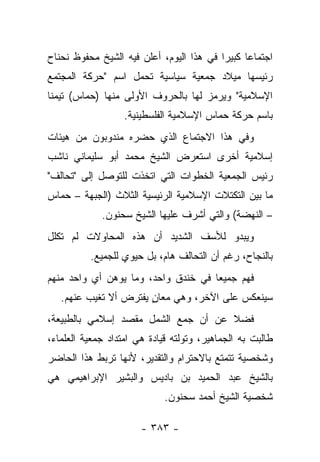 ‫ﺍﺠﺘﻤﺎﻋﺎ ﻜﺒﻴ ‪‬ﺍ ﻓﻲ ﻫﺫﺍ ﺍﻟﻴﻭﻡ، ﺃﻋﻠﻥ ﻓﻴﻪ ﺍﻟﺸﻴﺦ ﻤﺤﻔﻭﻅ ﻨﺤﻨﺎﺡ‬
                                          ‫ﺭ‬      ‫‪‬‬
‫ﺭﺌﻴﺴﻬﺎ ﻤﻴﻼﺩ ﺠﻤﻌﻴﺔ ﺴﻴﺎﺴﻴﺔ ﺘﺤﻤل ﺍﺴﻡ "ﺤﺭﻜﺔ ﺍﻟﻤﺠﺘﻤﻊ‬
‫ﺍﻹﺴﻼﻤﻴﺔ" ﻭﻴﺭﻤﺯ ﻟﻬﺎ ﺒﺎﻟﺤﺭﻭﻑ ﺍﻷﻭﻟﻰ ﻤﻨﻬﺎ )ﺤﻤﺎﺱ( ﺘﻴﻤﻨﺎ‬
 ‫ﹰ‬
                   ‫ﺒﺎﺴﻡ ﺤﺭﻜﺔ ﺤﻤﺎﺱ ﺍﻹﺴﻼﻤﻴﺔ ﺍﻟﻔﻠﺴﻁﻴﻨﻴﺔ.‬
‫ﻭﻓﻲ ﻫﺫﺍ ﺍﻻﺠﺘﻤﺎﻉ ﺍﻟﺫﻱ ﺤﻀﺭﻩ ﻤﻨﺩﻭﺒﻭﻥ ﻤﻥ ﻫﻴﺌﺎﺕ‬
‫ﺇﺴﻼﻤﻴﺔ ﺃﺨﺭﻯ ﺍﺴﺘﻌﺭﺽ ﺍﻟﺸﻴﺦ ﻤﺤﻤﺩ ﺃﺒﻭ ﺴﻠﻴﻤﺎﻨﻲ ﻨﺎﺸﺏ‬
‫ﺭﺌﻴﺱ ﺍﻟﺠﻤﻌﻴﺔ ﺍﻟﺨﻁﻭﺍﺕ ﺍﻟﺘﻲ ﺍﺘﺨﺫﺕ ﻟﻠﺘﻭﺼل ﺇﻟﻰ "ﺘﺤﺎﻟﻑ"‬
‫ﻤﺎ ﺒﻴﻥ ﺍﻟﺘﻜﺘﻼﺕ ﺍﻹﺴﻼﻤﻴﺔ ﺍﻟﺭﺌﻴﺴﻴﺔ ﺍﻟﺜﻼﺙ )ﺍﻟﺠﺒﻬﺔ – ﺤﻤﺎﺱ‬
             ‫– ﺍﻟﻨﻬﻀﺔ( ﻭﺍﻟﺘﻲ ﺃﺸﺭﻑ ﻋﻠﻴﻬﺎ ﺍﻟﺸﻴﺦ ﺴﺤﻨﻭﻥ.‬
‫ﻭﻴﺒﺩﻭ ﻟﻸﺴﻑ ﺍﻟﺸﺩﻴﺩ ﺃﻥ ﻫﺫﻩ ﺍﻟﻤﺤﺎﻭﻻﺕ ﻟﻡ ﺘﻜﻠل‬
          ‫ﺒﺎﻟﻨﺠﺎﺡ، ﺭﻏﻡ ﺃﻥ ﺍﻟﺘﺤﺎﻟﻑ ﻫﺎﻡ، ﺒل ﺤﻴﻭﻱ ﻟﻠﺠﻤﻴﻊ.‬
‫ﻓﻬﻡ ﺠﻤﻴ ‪‬ﺎ ﻓﻲ ﺨﻨﺩﻕ ﻭﺍﺤﺩ، ﻭﻤﺎ ﻴﻭﻫﻥ ﺃﻱ ﻭﺍﺤﺩ ﻤﻨﻬﻡ‬
                                     ‫ﻌ‬
   ‫ﺴﻴﻨﻌﻜﺱ ﻋﻠﻰ ﺍﻵﺨﺭ، ﻭﻫﻲ ﻤﻌﺎﻥ ﻴﻔﺘﺭﺽ ﺃﻻ ﺘﻐﻴﺏ ﻋﻨﻬﻡ.‬
                       ‫ٍ‬
‫ﻓﻀﻼ ﻋﻥ ﺃﻥ ﺠﻤﻊ ﺍﻟﺸﻤل ﻤﻘﺼﺩ ﺇﺴﻼﻤﻲ ﺒﺎﻟﻁﺒﻴﻌﺔ،‬
                                     ‫ﹰ‬
‫ﻁﺎﻟﺒﺕ ﺒﻪ ﺍﻟﺠﻤﺎﻫﻴﺭ، ﻭﺘﻭﻟﺘﻪ ﻗﻴﺎﺩﺓ ﻫﻲ ﺍﻤﺘﺩﺍﺩ ﺠﻤﻌﻴﺔ ﺍﻟﻌﻠﻤﺎﺀ،‬
‫ﻭﺸﺨﺼﻴﺔ ﺘﺘﻤﺘﻊ ﺒﺎﻻﺤﺘﺭﺍﻡ ﻭﺍﻟﺘﻘﺩﻴﺭ، ﻷﻨﻬﺎ ﺘﺭﺒﻁ ﻫﺫﺍ ﺍﻟﺤﺎﻀﺭ‬
‫ﺒﺎﻟﺸﻴﺦ ﻋﺒﺩ ﺍﻟﺤﻤﻴﺩ ﺒﻥ ﺒﺎﺩﻴﺱ ﻭﺍﻟﺒﺸﻴﺭ ﺍﻹﺒﺭﺍﻫﻴﻤﻲ ﻫﻲ‬
                             ‫ﺸﺨﺼﻴﺔ ﺍﻟﺸﻴﺦ ﺃﺤﻤﺩ ﺴﺤﻨﻭﻥ.‬

                       ‫- ٣٨٣ -‬
 