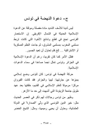 ‫ﺝ- ﺩﻋﻭﺓ ﺍﻟﻨﻬﻀﺔ ﻓﻲ ﺘﻭﻨﺱ‬
‫ﻟﻴﺱ ﻟﺩﻴﻨﺎ ﻟﻸﺴﻑ ﺍﻟﺸﺩﻴﺩ ﻤﺎﺩﺓ ﻤﻔﺼﻠﺔ ﻭﻤﻭﺜﻘﺔ ﻋﻥ ﺍﻟﺩﻋﻭﺓ‬
‫ﺍﻹﺴﻼﻤﻴﺔ ﺍﻟﺤﺩﻴﺜﺔ ﻓﻲ ﺍﻟﺸﻤﺎل ﺍﻹﻓﺭﻴﻘﻲ. ﺇﻥ ﺍﻻﺴﺘﻌﻤﺎﺭ‬
‫ﺍﻟﻔﺭﻨﺴﻲ ﻨﺠﺢ ﻓﻲ ﻗﻁﻊ ﻭﺸﺎﺌﺞ ﺍﻷﺨﻭﺓ ﺍﻟﺘﻲ ﻜﺎﻨﺕ ﺘﺭﺒﻁ‬
‫ﻤﺴﻠﻤﻲ ﺍﻟﻤﻐﺭﺏ ﺒﻤﺴﻠﻤﻲ ﺍﻟﻤﺸﺭﻕ، ﺜﻡ ﺠﺎﺀﺕ ﺍﻟﻨﻅﻡ ﺍﻟﻌﺴﻜﺭﻴﺔ‬
         ‫ﺃﻭ ﺍﻻﺸﺘﺭﺍﻜﻴﺔ … ﺇﻟﺦ ﻓﻠﻡ ﺘﺤﺎﻭل ﺃﻥ ﺘﻌﻴﺩ ﺍﻟﺠﺴﻭﺭ.‬
‫ﻓﻅل ﺍﻷﻤﺭ ﻜﻤﺎ ﻜﺎﻥ ﺘﻘﺭﻴ ‪‬ﺎ، ﺭﻏﻡ ﺃﻥ ﺍﻟﺩﻋﻭﺓ ﺍﻹﺴﻼﻤﻴﺔ‬
                        ‫ﺒ‬
‫ﻓﻲ ﺍﻟﺠﺯﺍﺌﺭ ﻭﺘﻭﻨﺱ ﺘﻤﺜل ﻨﺠﻤﺎ ﺼﺎﻋﺩﺍ ﻓﻲ ﺴﻤﺎﺀ ﺍﻟﺩﻋﻭﺍﺕ‬
                 ‫‪‬‬     ‫‪‬‬
                                            ‫ﺍﻹﺴﻼﻤﻴﺔ.‬
‫ﺤﺭﻜﺔ ﺍﻟﻨﻬﻀﺔ ﻓﻲ ﺘﻭﻨﺱ: ﻜﺎﻥ ﻟﺘﻭﻨﺱ ﻭﻀﻊ ﺇﺴﻼﻤﻲ‬
‫ﻴﻤﻴﺯﻫﺎ ﻋﻥ ﺠﺎﺭﺘﻴﻬﺎ: ﻟﻴﺒﻴﺎ ﻭﺍﻟﺠﺯﺍﺌﺭ ﻓﻘﺩ ﻜﺎﻨﺕ ﺍﻟﻘﻴﺭﻭﺍﻥ‬
‫ﻤﺭﻜﺯﺍ ﻤﺭﻤﻭﻗﺎ ﻟﻠﻌﻠﻡ ﺍﻹﺴﻼﻤﻲ ﻓﻲ ﺍﻟﻘﺩﻴﻡ، ﺨﻠﻘﺘﻬﺎ ﺒﻌﺩ ﻋﻬﺩ‬
                                        ‫ﹰ‬      ‫‪‬‬
      ‫ﻁﻭﻴل ﺠﺎﻤﻌﺔ ﺍﻟﺯﻴﺘﻭﻨﺔ ﺍﻟﺘﻲ ﺃﺸﺒﻬﺕ ﺇﻟﻰ ﺤﺩ ﻤﺎ ﺍﻷﺯﻫﺭ.‬
‫ﻭﻅﻬﺭ ﻤﻥ ﺘﻭﻨﺱ ﺭﺠﺎﻻﺕ ﻟﻬﻡ ﺫﻜﺭ ﻓﻲ ﺍﻟﻌﺼﺭ ﺍﻟﺤﺩﻴﺙ‬
                         ‫ﹰ‬
‫ﻤﺜل: ﺨﻴﺭ ﺍﻟﺩﻴﻥ ﺍﻟﺘﻭﻨﺴﻲ ﺍﻟﺫﻱ ﻭﻟﻲ "ﺍﻟﺼﺩﺍﺭﺓ" ﻓﻲ ﺍﻟﺩﻭﻟﺔ‬
                    ‫‪‬ﱢ ‪‬‬
‫ﺍﻟﻌﺜﻤﺎﻨﻴﺔ، ﻭﺤﺎﻭل ﺃﻥ ﻴﺤﻴﻲ ﺭﻤﻴﻤﻬﺎ، ﻭﻤﺜل: ﺍﻟﺸﻴﺦ ﺍﻟﺨﻀﺭ‬



                      ‫- ٥٨٣ -‬
 
