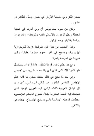 ‫ﺤﺴﻴﻥ ﺍﻟﺫﻱ ﻭﻟﻲ ﻤﺸﻴﺨﺔ ﺍﻷﺯﻫﺭ ﻓﻲ ﻤﺼﺭ. ﻭﻤﺜل ﺍﻟﻁﺎﻫﺭ ﺒﻥ‬
                                              ‫ﻋﺎﺸﻭﺭ.‬
‫ﻭﻟﻜﻥ ﻤﻥ ﺴﻭﺀ ﺤﻅ ﺘﻭﻨﺱ ﺃﻥ ﻭﻟﻲ ﺃﻤﺭﻫﺎ ﻓﻲ ﺍﻟﺤﻘﺒﺔ‬
‫ﺍﻟﺤﺩﻴﺜﺔ ﺭﺠل ﻻ ﻴﺅﻤﻥ ﺒﺎﻹﺴﻼﻡ ﻭﻗﻴﻤﻪ ﻭﺸﺭﻴﻌﺘﻪ، ﻭﺇﻨﻤﺎ ﻴﺅﻤﻥ‬
                            ‫ﺒﻔﺭﻨﺴﺎ ﻭﻗﺎﻨﻭﻨﻬﺎ ﻭﺤﻀﺎﺭﺘﻬﺎ..‬
‫ﻭﻫﺫﺍ "ﺍﻟﺤﺒﻴﺏ ﺒﻭﺭﻗﻴﺒﺔ" ﻜﺎﻥ ﻨﻤﻭﺫ ‪‬ﺎ ﻫﺯﻴﻼ ﻟﻠﺒﺭﺠﻭﺍﺯﻴﺔ‬
           ‫ﹰ‬     ‫ﺠ‬
‫ﺍﻷﻭﺭﻭﺒﻴﺔ، ﻭﺃﺼﺒﺢ ﻓﻲ ﺁﺨﺭ ﻋﻤﺭﻩ ﻤﻌﺘﻭﻫﺎ ﺤﻘﻴﻘ ‪‬ﺎ، ﻭﻜﺎﻥ‬
       ‫ﻴ‬       ‫‪‬‬
                              ‫ﻤﺠﺭﺩﺍ ﻤﻥ ﺍﻟﻤﻭﻫﺒﺔ ﺒﺎﻟﻤﺭﺓ.‬
                                                  ‫‪‬‬
‫ﻭﻤﻊ ﻫﺫﺍ ﺤﻜﻡ ﺘﻭﻨﺱ ﻗﺭﺍﺒﺔ ﺜﻼﺜﻴﻥ ﻋﺎ ‪‬ﺎ ﺃﺭﺍﺩ ﺃﻥ ﻴﺴﺘﺄﺼل‬
                ‫ﻤ‬
‫ﻤﻨﻬﺎ ﺍﻟﻨﻔﻭﺫ ﺍﻹﺴﻼﻤﻲ ﺍﻟﺫﻱ ﻜﺎﻥ ﻴﻘﻑ ﻀﺩ ﻤﺎ ﻴﺭﻴﺩ ﻤﻥ ﺘﺠﺩﻴﺩ..‬
‫ﻭﺇﻟﻰ ﺤﺩ ﻤﺎ ﻨﺠﺢ ﻓﻲ ﺫﻟﻙ ﺒﺤﻴﺙ ﺼﺩﻕ ﻤﺎ ﻗﺎﻟﻪ ﻋﺎﻟﻡ‬
‫ﺍﻻﺠﺘﻤﺎﻉ ﺍﻟﺘﻭﻨﺴﻲ ﺍﻟﺩﻜﺘﻭﺭ ﻋﺒﺩ ﺍﻟﺒﺎﻗﻲ ﺍﻟﻬﺭﻤﺎﺴﻲ: "ﻤﻥ ﺩﻭﻥ‬
‫ﻜل ﺍﻟﺒﻠﺩﺍﻥ ﺍﻟﻌﺭﺒﻴﺔ ﻜﺎﻨﺕ ﺘﻭﻨﺱ ﺍﻟﺒﻠﺩ ﺍﻟﻌﺭﺒﻲ ﺍﻟﻭﺤﻴﺩ ﺍﻟﺫﻱ‬
‫ﻫﺎﺠﻤﺕ ﻓﻴﻪ ﺍﻟﻨﺨﺒﺔ ﺍﻟﻤﻐﺘﺭﺒﺔ ﺒﺸﻜل ﻤﻔﺘﻭﺡ ﺍﻹﺴﻼﻡ ﺍﻟﻤﺅﺴﺴﻲ،‬
‫ﻭﺤﻁﻤﺕ ﻗﺎﻋﺩﺘﻪ ﺍﻷﺴﺎﺴﻴﺔ ﺒﺎﺴﻡ ﺒﺭﻨﺎﻤﺞ ﺍﻹﺼﻼﺡ ﺍﻻﺠﺘﻤﺎﻋﻲ‬
                                              ‫ﻭﺍﻟﺜﻘﺎﻓﻲ.‬




                      ‫- ٦٨٣ -‬
 