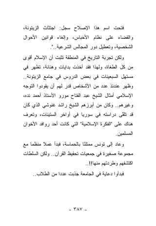 ‫ﻓﺘﺤﺕ ﺍﺴﻡ ﻫﺫﺍ ﺍﻹﺼﻼﺡ ﺴﺠل: ﺍﺠﺘﺜﺎﺙ ﺍﻟﺯﻴﺘﻭﻨﺔ،‬
‫ﻭﺍﻟﻘﻀﺎﺀ ﻋﻠﻰ ﻨﻅﺎﻡ ﺍﻷﺤﺒﺎﺱ، ﻭﺇﻟﻐﺎﺀ ﻗﻭﺍﻨﻴﻥ ﺍﻷﺤﻭﺍل‬
             ‫ﺍﻟﺸﺨﺼﻴﺔ، ﻭﺘﻌﻁﻴل ﺩﻭﺭ ﺍﻟﻤﺠﺎﻟﺱ ﺍﻟﺸﺭﻋﻴﺔ..".‬
‫ﻭﻟﻜﻥ ﺘﺠﺭﺒﺔ ﺍﻟﺘﺎﺭﻴﺦ ﻓﻲ ﺍﻟﻤﻨﻁﻘﺔ ﺘﺜﺒﺕ ﺃﻥ ﺍﻹﺴﻼﻡ ﺃﻗﻭﻯ‬
‫ﻤﻥ ﻜل ﺍﻟﻁﻐﺎﺓ، ﻭﻟﻬﺫﺍ ﻓﻘﺩ ﺃﺨﺫﺕ ﺒﺩﺍﻴﺎﺕ ﻭﻫﻨﺎﻨﺔ، ﺘﻅﻬﺭ ﻓﻲ‬
            ‫‪ ‬ﹶ‬
‫ﻤﺴﺘﻬل ﺍﻟﺴﺒﻌﻴﻨﺎﺕ ﻓﻲ ﺒﻌﺽ ﺍﻟﺩﺭﻭﺱ ﻓﻲ ﺠﺎﻤﻊ ﺍﻟﺯﻴﺘﻭﻨﺔ..‬
‫ﻭﻅﻬﺭ ﻋﻨﺩﺌﺫ ﻋﺩﺩ ﻤﻥ ﺍﻷﺸﺨﺎﺹ ﻗﺩﺭ ﻟﻬﻡ ﺃﻥ ﻴﻘﻭﺩﻭﺍ ﺍﻟﺘﻭﺠﻪ‬
                       ‫ﹸ‬
‫ﺍﻹﺴﻼﻤﻲ ﺃﻤﺜﺎل ﺍﻟﺸﻴﺦ ﻋﺒﺩ ﺍﻟﻔﺘﺎﺡ ﻤﻭﺭﻭ ﺍﻷﺴﺘﺎﺫ ﺃﺤﻤﺩ ﻨﺩﻩ،‬
  ‫‪‬‬
‫ﻭﻏﻴﺭﻫﻡ.. ﻭﻜﺎﻥ ﻤﻥ ﺃﺒﺭﺯﻫﻡ ﺍﻟﺸﻴﺦ ﺭﺍﺸﺩ ﻏﻨﻭﺸﻲ ﺍﻟﺫﻱ ﻜﺎﻥ‬
‫ﻗﺩ ﺘﻠﻘﻰ ﺩﺭﺍﺴﺘﻪ ﻓﻲ ﺴﻭﺭﻴﺎ ﻓﻲ ﺃﻭﺍﺨﺭ ﺍﻟﺴﺘﻴﻨﺎﺕ، ﻭﺘﻌﺭﻑ‬
                                          ‫ﱠ‬
‫ﻫﻨﺎﻙ ﻋﻠﻰ "ﺍﻟﻔﻜﺭﺓ ﺍﻹﺴﻼﻤﻴﺔ" ﺍﻟﺘﻲ ﻜﺎﻨﺕ ﺃﺤﺩ ﺭﻭﺍﻓﺩ ﺍﻷﺨﻭﺍﻥ‬
                                             ‫ﺍﻟﻤﺴﻠﻤﻴﻥ.‬
‫ﻭﻋﺎﺩ ﺇﻟﻰ ﺘﻭﻨﺱ ﻤﻤﺘﻠﺌﺎ ﺒﺎﻟﺤﻤﺎﺴﺔ، ﻓﺒﺩﺃ ﻋﻤﻼ ﻤﻨﻅ ‪‬ﺎ ﻤﻊ‬
    ‫ﻤ‬     ‫ﹰ‬                   ‫ً‬
‫ﻤﺠﻤﻭﻋﺔ ﺼﻐﻴﺭﺓ ﻓﻲ ﺠﻤﻌﻴﺎﺕ ﺘﺤﻔﻴﻅ ﺍﻟﻘﺭﺁﻥ.. ﻭﻟﻜﻥ ﺍﻟﺴﻠﻁﺎﺕ‬
                              ‫ﺍﻜﺘﺸﻔﻬﻡ ﻭﻁﺭﺩﺘﻬﻡ ﻤﻨﻬﺎ!!..‬
    ‫ﻓﺒﺩﺃﻭﺍ ﺩﻋﺎﻴﺔ ﻓﻲ ﺍﻟﺠﺎﻤﻌﺔ ﺠﺫﺒﺕ ﻋﺩ ‪‬ﺍ ﻤﻥ ﺍﻟﻁﻼﺏ..‬
                ‫ﺩ‬




                      ‫- ٧٨٣ -‬
 