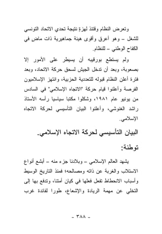 ‫ﻭﺘﻌﺭﺽ ﺍﻟﻨﻅﺎﻡ ﻭﻗﺘﺌﺫ ﻟﻬﺯﺓ ﻨﺘﻴﺠﺔ ﺘﺤﺩﻱ ﺍﻻﺘﺤﺎﺩ ﺍﻟﺘﻭﻨﺴﻲ‬
                          ‫‪ٍ‬‬
‫ﻟﻠﺸﻐل – ﻭﻫﻭ ﺃﻋﺭﻕ ﻭﺃﻗﻭﻯ ﻫﻴﺌﺔ ﺠﻤﺎﻫﻴﺭﻴﺔ ﺫﺍﺕ ﻤﺎﺽ ﻓﻲ‬
   ‫ٍ‬
                                 ‫ﺍﻟﻜﻔﺎﺡ ﺍﻟﻭﻁﻨﻲ – ﻟﻠﻨﻅﺎﻡ.‬
‫ﻭﻟﻡ ﻴﺴﺘﻁﻊ ﺒﻭﺭﻗﻴﺒﻪ ﺃﻥ ﻴﺴﻴﻁﺭ ﻋﻠﻰ ﺍﻷﻤﻭﺭ ﺇﻻ‬
‫ﺒﺼﻌﻭﺒﺔ، ﻭﺒﻌﺩ ﺃﻥ ﺘﺩﺨل ﺍﻟﺠﻴﺵ ﻟﺴﺤﻕ ﺤﺭﻜﺔ ﺍﻻﺘﺤﺎﺩ، ﻭﺒﻌﺩ‬
‫ﻓﺘﺭﺓ ﺃﻋﻠﻥ ﺍﻟﻨﻅﺎﻡ ﻗﺒﻭﻟﻪ ﻟﻠﺘﻌﺩﺩﻴﺔ ﺍﻟﺤﺯﺒﻴﺔ، ﻭﺍﻨﺘﻬﺯ ﺍﻹﺴﻼﻤﻴﻭﻥ‬
‫ﺍﻟﻔﺭﺼﺔ ﻭﺃﻋﻠﻨﻭﺍ ﻗﻴﺎﻡ ﺤﺭﻜﺔ "ﺍﻻﺘﺠﺎﻩ ﺍﻹﺴﻼﻤﻲ" ﻓﻲ ﺍﻟﺴﺎﺩﺱ‬
‫ﻤﻥ ﻴﻭﻨﻴﻭ ﻋﺎﻡ ١٨٩١، ﻭﺸﻜﻠﻭﺍ ﻤﻜﺘﺒﺎ ﺴﻴﺎﺴ ‪‬ﺎ ﺭﺃﺴﻪ ﺍﻷﺴﺘﺎﺫ‬
             ‫ﻴ‬       ‫‪‬‬
‫ﺭﺍﺸﺩ ﺍﻟﻐﻨﻭﺸﻲ، ﻭﺃﻋﻠﻨﻭﺍ ﺍﻟﺒﻴﺎﻥ ﺍﻟﺘﺄﺴﻴﺴﻲ ﻟﺤﺭﻜﺔ ﺍﻻﺘﺠﺎﻩ‬
                                              ‫ﺍﻹﺴﻼﻤﻲ.‬

      ‫ﺍﻟﺒﻴﺎﻥ ﺍﻟﺘﺄﺴﻴﺴﻲ ﻟﺤﺭﻜﺔ ﺍﻻﺘﺠﺎﻩ ﺍﻹﺴﻼﻤﻲ.‬
                                               ‫ﺘﻭﻁﺌﺔ:‬
‫ﻴﺸﻬﺩ ﺍﻟﻌﺎﻟﻡ ﺍﻹﺴﻼﻤﻲ – ﻭﺒﻼﺩﻨﺎ ﺠﺯﺀ ﻤﻨﻪ – ﺃﺒﺸﻊ ﺃﻨﻭﺍﻉ‬
                 ‫‪‬‬
‫ﺍﻻﺴﺘﻼﺏ ﻭﺍﻟﻐﺭﺒﺔ ﻋﻥ ﺫﺍﺘﻪ ﻭﻤﺼﺎﻟﺤﻪ؛ ﻓﻤﻨﺫ ﺍﻟﺘﺎﺭﻴﺦ ﺍﻟﻭﺴﻴﻁ‬
‫ﻭﺃﺴﺒﺎﺏ ﺍﻻﻨﺤﻁﺎﻁ ﺘﻔﻌل ﻓﻌﻠﻬﺎ ﻓﻲ ﻜﻴﺎﻥ ﺃﻤﺘﻨﺎ، ﻭﺘﺩﻓﻊ ﺒﻬﺎ ﺇﻟﻰ‬
‫ﺍﻟﺘﺨﻠﻲ ﻋﻥ ﻤﻬﻤﺔ ﺍﻟﺭﻴﺎﺩﺓ ﻭﺍﻹﺸﻌﺎﻉ، ﻁﻭﺭﺍ ﻟﻔﺎﺌﺩﺓ ﻏﺭﺏ‬
            ‫‪‬‬



                       ‫- ٨٨٣ -‬
 