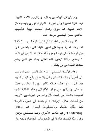 ‫ﻭﻟﻡ ﻴﻜﻥ ﻓﻲ ﺍﻟﻬﻴﺌﺔ ﻤﻥ ﻴﻤﺎﺜل، ﺃﻭ ﻴﻘﺎﺭﺏ. ﺍﻹﻤﺎﻡ ﺍﻟﺸﻬﻴﺩ،‬
‫ﻓﺒﻌﺩ ﻓﺘﺭﺓ ﻗﺼﻴﺭﺓ ﻭﻟﻲ ﺃﻤﻭﺭﻫﺎ ﺍﻟﺸﻴﺦ ﺍﻟﺒﺎﻗﻭﺭﻱ ﺒﺘﻭﺼﻴﺔ ﻜﻥ‬
                                ‫ﱢ‪‬‬
‫ﺍﻹﻤﺎﻡ ﺍﻟﺸﻬﻴﺩ ﻜﻤﺎ ﺘﻨﻭﻗل ﻭﻗﺘﺌﺫ، ﺍﻨﺘﺨﺒﺕ ﺍﻟﻬﻴﺌﺔ ﺍﻟﺘﺄﺴﻴﺴﻴﺔ‬
                               ‫ﹸ َِ‬
                      ‫ﺍﻟﻘﺎﻀﻲ ﺤﺴﻥ ﺍﻟﻬﻀﻴﺒﻲ ﻤﺭﺸ ‪‬ﺍ ﻋﺎ ‪‬ﺎ.‬
                        ‫ﺩ ﻤ‬
‫ﻟﻘﺩ ﻭﺠﻪ ﺍﻟﺒﻌﺽ ﺍﻟﻨﻘﺩ ﻟﻺﻤﺎﻡ ﺍﻟﺸﻬﻴﺩ ﻷﻨﻪ ﻟﻡ ﻴﻭﺠﺩ "ﺨﻠﻴﻔﺔ"‬
‫ﻟﻪ، ﻭﻫﺫﻩ ﻗﻀﻴﺔ ﺠﺩﻟﻴﺔ ﻓﺈﻥ ﺘﻌﻴﻴﻥ ﺨﻠﻴﻔﺔ ﻜﺎﻥ ﺴﻴﺘﻀﻤﻥ ﻗﺩ ‪‬ﺍ‬
 ‫ﺭ‬
‫ﻤﻥ ﺍﻟﻭﺼﺎﻴﺔ ﻋﻠﻰ ﺇﺭﺍﺩﺓ ﻭﺤﺭﻴﺔ ﺍﻟﻘﺎﻋﺩﺓ، ﻓﻀﻼ ﻋﻥ ﺃﻥ ﺍﻟﻘﺎﺌﺩ‬
             ‫ﹰ‬
‫ﻻ ﻴﺼﻨﻊ، ﻭﻟﻜﻨﻪ "ﻴﺨﻠﻕ" ﻓﺎﷲ ﺘﻌﺎﻟﻰ ﻭﺤﺩﻩ ﻫﻭ ﺍﻟﺫﻱ ﻴﻀﻊ‬
                               ‫‪‬‬            ‫‪‬‬
                              ‫ﻤﻠﻜﺎﺕ ﺍﻟﻘﻴﺎﺩﺓ ﻓﻲ ﻤﻥ ﻴﺸﺎﺀ..‬
                                      ‫‪‬‬
‫ﻭﻜﺎﻥ ﺍﻷﺴﺘﺎﺫ ﺍﻟﻬﻀﻴﺒﻲ ﺭﺤﻤﻪ ﺍﷲ ﻗﺎﻀ ‪‬ﺎ ﻤﻤﺘﺎ ‪‬ﺍ، ﻭﺼل‬
      ‫ﺯ‬       ‫ﻴ‬
‫ﺇﻟﻰ ﺃﻋﻠﻰ ﺩﺭﺠﺎﺕ ﺍﻟﻘﻀﺎﺀ. ﻭﺁﻤﻥ ﺒﺎﻟﺩﻋﻭﺓ ﻭﺒﺎﻴﻊ ﺍﻹﻤﺎﻡ ﺍﻟﺸﻬﻴﺩ‬
‫ﻓﻴﻤﺎ ﻗﻴل – ﻭﺇﻥ ﺤﺎﻟﺕ ﺼﻔﺘﻪ ﻜﻘﺎﺽ ﺩﻭﻥ ﺃﻥ ﻴﻤﺎﺭﺱ ﻋﻤﻼ،‬
 ‫ﹰ‬                ‫ٍ‬
‫ﺃﻭ ﺤﺘﻰ ﺃﻥ ﻴﻅﻬﺭ ﻓﻲ ﺩﻭﺍﺌﺭ ﺍﻷﺨﻭﺍﻥ. ﻭﺠﺎﺀ ﺍﻨﺘﺨﺎﺒﻪ ﻨﺘﻴﺠﺔ‬
‫ﻟﻤﻼﺒﺴﺔ ﺨﺎﺼﺔ ﻫﻲ ﺘﻤﺴﻙ ﻜل ﻭﺍﺤﺩ ﻤﻥ ﺍﻟﻤﺭﺸﺤﻴﻥ ﺍﻷﺭﺒﻌﺔ‬
‫ﻤﻥ ﺃﻋﻀﺎﺀ ﻤﻜﺘﺏ ﺍﻹﺭﺸﺎﺩ ﺍﻟﻌﺎﻡ ﺒﻨﻔﺴﻪ ﻓﻲ "ﻤﻌﺭﻜﺔ ﺍﻟﻘﻴﺎﺩﺓ"‬
‫‪Battle of‬‬      ‫ﻜﻤﺎ ﺃﻁﻠﻕ ﻋﻠﻴﻬﺎ، ﻭﺒﺎﻹﻨﺠﻠﻴﺯﻴﺔ ﺃﻴ ‪‬ﺎ:‬
                 ‫ﻀ‬
‫‪ Leadership‬ﺯﻋﻴﻡ ﻁﻼﺏ ﺍﻷﺨﻭﺍﻥ ﻭﻗﺘﺌﺫ ﻤﺼﻁﻔﻰ ﻤﺅﻤﻥ.‬
‫ﻭﻜﺎﻥ ﻫﺫﺍ ﺍﻟﺘﻤﺴﻙ ﻤﺄﻟﻭﻓﺎ ﻓﻲ ﺍﻟﻤﻤﺎﺭﺴﺎﺕ ﺍﻟﺤﺯﺒﻴﺔ، ﻭﻟﻜﻨﻪ ﻜﺎﻥ‬
                                 ‫ﹰ‬


                        ‫- ٨٣ -‬
 