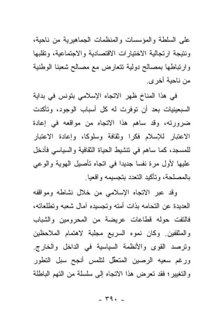 ‫ﻋﻠﻰ ﺍﻟﺴﻠﻁﺔ ﻭﺍﻟﻤﺅﺴﺴﺎﺕ ﻭﺍﻟﻤﻨﻅﻤﺎﺕ ﺍﻟﺠﻤﺎﻫﻴﺭﻴﺔ ﻤﻥ ﻨﺎﺤﻴﺔ،‬
‫ﻭﻨﺘﻴﺠﺔ ﺍﺭﺘﺠﺎﻟﻴﺔ ﺍﻻﺨﺘﻴﺎﺭﺍﺕ ﺍﻻﻗﺘﺼﺎﺩﻴﺔ ﻭﺍﻻﺠﺘﻤﺎﻋﻴﺔ، ﻭﺘﻘﻠﺒﻬﺎ‬
‫ﻭﺍﺭﺘﺒﺎﻁﻬﺎ ﺒﻤﺼﺎﻟﺢ ﺩﻭﻟﻴﺔ ﺘﺘﻌﺎﺭﺽ ﻤﻊ ﻤﺼﺎﻟﺢ ﺸﻌﺒﻨﺎ ﺍﻟﻭﻁﻨﻴﺔ‬
                                        ‫ﻤﻥ ﻨﺎﺤﻴﺔ ﺃﺨﺭﻯ.‬
‫ﻓﻲ ﻫﺫﺍ ﺍﻟﻤﻨﺎﺥ ﻅﻬﺭ ﺍﻻﺘﺠﺎﻩ ﺍﻹﺴﻼﻤﻲ ﺒﺘﻭﻨﺱ ﻓﻲ ﺒﺩﺍﻴﺔ‬
‫ﺍﻟﺴﺒﻌﻴﻨﻴﺎﺕ ﺒﻌﺩ ﺃﻥ ﺘﻭﻓﺭﺕ ﻟﻪ ﻜل ﺃﺴﺒﺎﺏ ﺍﻟﻭﺠﻭﺩ، ﻭﺘﺄﻜﺩﺕ‬
‫ﻀﺭﻭﺭﺘﻪ، ﻭﻗﺩ ﺴﺎﻫﻡ ﻫﺫﺍ ﺍﻻﺘﺠﺎﻩ ﻤﻥ ﻤﻭﺍﻗﻌﻪ ﻓﻲ ﺇﻋﺎﺩﺓ‬
‫ﺍﻻﻋﺘﺒﺎﺭ ﻟﻺﺴﻼﻡ ﻓﻜﺭﺍ ﻭﺜﻘﺎﻓﺔ ﻭﺴﻠﻭﻜﺎ، ﻭﺇﻋﺎﺩﺓ ﺍﻻﻋﺘﺒﺎﺭ‬
                 ‫ﹰ‬             ‫‪‬‬
‫ﻟﻠﻤﺴﺠﺩ، ﻜﻤﺎ ﺴﺎﻫﻡ ﻓﻲ ﺘﻨﺸﻴﻁ ﺍﻟﺤﻴﺎﺓ ﺍﻟﺜﻘﺎﻓﻴﺔ ﻭﺍﻟﺴﻴﺎﺴﻲ ﻓﺄﺩﺨل‬
‫ﻋﻠﻴﻬﺎ ﻷﻭل ﻤﺭﺓ ﻨﻔ ‪‬ﺎ ﺠﺩﻴ ‪‬ﺍ ﻓﻲ ﺍﺘﺠﺎﻩ ﺘﺄﺼﻴل ﺍﻟﻬﻭﻴﺔ ﻭﺍﻟﻭﻋﻲ‬
                              ‫ﺩ‬      ‫ﺴ‬
                  ‫ﺒﺎﻟﻤﺼﻠﺤﺔ، ﻭﺘﺄﻜﻴﺩ ﺍﻟﺘﻌﺩﺩ ﺒﺘﺠﺴﻴﻤﻪ ﻭﺍﻗﻌﻴﺎ.‬
                    ‫‪‬‬
‫ﻭﻗﺩ ﻋﺒﺭ ﺍﻻﺘﺠﺎﻩ ﺍﻹﺴﻼﻤﻲ ﻤﻥ ﺨﻼل ﻨﺸﺎﻁﻪ ﻭﻤﻭﺍﻗﻔﻪ‬
‫ﺍﻟﻌﺩﻴﺩﺓ ﻋﻥ ﺍﻟﺘﺤﺎﻤﻪ ﺒﺫﺍﺕ ﺃﻤﺘﻪ ﻭﺘﺠﺴﻴﺩﻩ ﺁﻤﺎل ﺸﻌﺒﻪ ﻭﺘﻁﻠﻌﺎﺘﻪ،‬
‫ﻓﺎﻟﺘﻔﺕ ﺤﻭﻟﻪ ﻗﻁﺎﻋﺎﺕ ﻋﺭﻴﻀﺔ ﻤﻥ ﺍﻟﻤﺤﺭﻭﻤﻴﻥ ﻭﺍﻟﺸﺒﺎﺏ‬
‫ﻭﺍﻟﻤﺜﻘﻔﻴﻥ. ﻭﻜﺎﻥ ﻨﻤﻭﻩ ﺍﻟﺴﺭﻴﻊ ﻤﺠﻠﺒﺔ ﻻﻫﺘﻤﺎﻡ ﺍﻟﻤﻼﺤﻅﻴﻥ‬
‫ﻭﺘﺭﺼﺩ ﺍﻟﻘﻭﻯ ﻭﺍﻷﻨﻅﻤﺔ ﺍﻟﺴﻴﺎﺴﻴﺔ ﻓﻲ ﺍﻟﺩﺍﺨل ﻭﺍﻟﺨﺎﺭﺝ.‬
                                     ‫‪‬‬     ‫‪‬‬
‫ﻭﺭﻏﻡ ﺴﻌﻴﻪ ﺍﻟﺭﺼﻴﻥ ﺍﻟﻤﺘﻌﻘل ﻟﺘﻠﻤﺱ ﺃﻨﺠﺢ ﺴﺒل ﺍﻟﺘﻁﻭﺭ‬
                 ‫‪‬‬     ‫ﱢ‬         ‫‪‬‬
‫ﻭﺍﻟﺘﻐﻴﻴﺭ؛ ﻓﻘﺩ ﺘﻌﺭﺽ ﻫﺫﺍ ﺍﻻﺘﺠﺎﻩ ﺇﻟﻰ ﺴﻠﺴﻠﺔ ﻤﻥ ﺍﻟﺘﻬﻡ ﺍﻟﺒﺎﻁﻠﺔ‬


                       ‫- ٠٩٣ -‬
 