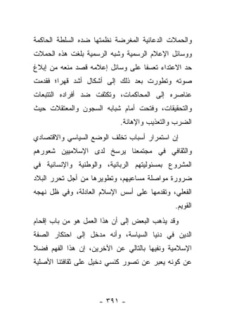 ‫ﻭﺍﻟﺤﻤﻼﺕ ﺍﻟﺩﻋﺎﺌﻴﺔ ﺍﻟﻤﻐﺭﻀﺔ ﻨﻅﻤﺘﻬﺎ ﻀﺩﻩ ﺍﻟﺴﻠﻁﺔ ﺍﻟﺤﺎﻜﻤﺔ‬
‫ﻭﻭﺴﺎﺌل ﺍﻹﻋﻼﻡ ﺍﻟﺭﺴﻤﻴﺔ ﻭﺸﺒﻪ ﺍﻟﺭﺴﻤﻴﺔ ﺒﻠﻐﺕ ﻫﺫﻩ ﺍﻟﺤﻤﻼﺕ‬
‫ﺤﺩ ﺍﻻﻋﺘﺩﺍﺀ ﺘﻌﺴﻔﺎ ﻋﻠﻰ ﻭﺴﺎﺌل ﺇﻋﻼﻤﻪ ﻗﺼﺩ ﻤﻨﻌﻪ ﻤﻥ ﺇﺒﻼﻍ‬
                                  ‫ﹰ‬
‫ﺼﻭﺘﻪ ﻭﺘﻁﻭﺭﺕ ﺒﻌﺩ ﺫﻟﻙ ﺇﻟﻰ ﺃﺸﻜﺎل ﺃﺸﺩ ﻗﻬﺭﺍ؛ ﻓﻘﺩﻤﺕ‬
        ‫‪‬‬
‫ﻋﻨﺎﺼﺭﻩ ﺇﻟﻰ ﺍﻟﻤﺤﺎﻜﻤﺎﺕ، ﻭﺘﻜﺜﻔﺕ ﻀﺩ ﺃﻓﺭﺍﺩﻩ ﺍﻟﺘﺘﺒﻌﺎﺕ‬
‫ﻭﺍﻟﺘﺤﻘﻴﻘﺎﺕ، ﻭﻓﺘﺤﺕ ﺃﻤﺎﻡ ﺸﺒﺎﺒﻪ ﺍﻟﺴﺠﻭﻥ ﻭﺍﻟﻤﻌﺘﻘﻼﺕ ﺤﻴﺙ‬
                            ‫ﺍﻟﻀﺭﺏ ﻭﺍﻟﺘﻌﺫﻴﺏ ﻭﺍﻹﻫﺎﻨﺔ.‬
‫ﺇﻥ ﺍﺴﺘﻤﺭﺍﺭ ﺃﺴﺒﺎﺏ ﺘﺨﻠﻑ ﺍﻟﻭﻀﻊ ﺍﻟﺴﻴﺎﺴﻲ ﻭﺍﻻﻗﺘﺼﺎﺩﻱ‬
‫ﻭﺍﻟﺜﻘﺎﻓﻲ ﻓﻲ ﻤﺠﺘﻤﻌﻨﺎ ﻴﺭﺴﺦ ﻟﺩﻯ ﺍﻹﺴﻼﻤﻴﻴﻥ ﺸﻌﻭﺭﻫﻡ‬
‫ﺍﻟﻤﺸﺭﻭﻉ ﺒﻤﺴﺌﻭﻟﻴﺘﻬﻡ ﺍﻟﺭﺒﺎﻨﻴﺔ، ﻭﺍﻟﻭﻁﻨﻴﺔ ﻭﺍﻹﻨﺴﺎﻨﻴﺔ ﻓﻲ‬
‫ﻀﺭﻭﺭﺓ ﻤﻭﺍﺼﻠﺔ ﻤﺴﺎﻋﻴﻬﻡ، ﻭﺘﻁﻭﻴﺭﻫﺎ ﻤﻥ ﺃﺠل ﺘﺤﺭﺭ ﺍﻟﺒﻼﺩ‬
‫ﺍﻟﻔﻌﻠﻲ، ﻭﺘﻘﺩﻤﻬﺎ ﻋﻠﻰ ﺃﺴﺱ ﺍﻹﺴﻼﻡ ﺍﻟﻌﺎﺩﻟﺔ، ﻭﻓﻲ ﻅل ﻨﻬﺠﻪ‬
                                             ‫ﺍﻟﻘﻭﻴﻡ.‬
‫ﻭﻗﺩ ﻴﺫﻫﺏ ﺍﻟﺒﻌﺽ ﺇﻟﻰ ﺃﻥ ﻫﺫﺍ ﺍﻟﻌﻤل ﻫﻭ ﻤﻥ ﺒﺎﺏ ﺇﻗﺤﺎﻡ‬
‫ﺍﻟﺩﻴﻥ ﻓﻲ ﺩﻨﻴﺎ ﺍﻟﺴﻴﺎﺴﺔ، ﻭﺃﻨﻪ ﻤﺩﺨل ﺇﻟﻰ ﺍﺤﺘﻜﺎﺭ ﺍﻟﺼﻔﺔ‬
‫ﺍﻹﺴﻼﻤﻴﺔ ﻭﻨﻔﻴﻬﺎ ﺒﺎﻟﺘﺎﻟﻲ ﻋﻥ ﺍﻵﺨﺭﻴﻥ، ﺇﻥ ﻫﺫﺍ ﺍﻟﻔﻬﻡ ﻓﻀﻼ‬
‫ﹰ‬
‫ﻋﻥ ﻜﻭﻨﻪ ﻴﻌﺒﺭ ﻋﻥ ﺘﺼﻭﺭ ﻜﻨﺴﻲ ﺩﺨﻴل ﻋﻠﻰ ﺜﻘﺎﻓﺘﻨﺎ ﺍﻷﺼﻠﻴﺔ‬



                     ‫- ١٩٣ -‬
 