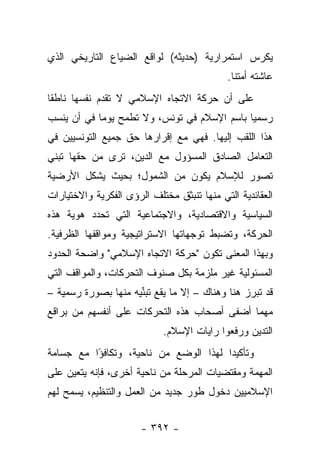 ‫ﻴﻜﺭﺱ ﺍﺴﺘﻤﺭﺍﺭﻴﺔ )ﺤﺩﻴﺜﻪ( ﻟﻭﺍﻗﻊ ﺍﻟﻀﻴﺎﻉ ﺍﻟﺘﺎﺭﻴﺨﻲ ﺍﻟﺫﻱ‬
                                            ‫ﻋﺎﺸﺘﻪ ﺃﻤﺘﻨﺎ.‬
‫ﻋﻠﻰ ﺃﻥ ﺤﺭﻜﺔ ﺍﻻﺘﺠﺎﻩ ﺍﻹﺴﻼﻤﻲ ﻻ ﺘﻘﺩﻡ ﻨﻔﺴﻬﺎ ﻨﺎﻁﻘﺎ‬
 ‫ﹰ‬
‫ﺭﺴﻤﻴﺎ ﺒﺎﺴﻡ ﺍﻹﺴﻼﻡ ﻓﻲ ﺘﻭﻨﺱ، ﻭﻻ ﺘﻁﻤﺢ ﻴﻭ ‪‬ﺎ ﻓﻲ ﺃﻥ ﻴﻨﺴﺏ‬
            ‫ﻤ‬                                 ‫‪‬‬
‫ﻫﺫﺍ ﺍﻟﻠﻘﺏ ﺇﻟﻴﻬﺎ. ﻓﻬﻲ ﻤﻊ ﺇﻗﺭﺍﺭﻫﺎ ﺤﻕ ﺠﻤﻴﻊ ﺍﻟﺘﻭﻨﺴﻴﻴﻥ ﻓﻲ‬
‫ﺍﻟﺘﻌﺎﻤل ﺍﻟﺼﺎﺩﻕ ﺍﻟﻤﺴﺅﻭل ﻤﻊ ﺍﻟﺩﻴﻥ، ﺘﺭﻯ ﻤﻥ ﺤﻘﻬﺎ ﺘﺒﻨﻲ‬
‫ﺘﺼﻭﺭ ﻟﻺﺴﻼﻡ ﻴﻜﻭﻥ ﻤﻥ ﺍﻟﺸﻤﻭل؛ ﺒﺤﻴﺙ ﻴﺸﻜل ﺍﻷﺭﻀﻴﺔ‬
‫ﺍﻟﻌﻘﺎﺌﺩﻴﺔ ﺍﻟﺘﻲ ﻤﻨﻬﺎ ﺘﻨﺒﺜﻕ ﻤﺨﺘﻠﻑ ﺍﻟﺭﺅﻯ ﺍﻟﻔﻜﺭﻴﺔ ﻭﺍﻻﺨﺘﻴﺎﺭﺍﺕ‬
‫ﺍﻟﺴﻴﺎﺴﻴﺔ ﻭﺍﻻﻗﺘﺼﺎﺩﻴﺔ، ﻭﺍﻻﺠﺘﻤﺎﻋﻴﺔ ﺍﻟﺘﻲ ﺘﺤﺩﺩ ﻫﻭﻴﺔ ﻫﺫﻩ‬
‫ﺍﻟﺤﺭﻜﺔ، ﻭﺘﻀﺒﻁ ﺘﻭﺠﻬﺎﺘﻬﺎ ﺍﻻﺴﺘﺭﺍﺘﻴﺠﻴﺔ ﻭﻤﻭﺍﻗﻔﻬﺎ ﺍﻟﻅﺭﻓﻴﺔ.‬
‫ﻭﺒﻬﺫﺍ ﺍﻟﻤﻌﻨﻰ ﺘﻜﻭﻥ "ﺤﺭﻜﺔ ﺍﻻﺘﺠﺎﻩ ﺍﻹﺴﻼﻤﻲ" ﻭﺍﻀﺤﺔ ﺍﻟﺤﺩﻭﺩ‬
‫ﺍﻟﻤﺴﺌﻭﻟﻴﺔ ﻏﻴﺭ ﻤﻠﺯﻤﺔ ﺒﻜل ﺼﻨﻭﻑ ﺍﻟﺘﺤﺭﻜﺎﺕ، ﻭﺍﻟﻤﻭﺍﻗﻑ ﺍﻟﺘﻲ‬
‫ﻗﺩ ﺘﺒﺭﺯ ﻫﻨﺎ ﻭﻫﻨﺎﻙ – ﺇﻻ ﻤﺎ ﻴﻘﻊ ﺘﺒﻨﻴﻪ ﻤﻨﻬﺎ ﺒﺼﻭﺭﺓ ﺭﺴﻤﻴﺔ –‬
                     ‫‪‬ﱢ‬
‫ﻤﻬﻤﺎ ﺃﻀﻔﻰ ﺃﺼﺤﺎﺏ ﻫﺫﻩ ﺍﻟﺘﺤﺭﻜﺎﺕ ﻋﻠﻰ ﺃﻨﻔﺴﻬﻡ ﻤﻥ ﺒﺭﺍﻗﻊ‬
                            ‫ﺍﻟﺘﺩﻴﻥ ﻭﺭﻓﻌﻭﺍ ﺭﺍﻴﺎﺕ ﺍﻹﺴﻼﻡ.‬
                                                 ‫‪‬‬
‫ﻭﺘﺄﻜﻴﺩﺍ ﻟﻬﺫﺍ ﺍﻟﻭﻀﻊ ﻤﻥ ﻨﺎﺤﻴﺔ، ﻭﺘﻜﺎﻓﺅﺍ ﻤﻊ ﺠﺴﺎﻤﺔ‬
          ‫ً‬                            ‫‪‬‬
‫ﺍﻟﻤﻬﻤﺔ ﻭﻤﻘﺘﻀﻴﺎﺕ ﺍﻟﻤﺭﺤﻠﺔ ﻤﻥ ﻨﺎﺤﻴﺔ ﺃﺨﺭﻯ، ﻓﺈﻨﻪ ﻴﺘﻌﻴﻥ ﻋﻠﻰ‬
‫ﺍﻹﺴﻼﻤﻴﻴﻥ ﺩﺨﻭل ﻁﻭﺭ ﺠﺩﻴﺩ ﻤﻥ ﺍﻟﻌﻤل ﻭﺍﻟﺘﻨﻅﻴﻡ، ﻴﺴﻤﺢ ﻟﻬﻡ‬


                       ‫- ٢٩٣ -‬
 