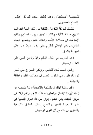 ‫ﻟﻠﺸﺨﺼﻴﺔ ﺍﻹﺴﻼﻤﻴﺔ، ﻭﺩﻋﻤﺎ ﻟﻤﻜﺎﻨﻪ ﺒﻼﺩﻨﺎ ﻜﻤﺭﻜﺯ ﻋﺎﻟﻤﻲ‬
                          ‫‪‬‬
                                      ‫ﻟﻺﺸﻌﺎﻉ ﺍﻟﺤﻀﺎﺭﻱ.‬
‫ﺘﻨﺸﻴﻁ ﺍﻟﺤﺭﻜﺔ ﺍﻟﻔﻜﺭﻴﺔ ﻭﺍﻟﺜﻘﺎﻓﻴﺔ ﻤﻥ ﺫﻟﻙ: ﺇﻗﺎﻤﺔ ﺍﻟﻨﺩﻭﺍﺕ،‬
‫ﺘﺸﺠﻴﻊ ﺤﺭﻜﺔ ﺍﻟﺘﺄﻟﻴﻑ ﻭﺍﻟﻨﺸﺭ، ﺘﺠﺫﻴﺭ ﻭﺒﻠﻭﺭﺓ ﺍﻟﻤﻔﺎﻫﻴﻡ ﻭﺍﻟﻘﻴﻡ‬
‫ﺍﻹﺴﻼﻤﻴﺔ ﻓﻲ ﻤﺠﺎﻻﺕ ﺍﻷﺩﺏ ﻭﺍﻟﺜﻘﺎﻓﺔ ﻋﺎﻤﺔ، ﻭﺘﺸﺠﻴﻊ ﺍﻟﺒﺤﺙ‬
‫ﺍﻟﻌﻠﻤﻲ، ﻭﺩﻋﻡ ﺍﻹﻋﻼﻡ ﺍﻟﻤﻠﺘﺯﻡ ﺤﺘﻰ ﻴﻜﻭﻥ ﺒﺩﻴﻼ ﻋﻥ ﺇﻋﻼﻡ‬
        ‫ﹰ‬
                                          ‫ﺍﻟﻤﻴﻭﻋﺔ ﻭﺍﻟﻨﻔﺎﻕ.‬
‫ﺩﻋﻡ ﺍﻟﺘﻌﺭﻴﺏ ﻓﻲ ﻤﺠﺎل ﺍﻟﺘﻌﻠﻴﻡ ﻭﺍﻹﺩﺍﺭﺓ ﻤﻊ ﺍﻟﺘﻔﺘﺢ ﻋﻠﻰ‬
                                          ‫ﺍﻟﻠﻐﺎﺕ ﺍﻷﺠﻨﺒﻴﺔ.‬
‫ﺭﻓﺽ ﺍﻟﻌﻨﻑ ﻜﺄﺩﺍﺓ ﻟﻠﺘﻐﻴﻴﺭ، ﻭﺘﺭﻜﻴﺯ ﺍﻟﺼﺭﺍﻉ ﻋﻠﻰ ﺃﺴﺱ‬
‫ﺸﻭﺭﻴﺔ، ﺘﻜﻭﻥ ﻫﻲ ﺃﺴﻠﻭﺏ ﺍﻟﺤﺴﻡ ﻓﻲ ﻤﺠﺎﻻﺕ ﺍﻟﻔﻜﺭ ﻭﺍﻟﺜﻘﺎﻓﺔ‬
                                                ‫ﻭﺍﻟﺴﻴﺎﺴﺔ.‬
‫ﺭﻓﺽ ﻤﺒﺩﺃ ﺍﻻﻨﻔﺭﺍﺩ ﺒﺎﻟﺴﻠﻁﺔ )ﺍﻷﺤﺎﺩﻴﺔ(، ﻟﻤﺎ ﻴﺘﻀﻤﻨﻪ ﻤﻥ‬
‫ﺇﻋﺩﺍﻡ ﻹﺭﺍﺩﺓ ﺍﻹﻨﺴﺎﻥ، ﻭﺘﻌﻁﻴل ﻟﻁﺎﻗﺎﺕ ﺍﻟﺸﻌﺏ ﻭﺩﻓﻊ ﺍﻟﺒﻼﺩ ﻓﻲ‬
‫ﻁﺭﻴﻕ ﺍﻟﻌﻨﻑ، ﻭﻓﻲ ﺍﻟﻤﻘﺎﺒل ﺇﻗﺭﺍﺭ ﺤﻕ ﻜل ﺍﻟﻘﻭﻯ ﺍﻟﺸﻌﺒﻴﺔ ﻓﻲ‬
‫ﻤﻤﺎﺭﺴﺔ ﺤﺭﻴﺔ ﺍﻟﺘﻌﺒﻴﺭ ﻭﺍﻟﺘﺠﻤﻊ ﻭﺴﺎﺌﺭ ﺍﻟﺤﻘﻭﻕ ﺍﻟﺸﺭﻋﻴﺔ‬
                  ‫ﻭﺍﻟﺘﻌﺎﻭﻥ ﻓﻲ ﺫﻟﻙ ﻤﻊ ﻜل ﺍﻟﻘﻭﻯ ﺍﻟﻭﻁﻨﻴﺔ..‬



                        ‫- ٥٩٣ -‬
 