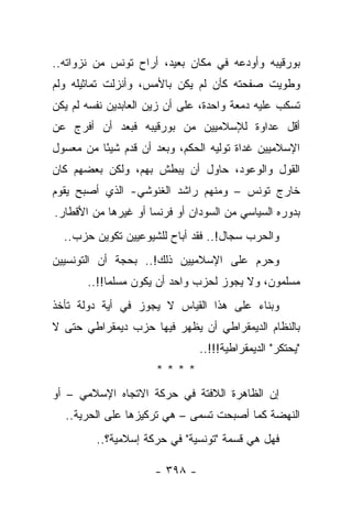 ‫ﺒﻭﺭﻗﻴﺒﻪ ﻭﺃﻭﺩﻋﻪ ﻓﻲ ﻤﻜﺎﻥ ﺒﻌﻴﺩ، ﺃﺭﺍﺡ ﺘﻭﻨﺱ ﻤﻥ ﻨﺯﻭﺍﺘﻪ..‬
‫ﻭﻁﻭﻴﺕ ﺼﻔﺤﺘﻪ ﻜﺄﻥ ﻟﻡ ﻴﻜﻥ ﺒﺎﻷﻤﺱ، ﻭﺃﻨﺯﻟﺕ ﺘﻤﺎﺜﻴﻠﻪ ﻭﻟﻡ‬
‫ﺘﺴﻜﺏ ﻋﻠﻴﻪ ﺩﻤﻌﺔ ﻭﺍﺤﺩﺓ، ﻋﻠﻰ ﺃﻥ ﺯﻴﻥ ﺍﻟﻌﺎﺒﺩﻴﻥ ﻨﻔﺴﻪ ﻟﻡ ﻴﻜﻥ‬
‫ﺃﻗل ﻋﺩﺍﻭﺓ ﻟﻺﺴﻼﻤﻴﻴﻥ ﻤﻥ ﺒﻭﺭﻗﻴﺒﻪ ﻓﺒﻌﺩ ﺃﻥ ﺃﻓﺭﺝ ﻋﻥ‬
‫ﺍﻹﺴﻼﻤﻴﻴﻥ ﻏﺩﺍﺓ ﺘﻭﻟﻴﻪ ﺍﻟﺤﻜﻡ، ﻭﺒﻌﺩ ﺃﻥ ﻗﺩﻡ ﺸﻴ ًﺎ ﻤﻥ ﻤﻌﺴﻭل‬
          ‫ﺌ‬
‫ﺍﻟﻘﻭل ﻭﺍﻟﻭﻋﻭﺩ، ﺤﺎﻭل ﺃﻥ ﻴﺒﻁﺵ ﺒﻬﻡ، ﻭﻟﻜﻥ ﺒﻌﻀﻬﻡ ﻜﺎﻥ‬
‫ﺨﺎﺭﺝ ﺘﻭﻨﺱ – ﻭﻤﻨﻬﻡ ﺭﺍﺸﺩ ﺍﻟﻐﻨﻭﺸﻲ- ﺍﻟﺫﻱ ﺃﺼﺒﺢ ﻴﻘﻭﻡ‬
‫ﺒﺩﻭﺭﻩ ﺍﻟﺴﻴﺎﺴﻲ ﻤﻥ ﺍﻟﺴﻭﺩﺍﻥ ﺃﻭ ﻓﺭﻨﺴﺎ ﺃﻭ ﻏﻴﺭﻫﺎ ﻤﻥ ﺍﻷﻗﻁﺎﺭ.‬
  ‫ﻭﺍﻟﺤﺭﺏ ﺴﺠﺎل!.. ﻓﻘﺩ ﺃﺒﺎﺡ ﻟﻠﺸﻴﻭﻋﻴﻴﻥ ﺘﻜﻭﻴﻥ ﺤﺯﺏ..‬
‫ﻭﺤﺭﻡ ﻋﻠﻰ ﺍﻹﺴﻼﻤﻴﻴﻥ ﺫﻟﻙ!.. ﺒﺤﺠﺔ ﺃﻥ ﺍﻟﺘﻭﻨﺴﻴﻴﻥ‬
                                       ‫‪‬‬
       ‫ﻤﺴﻠﻤﻭﻥ، ﻭﻻ ﻴﺠﻭﺯ ﻟﺤﺯﺏ ﻭﺍﺤﺩ ﺃﻥ ﻴﻜﻭﻥ ﻤﺴﻠ ‪‬ﺎ!!..‬
            ‫ﻤ‬
‫ﻭﺒﻨﺎﺀ ﻋﻠﻰ ﻫﺫﺍ ﺍﻟﻘﻴﺎﺱ ﻻ ﻴﺠﻭﺯ ﻓﻲ ﺃﻴﺔ ﺩﻭﻟﺔ ﺘﺄﺨﺫ‬
                                       ‫‪‬‬
‫ﺒﺎﻟﻨﻅﺎﻡ ﺍﻟﺩﻴﻤﻘﺭﺍﻁﻲ ﺃﻥ ﻴﻅﻬﺭ ﻓﻴﻬﺎ ﺤﺯﺏ ﺩﻴﻤﻘﺭﺍﻁﻲ ﺤﺘﻰ ﻻ‬
                             ‫‪‬‬
                               ‫"ﻴﺤﺘﻜﺭ" ﺍﻟﺩﻴﻤﻘﺭﺍﻁﻴﺔ!!!..‬
                      ‫****‬
‫ﺇﻥ ﺍﻟﻅﺎﻫﺭﺓ ﺍﻟﻼﻓﺘﺔ ﻓﻲ ﺤﺭﻜﺔ ﺍﻻﺘﺠﺎﻩ ﺍﻹﺴﻼﻤﻲ – ﺃﻭ‬
  ‫ﺍﻟﻨﻬﻀﺔ ﻜﻤﺎ ﺃﺼﺒﺤﺕ ﺘﺴﻤﻰ – ﻫﻲ ﺘﺭﻜﻴﺯﻫﺎ ﻋﻠﻰ ﺍﻟﺤﺭﻴﺔ..‬
                               ‫ﹸ‬
         ‫ﻓﻬل ﻫﻲ ﻗﺴﻤﺔ "ﺘﻭﻨﺴﻴﺔ" ﻓﻲ ﺤﺭﻜﺔ ﺇﺴﻼﻤﻴﺔ؟..‬

                     ‫- ٨٩٣ -‬
 