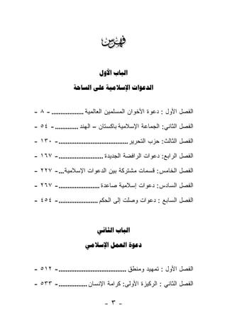 ‫‪‬‬
                             ‫‪ ‬‬

                  ‫‪   ‬‬


‫ﺍﻟﻔﺼل ﺍﻷﻭل : ﺩﻋﻭﺓ ﺍﻷﺨﻭﺍﻥ ﺍﻟﻤﺴﻠﻤﻴﻥ ﺍﻟﻌﺎﻟﻤﻴﺔ .................. - ٨ -‬

‫ﺍﻟﻔﺼل ﺍﻟﺜﺎﻨﻲ: ﺍﻟﺠﻤﺎﻋﺔ ﺍﻹﺴﻼﻤﻴﺔ ﺒﺎﻜﺴﺘﺎﻥ – ﺍﻟﻬﻨﺩ ............. - ٤٥ -‬

‫ﺍﻟﻔﺼل ﺍﻟﺜﺎﻟﺙ: ﺤﺯﺏ ﺍﻟﺘﺤﺭﻴﺭ ....................................... - ٠٣١ -‬

‫ﺍﻟﻔﺼل ﺍﻟﺭﺍﺒﻊ: ﺩﻋﻭﺍﺕ ﺍﻟﺭﺍﻓﻀﺔ ﺍﻟﺠﺩﻴﺩﺓ ......................... - ٧٦١ -‬

‫ﺍﻟﻔﺼل ﺍﻟﺨﺎﻤﺱ: ﻗﺴﻤﺎﺕ ﻤﺸﺘﺭﻜﺔ ﺒﻴﻥ ﺍﻟﺩﻋﻭﺍﺕ ﺍﻹﺴﻼﻤﻴﺔ... - ٧٢٢ -‬

‫ﺍﻟﻔﺼل ﺍﻟﺴﺎﺩﺱ: ﺩﻋﻭﺍﺕ ﺇﺴﻼﻤﻴﺔ ﺼﺎﻋﺩﺓ ....................... - ٧٦٢ -‬

‫ﺍﻟﻔﺼل ﺍﻟﺴﺎﺒﻊ : ﺩﻋﻭﺍﺕ ﻭﺼﻠﺕ ﺇﻟﻰ ﺍﻟﺤﻜﻡ ...................... - ٤٥٤ -‬



                            ‫‪ ‬‬

                       ‫‪  ‬‬


‫ﺍﻟﻔﺼل ﺍﻷﻭل : ﺘﻤﻬﻴﺩ ﻭﻤﻨﻁﻕ ...................................... - ٢١٥ -‬

‫ﺍﻟﻔﺼل ﺍﻟﺜﺎﻨﻲ : ﺍﻟﺭﻜﻴﺯﺓ ﺍﻷﻭﻟﻰ: ﻜﺭﺍﻤﺔ ﺍﻹﻨﺴﺎﻥ ................ - ٣٣٥ -‬

                                ‫-٣-‬
 