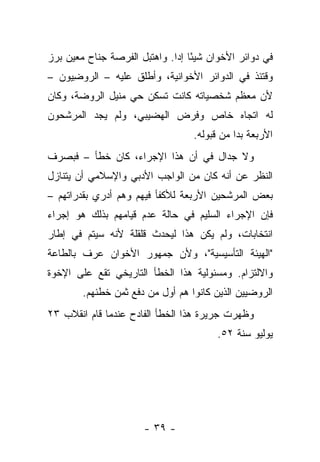 ‫ﻓﻲ ﺩﻭﺍﺌﺭ ﺍﻷﺨﻭﺍﻥ ﺸﻴ ًﺎ ﺇﺩﺍ. ﻭﺍﻫﺘﺒل ﺍﻟﻔﺭﺼﺔ ﺠﻨﺎﺡ ﻤﻌﻴﻥ ﺒﺭﺯ‬
                              ‫ﺌ ‪‬‬
‫ﻭﻗﺘﺌﺫ ﻓﻲ ﺍﻟﺩﻭﺍﺌﺭ ﺍﻷﺨﻭﺍﻨﻴﺔ، ﻭﺃﻁﻠﻕ ﻋﻠﻴﻪ – ﺍﻟﺭﻭﻀﻴﻭﻥ –‬
    ‫‪ِ  ‬‬
‫ﻷﻥ ﻤﻌﻅﻡ ﺸﺨﺼﻴﺎﺘﻪ ﻜﺎﻨﺕ ﺘﺴﻜﻥ ﺤﻲ ﻤﻨﻴل ﺍﻟﺭﻭﻀﺔ، ﻭﻜﺎﻥ‬
‫ﻟﻪ ﺍﺘﺠﺎﻩ ﺨﺎﺹ ﻭﻓﺭﺽ ﺍﻟﻬﻀﻴﺒﻲ، ﻭﻟﻡ ﻴﺠﺩ ﺍﻟﻤﺭﺸﺤﻭﻥ‬
                                   ‫ﺍﻷﺭﺒﻌﺔ ﺒﺩﺍ ﻤﻥ ﻗﺒﻭﻟﻪ.‬
                                              ‫‪‬‬
‫ﻭﻻ ﺠﺩﺍل ﻓﻲ ﺃﻥ ﻫﺫﺍ ﺍﻹﺠﺭﺍﺀ، ﻜﺎﻥ ﺨﻁﺄ – ﻓﺒﺼﺭﻑ‬
‫ﺍﻟﻨﻅﺭ ﻋﻥ ﺃﻨﻪ ﻜﺎﻥ ﻤﻥ ﺍﻟﻭﺍﺠﺏ ﺍﻷﺩﺒﻲ ﻭﺍﻹﺴﻼﻤﻲ ﺃﻥ ﻴﺘﻨﺎﺯل‬
‫ﺒﻌﺽ ﺍﻟﻤﺭﺸﺤﻴﻥ ﺍﻷﺭﺒﻌﺔ ﻟﻸﻜﻔﺄ ﻓﻴﻬﻡ ﻭﻫﻡ ﺃﺩﺭﻱ ﺒﻘﺩﺭﺍﺘﻬﻡ –‬
‫ﻓﺈﻥ ﺍﻹﺠﺭﺍﺀ ﺍﻟﺴﻠﻴﻡ ﻓﻲ ﺤﺎﻟﺔ ﻋﺩﻡ ﻗﻴﺎﻤﻬﻡ ﺒﺫﻟﻙ ﻫﻭ ﺇﺠﺭﺍﺀ‬
‫ﺍﻨﺘﺨﺎﺒﺎﺕ، ﻭﻟﻡ ﻴﻜﻥ ﻫﺫﺍ ﻟﻴﺤﺩﺙ ﻗﻠﻘﻠﺔ ﻷﻨﻪ ﺴﻴﺘﻡ ﻓﻲ ﺇﻁﺎﺭ‬
‫"ﺍﻟﻬﻴﺌﺔ ﺍﻟﺘﺄﺴﻴﺴﻴﺔ"، ﻭﻷﻥ ﺠﻤﻬﻭﺭ ﺍﻷﺨﻭﺍﻥ ﻋﺭﻑ ﺒﺎﻟﻁﺎﻋﺔ‬
‫ﻭﺍﻻﻟﺘﺯﺍﻡ. ﻭﻤﺴﺌﻭﻟﻴﺔ ﻫﺫﺍ ﺍﻟﺨﻁﺄ ﺍﻟﺘﺎﺭﻴﺨﻲ ﺘﻘﻊ ﻋﻠﻰ ﺍﻹﺨﻭﺓ‬
        ‫ﺍﻟﺭﻭﻀﻴﻴﻥ ﺍﻟﺫﻴﻥ ﻜﺎﻨﻭﺍ ﻫﻡ ﺃﻭل ﻤﻥ ﺩﻓﻊ ﺜﻤﻥ ﺨﻁﺌﻬﻡ.‬
‫ﻭﻅﻬﺭﺕ ﺠﺭﻴﺭﺓ ﻫﺫﺍ ﺍﻟﺨﻁﺄ ﺍﻟﻔﺎﺩﺡ ﻋﻨﺩﻤﺎ ﻗﺎﻡ ﺍﻨﻘﻼﺏ ٣٢‬
                                         ‫ﻴﻭﻟﻴﻭ ﺴﻨﺔ ٢٥.‬




                       ‫- ٩٣ -‬
 