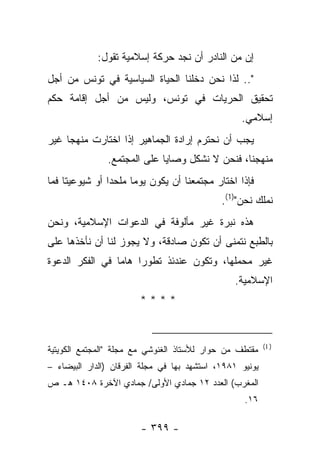 ‫ﺇﻥ ﻤﻥ ﺍﻟﻨﺎﺩﺭ ﺃﻥ ﻨﺠﺩ ﺤﺭﻜﺔ ﺇﺴﻼﻤﻴﺔ ﺘﻘﻭل:‬
‫".. ﻟﺫﺍ ﻨﺤﻥ ﺩﺨﻠﻨﺎ ﺍﻟﺤﻴﺎﺓ ﺍﻟﺴﻴﺎﺴﻴﺔ ﻓﻲ ﺘﻭﻨﺱ ﻤﻥ ﺃﺠل‬
‫ﺘﺤﻘﻴﻕ ﺍﻟﺤﺭﻴﺎﺕ ﻓﻲ ﺘﻭﻨﺱ، ﻭﻟﻴﺱ ﻤﻥ ﺃﺠل ﺇﻗﺎﻤﺔ ﺤﻜﻡ‬
                                                  ‫ﺇﺴﻼﻤﻲ.‬
‫ﻴﺠﺏ ﺃﻥ ﻨﺤﺘﺭﻡ ﺇﺭﺍﺩﺓ ﺍﻟﺠﻤﺎﻫﻴﺭ ﺇﺫﺍ ﺍﺨﺘﺎﺭﺕ ﻤﻨﻬﺠﺎ ﻏﻴﺭ‬
     ‫‪‬‬
               ‫ﻤﻨﻬﺠﻨﺎ، ﻓﻨﺤﻥ ﻻ ﻨﺸﻜل ﻭﺼﺎﻴﺎ ﻋﻠﻰ ﺍﻟﻤﺠﺘﻤﻊ.‬
‫ﻓﺈﺫﺍ ﺍﺨﺘﺎﺭ ﻤﺠﺘﻤﻌﻨﺎ ﺃﻥ ﻴﻜﻭﻥ ﻴﻭ ‪‬ﺎ ﻤﻠﺤﺩﺍ ﺃﻭ ﺸﻴﻭﻋﻴﺘﺎ ﻓﻤﺎ‬
                ‫‪‬‬     ‫ﻤ‬
                                             ‫ﻨﻤﻠﻙ ﻨﺤﻥ")1(.‬
‫ﻫﺫﻩ ﻨﺒﺭﺓ ﻏﻴﺭ ﻤﺄﻟﻭﻓﺔ ﻓﻲ ﺍﻟﺩﻋﻭﺍﺕ ﺍﻹﺴﻼﻤﻴﺔ، ﻭﻨﺤﻥ‬
‫ﺒﺎﻟﻁﺒﻊ ﻨﺘﻤﻨﻰ ﺃﻥ ﺘﻜﻭﻥ ﺼﺎﺩﻗﺔ، ﻭﻻ ﻴﺠﻭﺯ ﻟﻨﺎ ﺃﻥ ﻨﺄﺨﺫﻫﺎ ﻋﻠﻰ‬
‫ﻏﻴﺭ ﻤﺤﻤﻠﻬﺎ، ﻭﺘﻜﻭﻥ ﻋﻨﺩﺌﺫ ﺘﻁﻭ ‪‬ﺍ ﻫﺎﻤﺎ ﻓﻲ ﺍﻟﻔﻜﺭ ﺍﻟﺩﻋﻭﺓ‬
   ‫‪‬‬             ‫‪‬‬    ‫ﺭ‬
                                                ‫ﺍﻹﺴﻼﻤﻴﺔ.‬
                        ‫****‬


                                                          ‫) 1(‬
‫ﻤﻘﺘﻁﻑ ﻤﻥ ﺤﻭﺍﺭ ﻟﻸﺴﺘﺎﺫ ﺍﻟﻐﻨﻭﺸﻲ ﻤﻊ ﻤﺠﻠﺔ "ﺍﻟﻤﺠﺘﻤﻊ ﺍﻟﻜﻭﻴﺘﻴﺔ‬
‫ﻴﻭﻨﻴﻭ ١٨٩١، ﺍﺴﺘﺸﻬﺩ ﺒﻬﺎ ﻓﻲ ﻤﺠﻠﺔ ﺍﻟﻔﺭﻗﺎﻥ )ﺍﻟﺩﺍﺭ ﺍﻟﺒﻴﻀﺎﺀ –‬
‫ﺍﻟﻤﻐﺭﺏ( ﺍﻟﻌﺩﺩ ٢١ ﺠﻤﺎﺩﻱ ﺍﻷﻭﻟﻰ/ ﺠﻤﺎﺩﻱ ﺍﻵﺨﺭﺓ ٨٠٤١ ﻫـ ﺹ‬
                                                   ‫٦١.‬

                        ‫- ٩٩٣ -‬
 