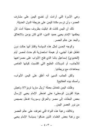 ‫ﻭﻫﻲ ﺍﻷﺴﺭﺓ ﺍﻟﺘﻲ ﺃﺭﺍﺩﺕ ﺃﻥ ﺘﻀﻊ ﺍﻟﻴﻤﻥ ﻋﻠﻰ ﻤﺸﺎﺭﻑ‬
  ‫ﺍﻟﻌﺼﺭ، ﻭﺃﻥ ﺘﺭﺴﻡ ﻤﻜﺎ ﹰﺎ ﻟﻠﻴﻤﻥ ﻋﻠﻰ ﺨﺭﻴﻁﺔ ﺍﻟﺩﻭل ﺍﻟﺤﺩﻴﺜﺔ.‬
                                  ‫ﻨ‬
‫ﺫﻟﻙ ﺃﻥ ﺍﻟﻴﻤﻥ ﻜﺎﻨﺕ ﻗﺩ ﺍﺒﺘﻠﻴﺕ ﺒﻅﺭﻭﻑ ﻤﻌﻴﻨﺔ ﺃﺩﺕ ﻷﻥ‬
    ‫‪‬‬                 ‫ﹸ‬
‫ﻴﺤﻜﻤﻬﺎ ﺍﻹﻤﺎﻡ ﻴﺤﻴﻲ ﺤﻤﻴﺩ ﺍﻟﺩﻴﻥ، ﺍﻟﺫﻱ ﻜﺎﻥ ﻴﺅﻤﻥ ﺒﺎﻻﻨﻐﻼﻕ‬
                                 ‫ﻭﺍﻟﺒﻌﺩ ﻋﻥ ﻋﺎﻟﻡ ﺍﻟﻌﺼﺭ.‬
‫ﻭﺍﻟﻭﺠﻪ ﺍﻟﺤﺴﻥ ﻟﻤﺜل ﻫﺫﻩ ﺍﻟﺴﻴﺎﺴﺔ ﻭﻗﺘﺌﺫ ﺃﻨﻬﺎ ﺤﺎﻟﺕ ﺩﻭﻥ‬
              ‫ٍ‬
‫ﺘﻐﻠﻐل ﻨﻔﻭﺫ ﺃﺠﻨﺒﻲ، ﺃﻭ ﻫﻴﻤﻨﺔ ﺍﺴﺘﻌﻤﺎﺭﻴﺔ ﻜﻡ ﺤﺩﺙ ﻟﻤﺼﺭ ﺃﻴﺎﻡ‬
‫)ﺍﻟﺨﺩﻴﻭﻱ( ﺇﺴﻤﺎﻋﻴل ﺒﺎﺸﺎ ﺍﻟﺫﻱ ﻓﺘﺢ ﺍﻷﺒﻭﺍﺏ ﻋﻠﻰ ﻤﺼﺭﺍﻋﻴﻬﺎ‬
‫ﻟﻸﺠﺎﻨﺏ، ﺃﻭ ﻟﺩﻭﻴﻼﺕ ﺍﻟﺨﻠﻴﺞ ﺍﻟﺘﻲ ﺍﻜﺘﺴﺒﺕ ﻜﻴﺎﻨﻬﺎ ﺍﻟﺨﺎﺹ‬
                                  ‫ﺒﻤﻌﺎﻫﺩﺍﺕ ﻤﻊ ﺒﺭﻴﻁﺎﻨﻴﺎ.‬
‫ﻭﻟﻜﻥ ﺍﻟﺠﺎﻨﺏ ﺍﻟﺴﻴﺊ ﺃﻨﻪ ﺃﻏﻠﻕ ﻋﻠﻰ ﺍﻟﻴﻤﻥ ﺍﻷﺒﻭﺍﺏ،‬
                                    ‫ﻭﺃﻤﺴﻙ ﺒﻴﺩﻩ ﺍﻟﻤﻔﺎﺘﻴﺢ!‬
‫ﻭﻅﻠﺕ ﺍﻟﻴﻤﻥ ﺘﺘﻌﺎﻤل ﺒﻌﻤﻠﺔ "ﺭﻴﺎل ﻤﺎﺭﻴﺎ ﺘﺭﻴﺯﺍ"!! ﻭﺘﻌﻴﺵ‬
‫ﺤﻴﺎﺓ ﺍﻟﻘﺭﻭﻥ ﺍﻟﻭﺴﻁﻰ؛ ﺤﺘﻰ ﺍﻀﻁﺭ ﺍﻹﻤﺎﻡ ﻴﺤﻴﻲ ﻹﺭﺴﺎل‬
‫ﺒﻌﺽ ﺍﻟﺒﻌﺜﺎﺕ ﺇﻟﻰ ﻤﺼﺭ ﻭﺍﻟﻌﺭﺍﻕ ﻭﺴﻭﺭﻴﺎ؛ ﻓﺩﺨل ﺒﺼﻴﺹ‬
                                 ‫ﻤﻥ ﻨﻭﺭ ﺍﻟﻌﺼﺭ ﺍﻟﻴﻤﻥ..‬
‫ﻭﺘﻼﻗﺕ ﺭﻏﺒﺔ ﻫﺫﻩ ﺍﻟﻨﻭﺍﺓ ﺍﻟﺘﻲ ﺘﻌﺭﻓﺕ ﻋﻠﻰ ﻋﺎﻟﻡ ﺍﻟﻌﺼﺭ‬
‫ﻤﻊ ﺭﻏﺒﺔ ﺒﻌﺽ ﺍﻟﻌﻠﻤﺎﺀ ﺍﻟﺫﻴﻥ ﻀﺎﻗﻭﺍ ﺒﺴﻴﺎﺴﺔ ﺍﻹﻤﺎﻡ ﻴﺤﻴﻲ‬

                      ‫- ٣٠٤ -‬
 