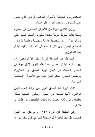 ‫ﺍﻟﺩﻴﻜﺘﺎﺘﻭﺭﻴﺔ، ﺍﻟﻤﺨﺎﻟﻔﺔ ﻷﺼﻭل ﺍﻟﻤﺫﻫﺏ ﺍﻟﺯﻴﺩﻱ ﺍﻟﺫﻱ ﻴﻨﺹ‬
                 ‫ﻋﻠﻰ ﺍﻟﺸﻭﺭﻯ، ﻭﻴﻭﺠﺏ ﺍﻟﺜﻭﺭﺓ ﻋﻠﻰ ﺍﻟﺒﻐﺎﻩ.‬
‫ﻭﺭﺯﻕ ﺍﻻﺜﻨﺎﻥ ﺘﺄﻴﻴﺩﺍ ﻤﻥ ﺍﻷﺨﻭﺍﻥ ﺍﻟﻤﺴﻠﻤﻴﻥ ﻓﻲ ﻤﺼﺭ،‬
                            ‫‪‬‬
‫ﻭﺒﻬﺫﺍ ﺒﺩﺃﺕ ﺨﻴﻭﻁ ﺤﺭﻜﺔ ﺠﺩﻴﺩﺓ ﺘﻅﻬﺭ، ﻭﺃﻤﺴﻙ ﺍﻟﺴﻴﺩ "ﻋﻠﻲ‬
‫ﺒﻥ ﺍﻟﻭﺯﻴﺭ" – ﻭﻫﻭ ﺸﺨﺼﻴﺔ ﺇﺩﺍﺭﻴﺔ ﻭﺴﻴﺎﺴﻴﺔ ﻭﻋﻠﻤﻴﺔ ﺒﺎﺭﺯﺓ –‬
‫ﺍﻟﻤﺠﺘﻤﻊ ﺍﻟﻴﻤﻨﻲ، ﻭﺇﻥ ﻜﺎﻥ ﻗﺩ ﺩﻓﻊ ﺇﻟﻰ ﺍﻟﺼﺩﺍﺭﺓ ﺒﺄﺨﻴﻪ ﺍﻹﻤﺎﻡ‬
                                        ‫ﻋﺒﺩ ﺍﷲ ﺍﻟﻭﺯﻴﺭ.‬
‫ﻭﺃﺩﺕ ﻅﺭﻭﻑ ﺍﻟﻤﻌﺭﻜﺔ ﺇﻟﻰ ﺃﻥ ﻴﻘﺘل ﺍﻹﻤﺎﻡ ﻴﺤﻴﻲ ﻭﺃﻥ‬
                                         ‫‪‬‬
‫ﻴﻬﺭﺏ ﺍﺒﻨﻪ ﺍﻹﻤﺎﻡ ﺃﺤﻤﺩ.. ﺒﻴﻨﻤﺎ ﺃﻗﺎﻡ ﺍﻟﺜﻭﺍﺭ ﻷﻭل ﻤﺭﺓ ﻓﻲ‬
‫ﺍﻟﻌﺼﺭ ﺍﻟﺤﺩﻴﺙ ﻓﻲ ﺍﻟﻴﻤﻥ ﺜﻭﺭﺓ ﺍﻟﻤﻴﺜﺎﻕ ﺃﻭ ﺍﻟﺩﺴﺘﻭﺭ"،‬
‫ﻭﻭﻀﻌﻭﺍ ﺩﺴﺘﻭﺭﺍ ﻟﺤﻜﻡ ﺍﻟﻴﻤﻥ ﻴﺘﻔﻕ ﻤﻊ ﺍﻷﺼﻭل ﺍﻹﺴﻼﻤﻴﺔ‬
                                  ‫‪‬‬
                                              ‫ﺍﻟﺸﻭﺭﻴﺔ.‬
‫ﻜﺎﻨﺕ ﺜﻭﺭﺓ ٨٤ ﺃﺼﺩﻕ ﺘﻌﺒﻴﺭ ﻋﻥ ﺇﺭﺍﺩﺓ ﺸﻌﺏ ﺍﻟﻴﻤﻥ‬
‫ﺍﻟﻭﺍﻋﻲ، ﻷﻨﻬﺎ ﺘﻨﺒﻌﺙ ﻤﻥ ﺃﺼﻭل ﻭﺠﺫﻭﺭ ﺍﻟﺸﻌﺏ ﻤﻤﺜﻼ‬
‫ﹰ‬
‫ﺒﻌﻘﻴﺩﺘﻪ ﻭﻤﻭﺭﻭﺜﺎﺘﻪ ﻭﺤﻀﺎﺭﺘﻪ، ﻭﻗﺎﺩﺘﻪ ﺍﻟﻁﺒﻴﻌﻴﻴﻥ ﻤﻥ ﻋﻠﻤﺎﺀ ﺃﻭ‬
                                                  ‫ﻁﻠﺒﺔ.‬
‫ﻭﻓﻲ ﺍﻟﺤﻘﻴﻘﺔ ﻓﺈﻥ ﺜﻭﺭﺓ ٨٤٩١ ﻡ ﻟﻡ ﺘﻜﻥ ﺃﻤل ﺍﻟﻴﻤﻥ‬
‫ﻓﺤﺴﺏ، ﺒل ﺇﻨﻬﺎ ﻜﺎﻨﺕ ﺃﻤل ﺍﻟﻤﻨﻁﻘﺔ ﻜﻠﻬﺎ ﻓﻲ ﻗﻴﺎﻡ ﺤﻜﻡ ﺸﻭﺭﻯ‬

                      ‫- ٤٠٤ -‬
 