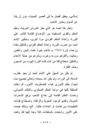 ‫ﺇﺴﻼﻤﻲ، ﻴﺤﻘﻕ ﺃﻓﻀل ﻤﺎ ﻓﻲ ﺍﻟﻌﺼﺭ ﺍﻟﺤﺩﻴﺙ، ﺩﻭﻥ ﺃﻥ ﻴﺸﺫ‬
                               ‫ﻋﻥ ﺃﺼﻭل ﻭﺠﺫﻭﺭ ﺍﻟﺸﻌﺏ.‬
‫ﻭﻟﻌل ﻫﺫﺍ ﻨﻔﺴﻪ ﻫﻭ ﺍﻟﺫﻱ ﺤﻔﺯ ﺍﻟﻌﺭﻭﺵ ﺍﻟﻌﺭﺒﻴﺔ، ﻭﻨﻅﻡ‬
‫ﺍﻟﺤﻜﻡ ﻭﺍﻟﻘﻭﻯ ﺍﻟﻤﺴﺘﻔﻴﺩﺓ ﻤﻥ ﺍﻷﻭﻀﺎﻉ ﺍﻟﻘﺎﺌﻤﺔ ﻟﻠﺘﺂﻤﺭ ﻋﻠﻰ‬
‫ﺍﻟﺜﻭﺭﺓ، ﻭﺇﻋﺎﺩﺓ ﺍﻟﺤﻜﻡ ﺍﻟﻔﺭﺩﻱ ﻤﺭﺓ ﺃﺨﺭﻯ، ﻭﺘﻤﻜﻴﻥ ﺍﻹﻤﺎﻡ‬
‫ﺃﺤﻤﺩ ﻤﻥ ﻀﺭﺏ ﺍﻟﺜﻭﺭﺓ، ﻭﺇﻋﺎﺩﺓ ﺍﻟﺤﻜﻡ ﺍﻟﻔﺭﺩﻱ ﻭﺍﻟﺘﻨﻜﻴل ﺒﻘﺎﺩﺓ‬
‫ﻭﺯﻋﻤﺎﺀ ﺜﻭﺭﺓ ٨٤٩١ ﻡ، ﻓﺄﻋﺩﻡ ﺨﻴﺭﺓ ﻋﻠﻤﺎﺀ ﺍﻟﻴﻤﻥ ﻭﺃﺨﻠﺹ‬
‫ﺭﺠﺎﻟﻬﺎ، ﻭﺃﻜﺜﺭﻫﻡ ﻤﺭﻭﺀﺓ ﻭﻏﻴﺭﻩ، ﻭﺒﺎﻟﺭﻏﻡ ﻤﻥ ﺤﻤﻠﺔ ﺍﻹﻋﺩﺍﻡ‬
‫ﻭﺍﻟﺘﻨﻜﻴل ﺍﺴﺘﻁﺎﻉ ﻗﻠﺔ ﻤﻥ ﺃﺒﻨﺎﺀ ﻗﺎﺩﺓ ﺍﻟﺜﻭﺭﺓ ﺍﻟﻬﺭﺏ ﻤﻥ ﺍﻟﺴﺠﻭﻥ‬
                                           ‫ﻭﺤﻤل ﺍﻟﻔﻜﺭﺓ.‬
‫ﻟﻡ ﻴﻜﻥ ﻤﻥ ﺍﻟﺴﻬل ﻋﻠﻲ ﺍﻹﻤﺎﻡ ﺃﺤﻤﺩ ﺃﻥ ﻴﻌﻴﺩ ﻋﻘﺎﺭﺏ‬
‫ﺍﻟﺴﺎﻋﺔ ﺇﻟﻰ ﺍﻟﻭﺭﺍﺀ، ﻭﻟﻡ ﻴﻜﻥ ﺍﷲ ﺴﺒﺤﺎﻨﻪ ﻭﺘﻌﺎﻟﻰ ﻟﻴﻀﻴﻊ ﺩﻤﺎﺀ‬
‫ﺸﻬﺩﺍﺀ ﺤﻜﻡ ﺍﻟﺸﻭﺭﻯ ﻫﺒﺎﺀ، ﻓﺎﻀﻁﺭﺒﺕ ﺍﻷﻤﻭﺭ، ﺜﻡ ﺩﺨﻠﺕ‬
                        ‫‪‬‬
‫ﺍﻟﻤﻨﻁﻘﺔ ﻜﻠﻬﺎ ﻓﻲ ﺩﻭﺍﻤﺔ ﺍﻟﺤﻜﻡ ﺍﻟﻌﺴﻜﺭﻱ ﻭﺍﻟﻨﻅﺎﻡ ﺍﻟﺸﻤﻭﻟﻲ،‬
‫ﻭﻋﻤﺩﺕ ﺍﻟﻨﻅﻡ ﺍﻟﻘﺎﺌﻤﺔ ﺇﻟﻰ ﺨﺩﺍﻉ ﺍﻟﺸﻌﺏ ﺒﺭﻓﻊ ﺍﻟﺸﻌﺎﺭﺍﺕ‬
‫ﺍﻟﻤﺩﻭﻴﺔ، ﻭﺘﻘﺩﻴﻡ ﺍﻟﻭﻋﻭﺩ ﺍﻟﻤﻐﺭﻴﺔ ﻭﺍﻟﺯﺍﺌﻔﺔ، ﻭﺍﺼﻁﻨﺎﻉ ﻗﻴﺎﺩﺍﺕ‬
‫ﺍﻟﺘﻨﻅﻴﻤﺎﺕ ﻤﻥ ﻨﻘﺎﺒﺎﺕ ﺃﻭ ﺍﺘﺤﺎﺩﺍﺕ ﻁﻠﺒﺔ.. ﺍﻟﺦ، ﻭﺒﺫﻟﻙ ﻫﻴﻤﻨﺕ‬
‫ﻋﻠﻰ ﺍﻷﻤﻭﺭ ﻭﺍﺴﺘﺒﺩﺕ ﺒﺎﻟﺴﻠﻁﺎﺕ، ﻓﺈﺫﺍ ﻭﺠﻪ ﺇﻟﻴﻬﺎ ﻨﻘﺩ ﺭﻓﻌﺕ‬


                       ‫- ٥٠٤ -‬
 