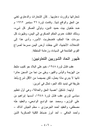 ‫ﺸﻌﺎﺭﺍﺘﻬﺎ ﻭﻜﺭﺭﺕ ﺩﻋﺎﻭﻴﻬﺎ.. ﻜﺄﻥ ﺍﻟﺸﻌﺎﺭﺍﺕ ﻭﺍﻟﺩﻋﺎﻭﻱ ﺘﻐﻨﻲ‬
                                       ‫‪‬‬
‫ﻋﻥ ﺍﻟﺤﻕ ﻭﺍﻟﻭﺍﻗﻊ ﺸﻴ ًﺎ. ﻭﻗﺎﻤﺕ ﺜﻭﺭﺓ ٦٢ ﺴﺒﺘﻤﺒﺭ ٢٦٩١ ﻡ‬
                              ‫ﺌ‬
‫ﻀﺩ ﻁﻐﻴﺎﻥ ﺒﻴﺕ ﺤﻤﻴﺩ ﺍﻟﺩﻴﻥ، ﻭﺘﻭﻟﻰ ﺍﻟﻌﺴﻜﺭ ﻜل ﺸﻲﺀ،‬
                ‫ﱠ‬
‫ﻭﺒﺫﻟﻙ ﺍﻨﺘﻘﻠﺕ ﻋﺩﻭﻯ ﺍﻟﺤﻜﻡ ﺍﻟﻌﺴﻜﺭﻱ ﺇﻟﻰ ﺍﻟﻴﻤﻥ، ﻭﻅﻬﺭﺕ ﻜل‬
‫ﺴﻭﺀﺍﺕ ﻫﺫﺍ ﺍﻟﺤﻜﻡ، ﻓﺎﻀﻁﺭﺒﺕ ﺍﻷﻤﻭﺭ، ﻭﺃﺩﻯ ﻫﺫﺍ ﺇﻟﻰ‬
         ‫‪‬‬
‫ﺍﻟﺘﺩﺨﻼﺕ ﺍﻷﺠﻨﺒﻴﺔ، ﺍﻟﺘﻲ ﺠﻌﻠﺕ ﺃﺭﺽ ﺍﻟﻴﻤﻥ ﻤﺴﺭﺤﺎ ﻟﺼﺭﺍﻉ‬
       ‫‪‬‬
              ‫ﺍﻟﻘﻭﻯ ﺍﻟﻁﺎﻤﻌﺔ ﻓﻲ ﺍﻟﺴﻴﺎﺩﺓ، ﻭﺯﻋﺎﻤﺔ ﺍﻟﻤﻨﻁﻘﺔ.‬

              ‫ﻅﻬﻭﺭ ﺍﺘﺤﺎﺩ ﺍﻟﺸﻭﺭﻴﻴﻥ ﺍﻟﺘﻌﺎﻭﻨﻴﻴﻥ:‬
‫ﻋﻘﺏ ﻓﺸل ﺜﻭﺭﺓ ٨٤٩١، ﺨﻴﻡ ﻋﻠﻰ ﺍﻟﺒﻼﺩ ﺠﻭ ﻜﺌﻴﺏ ﻤﺜﺒﻁ‬
‫ﻤﻥ ﺍﻟﻬﺯﻴﻤﺔ ﻭﺍﻟﻴﺄﺱ ﻭﺍﻟﻘﻬﺭ، ﻭﺒﻘﻲ ﻤﻥ ﻨﺠﺎ ﻤﻥ ﺍﻟﺴﺠﻥ ﺤﺎﺌﺭﺍ‬
 ‫‪‬‬
‫ﺘﺎﺌﻬﺎ ﻻ ﻴﺩﺭﻱ ﻤﺎﺫﺍ ﻴﻌﻤل، ﻟﻜﻥ ﺒﺼﻴﺼﺎ ﻤﻥ ﺍﻷﻗل ﺸﺭﻉ ﻴﺄﺨﺫ‬
     ‫‪‬‬           ‫‪‬‬                           ‫‪‬‬
               ‫ﻁﺭﻴﻘﺔ ﻓﻲ ﺘﺒﺩﻴﺩ ﺫﻟﻙ ﺍﻟﺠﻭ، ﺘﻤﺜل ﻓﻲ ﺃﻤﺭﻴﻥ:‬
                                                 ‫ﹰ‬
‫ﺃﻭﻟﻬﻤﺎ: ﺘﺸﻜﻴل "ﻋﺼﺒﺔ ﺍﻟﺤﻕ ﻭﺍﻟﻌﺩﺍﻟﺔ"، ﻭﻫﻲ ﺃﻭل ﺘﻨﻅﻴﻡ‬
                                 ‫‪‬‬             ‫‪‬‬
‫ﺴﻴﺎﺴﻲ ﺜﻭﺭﻱ ﻋﻘﺏ ﻓﺸل ﺜﻭﺭﺓ ٨٤٩١، ﺃﺴﺴﻬﺎ ﺇﺒﺭﺍﻫﻴﻡ ﺒﻥ‬
‫ﻋﻠﻲ ﺍﻟﻭﺯﻴﺭ، ﻭﻤﺤﻤﺩ ﻋﺒﺩ ﺍﻟﻭﺍﺴﻊ ﺍﻟﻭﺍﺴﻌﻲ، ﻭﺍﻟﻌﻘﻴﺩ ﻁﻪ‬
‫ﻤﺼﻁﻔﻰ، ﻭﺍﻟﻌﻘﻴﺩ ﺃﺤﻤﺩ ﺍﻟﺠﺭﻤﻭﺯﻱ – ﻤﻌﻠﻡ ﺍﻟﺠﻴﺵ ﺁﻨﺫﺍﻙ –‬
‫ﻭﺃﺤﻤﺩ ﺍﻟﺤﺎﻓﻲ – ﺃﺤﺩ ﺃﺒﺭﺯ ﻀﺒﺎﻁ ﺍﻟﻜﻠﻴﺔ ﺍﻟﻌﺴﻜﺭﻴﺔ ﺍﻟﺫﻴﻥ‬


                      ‫- ٦٠٤ -‬
 