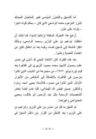 ‫ﺃﻤﺎ ﺍﻟﺘﻨﺴﻴﻕ ﻭﺍﻟﺘﻌﺎﻭﻥ ﺍﻟﺴﻴﺎﺴﻲ ﻓﻌﺒﺭ ﺍﻟﻤﻨﺎﻀل ﺍﻟﻤﺠﺎﻫﺩ‬
‫ﺍﻟﺒﺎﺭﺯ ﺍﻟﻤﺭﺤﻭﻡ ﻤﺤﻤﺩ ﺍﻟﻭﺍﺴﻌﻲ ﺍﻟﺫﻱ ﻜﺎﻥ – ﺒﺤﻜﻡ ﻜﻭﻨﻪ ﺘﺎﺠﺭﺍ‬
 ‫‪‬‬
                                      ‫– ﻴﺘﺭﺩﺩ ﻋﻠﻰ ﻋﺩﻥ.‬
‫ﺃﺯﻋﺞ ﻫﺫﺍ ﺍﻟﺘﺤﺭﻙ ﺍﻟﺴﻠﻁﺔ ﺇﺯﻋﺎﺠﺎ ﺸﺩﻴ ‪‬ﺍ، ﻓﻤﺎ ﻟﺒﺜﺕ ﺃﻥ‬
              ‫ﺩ‬      ‫‪‬‬
‫ﺍﻋﺘﻘﻠﺕ ﺇﺒﺭﺍﻫﻴﻡ ﺒﻥ ﻋﻠﻲ ﺍﻟﻭﺯﻴﺭ ﻭﻤﺤﻤﺩ ﺍﻟﻭﺍﺴﻌﻲ، ﻭﺒﺫﻟﻙ‬
‫ﺍﻨﺘﻘل ﺍﻟﻨﺸﺎﻁ ﺇﻟﻰ ﺍﻟﺴﺠﻥ ﻨﻔﺴﻪ، ﻭﻓﻴﻤﺎ ﺒﻌﺩ ﺘﻡ ﺍﻋﺘﻘﺎل ﻜﺜﻴﺭ ﻤﻥ‬
                                 ‫ﺃﻋﻀﺎﺀ ﺍﻟﻌﺼﺒﺔ ﻭﻋﺫﺒﻭﺍ..‬
                                       ‫‪‬‬
‫ﺒﻌﺩ ﻫﺫﻩ ﺍﻟﻔﺘﺭﺓ، ﻜﺎﻥ ﺍﻻﺘﺤﺎﺩ ﺍﻟﻴﻤﻨﻲ ﻗﺩ ﺃﻨﺸﺊ ﻓﻲ ﻤﺼﺭ‬
‫ﻋﻘﺏ ﻭﺼﻭل ﺍﻟﺸﻬﻴﺩ ﻤﺤﻤﺩ ﻤﺤﻤﻭﺩ ﺍﻟﺯﺒﻴﺭﻱ ﺇﻟﻰ ﺍﻟﻘﺎﻫﺭﺓ ﺒﻌﺩ‬
‫ﻗﻴﺎﻡ ﺜﻭﺭﺓ ﻴﻭﻟﻴﻭ ٢٥٩١، ﻤﻥ ﻤﺠﻤﻭﻋﺔ ﻤﻥ ﺍﻟﺸﺒﺎﺏ ﺍﻟﺫﻴﻥ ﻜﺎﻨﻭﺍ‬
‫ﻴﺩﺭﺴﻭﻥ ﻓﻲ ﺍﻟﻘﺎﻫﺭﺓ، ﺒﺎﻹﻀﺎﻓﺔ ﺇﻟﻰ ﺃﺸﺨﺎﺹ ﻤﻥ ﺍﻷﺤﺭﺍﺭ‬
‫ﺍﻷﻭﺍﺌل ﺍﻟﺫﻴﻥ ﻜﺎﻨﻭﺍ ﻓﻲ ﻤﺼﺭ، ﻜﺎﻷﺴﺘﺎﺫ ﻴﺤﻴﻲ ﺃﺤﻤﺩ ﺯﺒﺎﺭﺓ‬
‫ﻭﺍﻟﺩﻜﺘﻭﺭ ﺤﺴﻴﻥ ﻓﻴﺽ ﺍﷲ ﺍﻟﻬﻤﺩﺍﻨﻲ، ﻜﻤﺎ ﻀﻡ ﺃﻴ ‪‬ﺎ ﺒﻌﺽ‬
     ‫ﻀ‬
‫ﺍﻟﺸﺨﺼﻴﺎﺕ ﺍﻟﺭﺴﻤﻴﺔ ﻤﺜل ﻋﺒﺩ ﺍﻟﺭﺤﻤﻥ ﺃﺒﻭ ﻁﺎﻟﺏ، ﻭﻴﺤﻴﻲ‬
                                   ‫ﺍﻟﻤﻀﻭﺍﺤﻲ ﻭﻏﻴﺭﻫﻤﺎ..‬
‫ﺜﻡ ﺍﻟﺘﺤﻕ ﺒﻪ ﻜل ﻤﻥ ﻋﺒﺎﺱ ﺒﻥ ﻋﻠﻲ ﺍﻟﻭﺯﻴﺭ ﻭﺇﺒﺭﺍﻫﻴﻡ ﺒﻥ‬
‫ﻋﻠﻲ ﺍﻟﻭﺯﻴﺭ، ﺒﻌﺩ ﺍﻟﺘﻤﻜﻥ ﻤﻥ ﺍﻟﻘﺭﺍﺭ ﻤﻥ ﺩﺍﺨل ﺍﻟﺴﺠﻥ ﻓﻲ‬



                       ‫- ٨٠٤ -‬
 