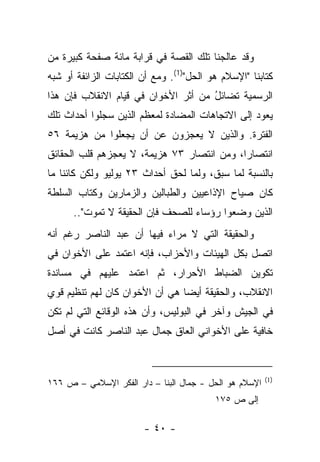 ‫ﻭﻗﺩ ﻋﺎﻟﺠﻨﺎ ﺘﻠﻙ ﺍﻟﻘﺼﺔ ﻓﻲ ﻗﺭﺍﺒﺔ ﻤﺎﺌﺔ ﺼﻔﺤﺔ ﻜﺒﻴﺭﺓ ﻤﻥ‬
‫ﻜﺘﺎﺒﻨﺎ "ﺍﻹﺴﻼﻡ ﻫﻭ ﺍﻟﺤل")1(. ﻭﻤﻊ ﺃﻥ ﺍﻟﻜﺘﺎﺒﺎﺕ ﺍﻟﺯﺍﺌﻔﺔ ﺃﻭ ﺸﺒﻪ‬
‫ﺍﻟﺭﺴﻤﻴﺔ ﺘﻀﺎﺌل ﻤﻥ ﺃﺜﺭ ﺍﻷﺨﻭﺍﻥ ﻓﻲ ﻗﻴﺎﻡ ﺍﻻﻨﻘﻼﺏ ﻓﺈﻥ ﻫﺫﺍ‬
                                     ‫ُ‬   ‫ﹸ‬
‫ﻴﻌﻭﺩ ﺇﻟﻰ ﺍﻻﺘﺠﺎﻫﺎﺕ ﺍﻟﻤﻀﺎﺩﺓ ﻟﻤﻌﻅﻡ ﺍﻟﺫﻴﻥ ﺴﺠﻠﻭﺍ ﺃﺤﺩﺍﺙ ﺘﻠﻙ‬
‫ﺍﻟﻔﺘﺭﺓ. ﻭﺍﻟﺫﻴﻥ ﻻ ﻴﻌﺠﺯﻭﻥ ﻋﻥ ﺃﻥ ﻴﺠﻌﻠﻭﺍ ﻤﻥ ﻫﺯﻴﻤﺔ ٦٥‬
‫ﺍﻨﺘﺼﺎﺭﺍ، ﻭﻤﻥ ﺍﻨﺘﺼﺎﺭ ٣٧ ﻫﺯﻴﻤﺔ، ﻻ ﻴﻌﺠﺯﻫﻡ ﻗﻠﺏ ﺍﻟﺤﻘﺎﺌﻕ‬
                                            ‫‪‬‬
‫ﺒﺎﻟﻨﺴﺒﺔ ﻟﻤﺎ ﺴﺒﻕ، ﻭﻟﻤﺎ ﻟﺤﻕ ﺃﺤﺩﺍﺙ ٣٢ ﻴﻭﻟﻴﻭ ﻭﻟﻜﻥ ﻜﺎﺌﻨﺎ ﻤﺎ‬
    ‫ﹰ‬
‫ﻜﺎﻥ ﺼﻴﺎﺡ ﺍﻹﺫﺍﻋﻴﻴﻥ ﻭﺍﻟﻁﺒﺎﻟﻴﻥ ﻭﺍﻟﺯﻤﺎﺭﻴﻥ ﻭﻜﺘﺎﺏ ﺍﻟﺴﻠﻁﺔ‬
          ‫ﹸ‬      ‫‪‬‬         ‫‪‬‬
      ‫ﺍﻟﺫﻴﻥ ﻭﻀﻌﻭﺍ ﺭﺅﺴﺎﺀ ﻟﻠﺼﺤﻑ ﻓﺈﻥ ﺍﻟﺤﻘﻴﻘﺔ ﻻ ﺘﻤﻭﺕ"..‬
                                  ‫‪‬‬         ‫‪‬‬
‫ﻭﺍﻟﺤﻘﻴﻘﺔ ﺍﻟﺘﻲ ﻻ ﻤﺭﺍﺀ ﻓﻴﻬﺎ ﺃﻥ ﻋﺒﺩ ﺍﻟﻨﺎﺼﺭ ﺭﻏﻡ ﺃﻨﻪ‬
                           ‫‪‬‬
‫ﺍﺘﺼل ﺒﻜل ﺍﻟﻬﻴﺌﺎﺕ ﻭﺍﻷﺤﺯﺍﺏ، ﻓﺈﻨﻪ ﺍﻋﺘﻤﺩ ﻋﻠﻰ ﺍﻷﺨﻭﺍﻥ ﻓﻲ‬
‫ﺘﻜﻭﻴﻥ ﺍﻟﻀﺒﺎﻁ ﺍﻷﺤﺭﺍﺭ، ﺜﻡ ﺍﻋﺘﻤﺩ ﻋﻠﻴﻬﻡ ﻓﻲ ﻤﺴﺎﻨﺩﺓ‬
‫ﺍﻻﻨﻘﻼﺏ، ﻭﺍﻟﺤﻘﻴﻘﺔ ﺃﻴ ‪‬ﺎ ﻫﻲ ﺃﻥ ﺍﻷﺨﻭﺍﻥ ﻜﺎﻥ ﻟﻬﻡ ﺘﻨﻅﻴﻡ ﻗﻭﻱ‬
                                ‫ﻀ‬
‫ﻓﻲ ﺍﻟﺠﻴﺵ ﻭﺁﺨﺭ ﻓﻲ ﺍﻟﺒﻭﻟﻴﺱ، ﻭﺃﻥ ﻫﺫﻩ ﺍﻟﻭﻗﺎﺌﻊ ﺍﻟﺘﻲ ﻟﻡ ﺘﻜﻥ‬
‫ﺨﺎﻓﻴﺔ ﻋﻠﻰ ﺍﻷﺨﻭﺍﻨﻲ ﺍﻟﻌﺎﻕ ﺠﻤﺎل ﻋﺒﺩ ﺍﻟﻨﺎﺼﺭ ﻜﺎﻨﺕ ﻓﻲ ﺃﺼل‬


                                                        ‫)1(‬
‫ﺍﻹﺴﻼﻡ ﻫﻭ ﺍﻟﺤل - ﺠﻤﺎل ﺍﻟﺒﻨﺎ – ﺩﺍﺭ ﺍﻟﻔﻜﺭ ﺍﻹﺴﻼﻤﻲ – ﺹ ٦٦١‬
                                          ‫ﺇﻟﻰ ﺹ ٥٧١‬

                        ‫- ٠٤ -‬
 