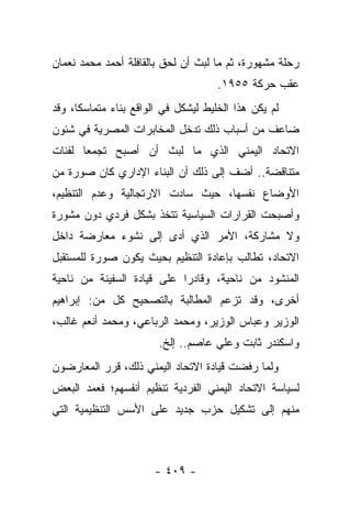 ‫ﺭﺤﻠﺔ ﻤﺸﻬﻭﺭﺓ، ﺜﻡ ﻤﺎ ﻟﺒﺙ ﺃﻥ ﻟﺤﻕ ﺒﺎﻟﻘﺎﻓﻠﺔ ﺃﺤﻤﺩ ﻤﺤﻤﺩ ﻨﻌﻤﺎﻥ‬
                                     ‫ﻋﻘﺏ ﺤﺭﻜﺔ ٥٥٩١.‬
‫ﻟﻡ ﻴﻜﻥ ﻫﺫﺍ ﺍﻟﺨﻠﻴﻁ ﻟﻴﺸﻜل ﻓﻲ ﺍﻟﻭﺍﻗﻊ ﺒﻨﺎﺀ ﻤﺘﻤﺎﺴﻜﺎ، ﻭﻗﺩ‬
      ‫ﹰ‬      ‫‪‬‬
‫ﻀﺎﻋﻑ ﻤﻥ ﺃﺴﺒﺎﺏ ﺫﻟﻙ ﺘﺩﺨل ﺍﻟﻤﺨﺎﺒﺭﺍﺕ ﺍﻟﻤﺼﺭﻴﺔ ﻓﻲ ﺸﺌﻭﻥ‬
‫ﺍﻻﺘﺤﺎﺩ ﺍﻟﻴﻤﻨﻲ ﺍﻟﺫﻱ ﻤﺎ ﻟﺒﺙ ﺃﻥ ﺃﺼﺒﺢ ﺘﺠﻤﻌﺎ ﻟﻔﺌﺎﺕ‬
       ‫‪‬‬
‫ﻤﺘﻨﺎﻗﻀﺔ.. ﺃﻀﻑ ﺇﻟﻰ ﺫﻟﻙ ﺃﻥ ﺍﻟﺒﻨﺎﺀ ﺍﻹﺩﺍﺭﻱ ﻜﺎﻥ ﺼﻭﺭﺓ ﻤﻥ‬
‫ﺍﻷﻭﻀﺎﻉ ﻨﻔﺴﻬﺎ، ﺤﻴﺙ ﺴﺎﺩﺕ ﺍﻻﺭﺘﺠﺎﻟﻴﺔ ﻭﻋﺩﻡ ﺍﻟﺘﻨﻅﻴﻡ،‬
‫ﻭﺃﺼﺒﺤﺕ ﺍﻟﻘﺭﺍﺭﺍﺕ ﺍﻟﺴﻴﺎﺴﻴﺔ ﺘﺘﺨﺫ ﺒﺸﻜل ﻓﺭﺩﻱ ﺩﻭﻥ ﻤﺸﻭﺭﺓ‬
‫ﻭﻻ ﻤﺸﺎﺭﻜﺔ، ﺍﻷﻤﺭ ﺍﻟﺫﻱ ﺃﺩﻯ ﺇﻟﻰ ﻨﺸﻭﺀ ﻤﻌﺎﺭﻀﺔ ﺩﺍﺨل‬
                      ‫‪‬‬
‫ﺍﻻﺘﺤﺎﺩ، ﺘﻁﺎﻟﺏ ﺒﺈﻋﺎﺩﺓ ﺍﻟﺘﻨﻅﻴﻡ ﺒﺤﻴﺙ ﻴﻜﻭﻥ ﺼﻭﺭﺓ ﻟﻠﻤﺴﺘﻘﺒل‬
‫ﺍﻟﻤﻨﺸﻭﺩ ﻤﻥ ﻨﺎﺤﻴﺔ، ﻭﻗﺎﺩﺭﺍ ﻋﻠﻰ ﻗﻴﺎﺩﺓ ﺍﻟﺴﻔﻴﻨﺔ ﻤﻥ ﻨﺎﺤﻴﺔ‬
                            ‫‪‬‬
‫ﺃﺨﺭﻯ، ﻭﻗﺩ ﺘﺯﻋﻡ ﺍﻟﻤﻁﺎﻟﺒﺔ ﺒﺎﻟﺘﺼﺤﻴﺢ ﻜل ﻤﻥ: ﺇﺒﺭﺍﻫﻴﻡ‬
‫ﺍﻟﻭﺯﻴﺭ ﻭﻋﺒﺎﺱ ﺍﻟﻭﺯﻴﺭ، ﻭﻤﺤﻤﺩ ﺍﻟﺭﺒﺎﻋﻲ، ﻭﻤﺤﻤﺩ ﺃﻨﻌﻡ ﻏﺎﻟﺏ،‬
                        ‫ﻭﺍﺴﻜﻨﺩﺭ ﺜﺎﺒﺕ ﻭﻋﻠﻲ ﻋﺎﺼﻡ.. ﺇﻟﺦ.‬
‫ﻭﻟﻤﺎ ﺭﻓﻀﺕ ﻗﻴﺎﺩﺓ ﺍﻻﺘﺤﺎﺩ ﺍﻟﻴﻤﻨﻲ ﺫﻟﻙ، ﻗﺭﺭ ﺍﻟﻤﻌﺎﺭﻀﻭﻥ‬
‫ﻟﺴﻴﺎﺴﺔ ﺍﻻﺘﺤﺎﺩ ﺍﻟﻴﻤﻨﻲ ﺍﻟﻔﺭﺩﻴﺔ ﺘﻨﻅﻴﻡ ﺃﻨﻔﺴﻬﻡ؛ ﻓﻌﻤﺩ ﺍﻟﺒﻌﺽ‬
‫ﻤﻨﻬﻡ ﺇﻟﻰ ﺘﺸﻜﻴل ﺤﺯﺏ ﺠﺩﻴﺩ ﻋﻠﻰ ﺍﻷﺴﺱ ﺍﻟﺘﻨﻅﻴﻤﻴﺔ ﺍﻟﺘﻲ‬



                       ‫- ٩٠٤ -‬
 