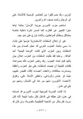 ‫ﺍﻟﻭﺯﻴﺭ، ﻭﻗﺩ ﻀﻡ ﻜﺜﻴ ‪‬ﺍ ﻤﻥ ﺍﻟﻌﻨﺎﺼﺭ ﺍﻟﻭﺼﻴﺔ ﻜﺎﻷﺴﺘﺎﺫ ﻋﻠﻲ‬
                               ‫ﺭ‬
                    ‫ﺃﺒﻭ ﺍﻟﺭﺠﺎل ﻭﺃﺤﻤﺩ ﻀﻴﻑ ﺍﷲ ﻭﺁﺨﺭﻴﻥ.‬
‫ﺍﺴﺘﺨﺩﻡ ﺤﺯﺏ ﺍﻟﺸﻭﺭﻯ ﺠﺭﻴﺩﺓ "ﺍﻟﺯﻤﺎﻥ" ﻤﺘﺨﺫﺍ ﺇﻴﺎﻫﺎ‬
       ‫ﹰ‬
‫ﻤﻨﺒﺭﺍ ﻟﻠﺘﻌﺒﻴﺭ ﻋﻥ ﺃﻓﻜﺎﺭﻩ، ﻜﻤﺎ ﺃﺼﺩﺭ ﻨﺸﺭﺓ ﺩﺍﺨﻠﻴﺔ ﺨﺎﺼﺔ‬
                                              ‫‪‬‬
    ‫ﺒﻤﺸﺎﻜل ﻭﻤﻅﺎﻟﻡ ﺍﻟﻤﻭﺍﻁﻨﻴﻥ، ﻭﻜﺎﻨﺕ ﺘﻭﺯﻉ ﻋﻠﻰ ﻨﺤﻭ ﺠﻴﺩ.‬
‫ﻏﻴﺭ ﺃﻥ ﺇﻋﻼﻥ ﺍﻟﺴﻠﻁﺎﺕ ﺍﻻﺴﺘﻌﻤﺎﺭﻴﺔ ﻋﺯﻤﻬﺎ ﻋﻠﻰ ﺇﻨﺸﺎﺀ‬
‫ﻤﺎ ﺴﻤﻲ ﺒﺎﺘﺤﺎﺩ ﺍﻟﺠﻨﻭﺏ ﺍﻟﻌﺭﺒﻲ ﻗﺩ ﻋﺠل ﺍﻟﺼﺩﺍﻡ ﺒﻴﻥ ﻫﺫﻩ‬
                                             ‫‪‬‬
‫ﺍﻟﺴﻠﻁﺎﺕ ﻭﺒﻴﻥ ﺍﻟﺤﺯﺏ ﺍﻟﺫﻱ ﻜﺎﻨﺕ "ﺍﻟﻭﺤﺩﺓ ﺍﻟﻴﻤﻨﻴﺔ" ﺃﺤﺩ‬
‫ﺃﻫﺩﺍﻓﻪ.. ﻭﻋﻠﻴﻪ ﻓﻘﺩ ﻁﻠﺒﺕ ﺍﻟﺴﻠﻁﺎﺕ ﻤﻥ ﺍﻟﺤﺯﺏ ﺇﻋﻼﻥ ﺒﻴﺎﻥ‬
‫ﺒﺘﺄﻴﻴﺩ ﻗﻴﺎﻡ ﺍﺘﺤﺎﺩ ﺍﻟﺠﻨﻭﺏ. ﻭﻗﺩ ﺭﻓﺽ ﺍﻟﺤﺯﺏ ﺫﻟﻙ ﺒﺼﺭﺍﺤﺔ،‬
‫ﻓﻜﺎﻨﺕ ﺍﻟﻨﺘﻴﺠﺔ ﺃﻥ ﻫﺠﻤﺕ ﺍﻟﺴﻠﻁﺎﺕ ﻋﻠﻰ ﻤﻘﺭ ﺍﻟﺤﺯﺏ ﻭﺃﻏﻠﻘﺘﻪ‬
‫ﻭﺼﺎﺩﺭﺕ ﻤﻤﺘﻠﻜﺎﺘﻪ، ﻭﻻﺤﻘﺕ ﺃﻋﻀﺎﺀﻩ ﻹﻟﻘﺎﺀ ﺍﻟﻘﺒﺽ ﻋﻠﻴﻬﻡ،‬
‫ﺤﻴﺙ ﻓﺭ ﻋﺒﺎﺱ ﻭﺍﻟﺭﺒﺎﻋﻲ، ﻭﺍﺨﺘﻔﻰ ﺍﻷﺴﺘﺎﺫ ﻋﻠﻲ، ﻭﺘﻔﺭﻕ‬
‫ﺍﻷﻋﻀﺎﺀ ﺍﻵﺨﺭﻭﻥ، ﻤﻨﻬﻡ ﻤﻥ ﻋﺎﺩ ﺇﻟﻰ ﺍﻟﺸﻤﺎل، ﻭﻤﻨﻬﻡ ﻤﻥ‬
                                          ‫ﺒﻘﻲ ﻓﻲ ﻋﺩﻥ..‬
                                                   ‫‪‬‬
‫ﺇﺫﺍ ﻜﺎﻨﺕ ﺍﻟﻀﺭﺒﺔ ﺍﻟﻤﻭﺠﻬﺔ ﻟﺤﺯﺏ ﺍﻟﺸﻭﺭﻯ ﻗﺩ ﺃﺼﺎﺒﺘﻪ‬
‫ﻓﻲ ﻋﺩﻥ، ﻓﺈﻥ ﻫﻴﻜﻠﻪ ﻓﻲ ﺍﻟﺩﺍﺨل ﻅل ﺴﻠﻴﻤﺎ ﻨﺘﻴﺠﺔ ﻷﻨﻪ ﻜﺎﻥ‬
               ‫‪‬‬
‫ﺴﺭﻴﺎ، ﻓﻠﻡ ﻴﺘﺄﺜﺭ ﻤﻥ ﺍﻟﻨﺎﺤﻴﺔ ﺍﻟﺘﻨﻅﻴﻤﻴﺔ ﺒﺎﻟﻀﺭﺒﺔ، ﻭﺇﻥ ﻜﺎﻥ ﻗﺩ‬
                                                     ‫‪‬‬

                       ‫- ١١٤ -‬
 