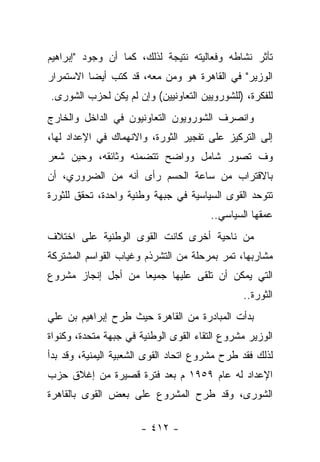 ‫ﺘﺄﺜﺭ ﻨﺸﺎﻁﻪ ﻭﻓﻌﺎﻟﻴﺘﻪ ﻨﺘﻴﺠﺔ ﻟﺫﻟﻙ، ﻜﻤﺎ ﺃﻥ ﻭﺠﻭﺩ "ﺇﺒﺭﺍﻫﻴﻡ‬
‫ﺍﻟﻭﺯﻴﺭ" ﻓﻲ ﺍﻟﻘﺎﻫﺭﺓ ﻫﻭ ﻭﻤﻥ ﻤﻌﻪ، ﻗﺩ ﻜﺘﺏ ﺃﻴ ‪‬ﺎ ﺍﻻﺴﺘﻤﺭﺍﺭ‬
          ‫ﻀ‬
‫ﻟﻠﻔﻜﺭﺓ، )ﻟﻠﺸﻭﺭﻭﻴﻴﻥ ﺍﻟﺘﻌﺎﻭﻨﻴﻴﻥ( ﻭﺇﻥ ﻟﻡ ﻴﻜﻥ ﻟﺤﺯﺏ ﺍﻟﺸﻭﺭﻯ.‬
‫ﻭﺍﻨﺼﺭﻑ ﺍﻟﺸﻭﺭﻭﻴﻭﻥ ﺍﻟﺘﻌﺎﻭﻨﻴﻭﻥ ﻓﻲ ﺍﻟﺩﺍﺨل ﻭﺍﻟﺨﺎﺭﺝ‬
‫ﺇﻟﻰ ﺍﻟﺘﺭﻜﻴﺯ ﻋﻠﻰ ﺘﻔﺠﻴﺭ ﺍﻟﺜﻭﺭﺓ، ﻭﺍﻻﻨﻬﻤﺎﻙ ﻓﻲ ﺍﻹﻋﺩﺍﺩ ﻟﻬﺎ،‬
‫ﻭﻑ ﺘﺼﻭﺭ ﺸﺎﻤل ﻭﻭﺍﻀﺢ ﺘﺘﻀﻤﻨﻪ ﻭﺜﺎﺌﻘﻪ، ﻭﺤﻴﻥ ﺸﻌﺭ‬
‫ﺒﺎﻻﻗﺘﺭﺍﺏ ﻤﻥ ﺴﺎﻋﺔ ﺍﻟﺤﺴﻡ ﺭﺃﻯ ﺃﻨﻪ ﻤﻥ ﺍﻟﻀﺭﻭﺭﻱ، ﺃﻥ‬
‫ﺘﺘﻭﺤﺩ ﺍﻟﻘﻭﻯ ﺍﻟﺴﻴﺎﺴﻴﺔ ﻓﻲ ﺠﺒﻬﺔ ﻭﻁﻨﻴﺔ ﻭﺍﺤﺩﺓ، ﺘﺤﻘﻕ ﻟﻠﺜﻭﺭﺓ‬
                                       ‫ﻋﻤﻘﻬﺎ ﺍﻟﺴﻴﺎﺴﻲ..‬
‫ﻤﻥ ﻨﺎﺤﻴﺔ ﺃﺨﺭﻯ ﻜﺎﻨﺕ ﺍﻟﻘﻭﻯ ﺍﻟﻭﻁﻨﻴﺔ ﻋﻠﻰ ﺍﺨﺘﻼﻑ‬
‫ﻤﺸﺎﺭﺒﻬﺎ، ﺘﻤﺭ ﺒﻤﺭﺤﻠﺔ ﻤﻥ ﺍﻟﺘﺸﺭﺫﻡ ﻭﻏﻴﺎﺏ ﺍﻟﻘﻭﺍﺴﻡ ﺍﻟﻤﺸﺘﺭﻜﺔ‬
‫ﺍﻟﺘﻲ ﻴﻤﻜﻥ ﺃﻥ ﹸﻠﻘﻰ ﻋﻠﻴﻬﺎ ﺠﻤﻴ ‪‬ﺎ ﻤﻥ ﺃﺠل ﺇﻨﺠﺎﺯ ﻤﺸﺭﻭﻉ‬
                    ‫ﻌ‬              ‫ﺘ‬
                                               ‫ﺍﻟﺜﻭﺭﺓ..‬
‫ﺒﺩﺃﺕ ﺍﻟﻤﺒﺎﺩﺭﺓ ﻤﻥ ﺍﻟﻘﺎﻫﺭﺓ ﺤﻴﺙ ﻁﺭﺡ ﺇﺒﺭﺍﻫﻴﻡ ﺒﻥ ﻋﻠﻲ‬
‫ﺍﻟﻭﺯﻴﺭ ﻤﺸﺭﻭﻉ ﺍﻟﺘﻘﺎﺀ ﺍﻟﻘﻭﻯ ﺍﻟﻭﻁﻨﻴﺔ ﻓﻲ ﺠﺒﻬﺔ ﻤﺘﺤﺩﺓ، ﻭﻜﻨﻭﺍﺓ‬
‫ﻟﺫﻟﻙ ﻓﻘﺩ ﻁﺭﺡ ﻤﺸﺭﻭﻉ ﺍﺘﺤﺎﺩ ﺍﻟﻘﻭﻯ ﺍﻟﺸﻌﺒﻴﺔ ﺍﻟﻴﻤﻨﻴﺔ، ﻭﻗﺩ ﺒﺩﺃ‬
‫ﺍﻹﻋﺩﺍﺩ ﻟﻪ ﻋﺎﻡ ٩٥٩١ ﻡ ﺒﻌﺩ ﻓﺘﺭﺓ ﻗﺼﻴﺭﺓ ﻤﻥ ﺇﻏﻼﻕ ﺤﺯﺏ‬
‫ﺍﻟﺸﻭﺭﻯ، ﻭﻗﺩ ﻁﺭﺡ ﺍﻟﻤﺸﺭﻭﻉ ﻋﻠﻰ ﺒﻌﺽ ﺍﻟﻘﻭﻯ ﺒﺎﻟﻘﺎﻫﺭﺓ‬
                                 ‫ﹸ‬

                      ‫- ٢١٤ -‬
 