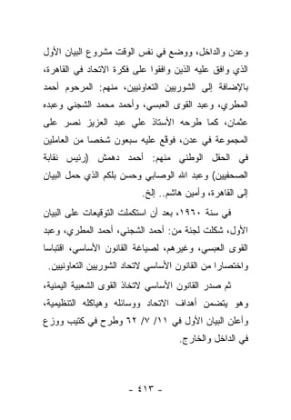 ‫ﻭﻋﺩﻥ ﻭﺍﻟﺩﺍﺨل، ﻭﻭﻀﻊ ﻓﻲ ﻨﻔﺱ ﺍﻟﻭﻗﺕ ﻤﺸﺭﻭﻉ ﺍﻟﺒﻴﺎﻥ ﺍﻷﻭل‬
‫ﺍﻟﺫﻱ ﻭﺍﻓﻕ ﻋﻠﻴﻪ ﺍﻟﺫﻴﻥ ﻭﺍﻓﻘﻭﺍ ﻋﻠﻰ ﻓﻜﺭﺓ ﺍﻻﺘﺤﺎﺩ ﻓﻲ ﺍﻟﻘﺎﻫﺭﺓ،‬
‫ﺒﺎﻹﻀﺎﻓﺔ ﺇﻟﻰ ﺍﻟﺸﻭﺭﻴﻴﻥ ﺍﻟﺘﻌﺎﻭﻨﻴﻴﻥ، ﻤﻨﻬﻡ: ﺍﻟﻤﺭﺤﻭﻡ ﺃﺤﻤﺩ‬
‫ﺍﻟﻤﻁﺭﻱ، ﻭﻋﺒﺩ ﺍﻟﻘﻭﻯ ﺍﻟﻌﺒﺴﻲ، ﻭﺃﺤﻤﺩ ﻤﺤﻤﺩ ﺍﻟﺸﺠﻨﻲ ﻭﻋﺒﺩﻩ‬
‫ﻋﺜﻤﺎﻥ، ﻜﻤﺎ ﻁﺭﺤﻪ ﺍﻷﺴﺘﺎﺫ ﻋﻠﻲ ﻋﺒﺩ ﺍﻟﻌﺯﻴﺯ ﻨﺼﺭ ﻋﻠﻰ‬
‫ﺍﻟﻤﺠﻤﻭﻋﺔ ﻓﻲ ﻋﺩﻥ، ﻓﻭﻗﻊ ﻋﻠﻴﻪ ﺴﺒﻌﻭﻥ ﺸﺨ ‪‬ﺎ ﻤﻥ ﺍﻟﻌﺎﻤﻠﻴﻥ‬
             ‫ﺼ‬                ‫ﱠ‬
‫ﻓﻲ ﺍﻟﺤﻘل ﺍﻟﻭﻁﻨﻲ ﻤﻨﻬﻡ: ﺃﺤﻤﺩ ﺩﻫﻤﺵ )ﺭﺌﻴﺱ ﻨﻘﺎﺒﺔ‬
‫ﺍﻟﺼﺤﻔﻴﻴﻥ( ﻭﻋﺒﺩ ﺍﷲ ﺍﻟﻭﺼﺎﺒﻲ ﻭﺤﺴﻥ ﺒﻠﻜﻡ ﺍﻟﺫﻱ ﺤﻤل ﺍﻟﺒﻴﺎﻥ‬
                          ‫ﺇﻟﻰ ﺍﻟﻘﺎﻫﺭﺓ، ﻭﺃﻤﻴﻥ ﻫﺎﺸﻡ.. ﺇﻟﺦ.‬
‫ﻓﻲ ﺴﻨﺔ ٠٦٩١، ﺒﻌﺩ ﺃﻥ ﺍﺴﺘﻜﻤﻠﺕ ﺍﻟﺘﻭﻗﻴﻌﺎﺕ ﻋﻠﻰ ﺍﻟﺒﻴﺎﻥ‬
‫ﺍﻷﻭل، ﺸﻜﻠﺕ ﻟﺠﻨﺔ ﻤﻥ: ﺃﺤﻤﺩ ﺍﻟﺸﺠﻨﻲ، ﺃﺤﻤﺩ ﺍﻟﻤﻁﺭﻱ، ﻭﻋﺒﺩ‬
‫ﺍﻟﻘﻭﻯ ﺍﻟﻌﺒﺴﻲ، ﻭﻏﻴﺭﻫﻡ، ﻟﺼﻴﺎﻏﺔ ﺍﻟﻘﺎﻨﻭﻥ ﺍﻷﺴﺎﺴﻲ، ﺍﻗﺘﺒﺎﺴﺎ‬
 ‫‪‬‬
 ‫ﻭﺍﺨﺘﺼﺎﺭﺍ ﻤﻥ ﺍﻟﻘﺎﻨﻭﻥ ﺍﻷﺴﺎﺴﻲ ﻻﺘﺤﺎﺩ ﺍﻟﺸﻭﺭﻴﻴﻥ ﺍﻟﺘﻌﺎﻭﻨﻴﻴﻥ.‬
                                               ‫‪‬‬
‫ﺜﻡ ﺼﺩﺭ ﺍﻟﻘﺎﻨﻭﻥ ﺍﻷﺴﺎﺴﻲ ﻻﺘﺨﺎﺫ ﺍﻟﻘﻭﻯ ﺍﻟﺸﻌﺒﻴﺔ ﺍﻟﻴﻤﻨﻴﺔ،‬
‫ﻭﻫﻭ ﻴﺘﻀﻤﻥ ﺃﻫﺩﺍﻑ ﺍﻻﺘﺤﺎﺩ ﻭﻭﺴﺎﺌﻠﻪ ﻭﻫﻴﺎﻜﻠﻪ ﺍﻟﺘﻨﻅﻴﻤﻴﺔ،‬
‫ﻭﺃﻋﻠﻥ ﺍﻟﺒﻴﺎﻥ ﺍﻷﻭل ﻓﻲ ١١/ ٧/ ٢٦ ﻭﻁﺭﺡ ﻓﻲ ﻜﺘﻴﺏ ﻭﻭﺯﻉ‬
                                    ‫ﻓﻲ ﺍﻟﺩﺍﺨل ﻭﺍﻟﺨﺎﺭﺝ.‬



                      ‫- ٣١٤ -‬
 