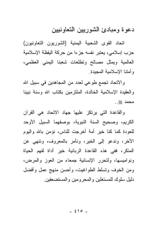 ‫ﺩﻋﻭﺓ ﻭﻤﺒﺎﺩﺉ ﺍﻟﺸﻭﺭﻴﻴﻥ ﺍﻟﺘﻌﺎﻭﻨﻴﻴﻥ‬
‫ﺍﺘﺤﺎﺩ ﺍﻟﻘﻭﻯ ﺍﻟﺸﻌﺒﻴﺔ ﺍﻟﻴﻤﻨﻴﺔ )ﺍﻟﺸﻭﺭﻴﻭﻥ ﺍﻟﺘﻌﺎﻭﻨﻴﻭﻥ(‬
‫ﺤﺯﺏ ﺇﺴﻼﻤﻲ، ﻴﻌﺘﺒﺭ ﻨﻔﺴﻪ ﺠﺯ ‪‬ﺍ ﻤﻥ ﺤﺭﻜﺔ ﺍﻟﻴﻘﻅﺔ ﺍﻹﺴﻼﻤﻴﺔ‬
                        ‫ﺀ‬
‫ﺍﻟﻌﺎﻟﻤﻴﺔ ﻭﻴﻤﺜل ﻤﺼﺎﻟﺢ ﻭﺘﻁﻠﻌﺎﺕ ﺸﻌﺒﻨﺎ ﺍﻟﻴﻤﻨﻲ ﺍﻟﻌﻅﻤﻲ،‬
                                ‫ﻭﺃﻤﺘﻨﺎ ﺍﻹﺴﻼﻤﻴﺔ ﺍﻟﻤﺠﻴﺩﺓ.‬
‫ﻭﺍﻻﺘﺤﺎﺩ ﺘﺠﻤﻊ ﻁﻭﻋﻲ ﻟﻌﺩﺩ ﻤﻥ ﺍﻟﻤﺠﺎﻫﺩﻴﻥ ﻓﻲ ﺴﺒﻴل ﺍﷲ‬
                             ‫‪‬‬    ‫‪‬‬
‫ﻭﺍﻟﻌﻘﻴﺩﺓ ﺍﻹﺴﻼﻤﻴﺔ ﺍﻟﺨﺎﻟﺩﺓ، ﺍﻟﻤﻠﺘﺯﻤﻴﻥ ﺒﻜﺘﺎﺏ ﺍﷲ ﻭﺴﻨﺔ ﻨﺒﻴﻨﺎ‬
                                             ‫ﻤﺤﻤﺩ ‪..‬‬
‫ﻭﺍﻟﻘﺎﻋﺩﺓ ﺍﻟﺘﻲ ﻴﺭﺘﻜﺯ ﻋﻠﻴﻬﺎ ﺠﻬﺎﺩ ﺍﻻﺘﺤﺎﺩ ﻫﻲ ﺍﻟﻘﺭﺁﻥ‬
‫ﺍﻟﻜﺭﻴﻡ، ﻭﺼﺤﻴﺢ ﺍﻟﺴﻨﺔ ﺍﻟﻨﺒﻭﻴﺔ، ﺒﻭﺼﻔﻬﻤﺎ ﺍﻟﺴﺒﻴل ﺍﻷﻭﺤﺩ‬
‫ﻟﻠﻌﻭﺩﺓ ﻜﻤﺎ ﻜﻨﺎ ﺨﻴﺭ ﺃﻤﺔ ﺃﺨﺭﺠﺕ ﻟﻠﻨﺎﺱ، ﻨﺅﻤﻥ ﺒﺎﷲ ﻭﺍﻟﻴﻭﻡ‬
‫ﺍﻵﺨﺭ، ﻭﻨﺩﻋﻭ ﺇﻟﻰ ﺍﻟﺨﻴﺭ، ﻭﻨﺄﻤﺭ ﺒﺎﻟﻤﻌﺭﻭﻑ، ﻭﻨﻨﻬﻲ ﻋﻥ‬
‫ﺍﻟﻤﻨﻜﺭ، ﻓﻔﻲ ﻫﺫﻩ ﺍﻟﻘﺎﻋﺩﺓ ﺍﻟﺭﺒﺎﻨﻴﺔ ﺨﻴﺭ ﺃﺩﺍﺓ ﻟﻔﻬﻡ ﺍﻟﺤﻴﺎﺓ‬
‫ﻭﻨﻭﺍﻤﻴﺴﻬﺎ، ﻭﻟﺘﺤﺭﺭ ﺍﻹﻨﺴﺎﻨﻴﺔ ﺠﻤﻌﺎﺀ ﻤﻥ ﺍﻟﻌﻭﺯ ﻭﺍﻟﻤﺭﺽ،‬
‫ﻭﻤﻥ ﺍﻟﺨﻭﻑ ﻭﺘﺴﻠﻁ ﺍﻟﻁﻭﺍﻏﻴﺕ، ﻭﺃﺤﺴﻥ ﻤﻨﻬﺞ ﻋﻤل ﻭﺃﻓﻀل‬
         ‫ﺩﻟﻴل ﺴﻠﻭﻙ ﻟﻠﻤﺴﺘﻐﻠﻴﻥ ﻭﺍﻟﻤﺤﺭﻭﻤﻴﻥ ﻭﺍﻟﻤﺴﺘﻀﻌﻔﻴﻥ.‬




                      ‫- ٥١٤ -‬
 