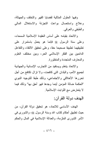 ‫ﻭﻓﻴﻬﺎ ﺍﻟﺤﻠﻭل ﺍﻟﻤﺜﺎﻟﻴﺔ ﻟﻘﻀﺎﻴﺎ ﺍﻟﻘﻬﺭ ﻭﺍﻟﺘﺨﻠﻑ ﻭﺍﻟﺠﻬﺎﻟﺔ،‬
‫ﻭﻋﻼﺝ ﻭﺍﺴﺘﺌﺼﺎل ﺒﻭﺍﻋﺙ ﺍﻟﺘﺠﺯﺌﺔ ﻭﺍﻻﺴﺘﻐﻼل ﺍﻟﻤﺎﻟﻲ‬
                                       ‫ﻭﺍﻟﻁﺒﻘﻲ ﻭﺍﻟﻌﺭﻗﻲ.‬
‫ﻭﺍﻻﺘﺤﺎﺩ ﺒﻘﻴﺎﻤﻪ ﻋﻠﻰ ﺃﺴﺎﺱ ﺍﻟﻌﻘﻴﺩﺓ ﺍﻹﺴﻼﻤﻴﺔ ﺍﻟﺴﻤﺤﺎﺀ،‬
‫ﻭﻋﻠﻰ ﺴﻨﺔ ﺍﻟﺭﺴﻭل ‪ ‬ﻓﺈﻨﻤﺎ ﻫﻭ ﻴﻌﻤل ﺒﺎﺴﺘﻤﺭﺍﺭ ﻋﻠﻰ‬
‫ﺘﻁﺒﻴﻘﻬﻤﺎ ﺘﻁﺒﻴﻘﺎ ﺼﺤﻴﺤﺎ ﺤﻘﺎ، ﻭﻋﻠﻰ ﺘﺤﻘﻴﻕ ﺍﻻﻟﺘﻘﺎﺀ ﻭﺍﻟﺘﻔﺎﻋل‬
                              ‫‪ ‬ﹰ‬       ‫ﹰ‬
‫ﺍﻟﺩﺍﺌﻤﻴﻥ ﺒﻴﻥ ﺍﻟﻔﻜﺭ ﺍﻹﺴﻼﻤﻲ ﺍﻟﺤﺭ، ﻭﺒﻴﻥ ﻤﺨﺘﻠﻑ ﺍﻟﻌﻠﻭﻡ‬
                           ‫ﻭﺍﻟﻤﻌﺎﺭﻑ ﺍﻟﻤﺘﺠﺩﺩﺓ ﻭﺍﻟﻤﺘﻁﻭﺭﺓ.‬
‫ﻭﺍﻻﺘﺤﺎﺩ ﻴﺘﻌﻠﻡ ﻭﻴﺴﺘﻔﻴﺩ ﻤﻥ ﺍﻟﺘﺠﺎﺭﺏ ﺍﻹﻨﺴﺎﻨﻴﺔ ﻭﺍﻟﺠﻬﺎﺩﻴﺔ‬
‫ﻟﺠﻤﻴﻊ ﺍﻷﻤﻡ، ﻭﺍﻟﺒﻠﺩﺍﻥ ﺍﻟﺘﻲ ﻜﺎﻓﺤﺕ، ﻭﻻ ﺘﺯﺍل ﺘﻜﺎﻓﺢ ﻤﻥ ﺃﺠل‬
‫ﺘﺤﺭﺭﻫﺎ ﺍﻷﺨﻼﻗﻲ ﻭﺍﻻﺠﺘﻤﺎﻋﻲ، ﻭﺫﻟﻙ ﻁﺒ ﹰﺎ ﻟﻠﺘﻭﺠﻴﻪ ﺍﻟﻨﺒﻭﻱ‬
                ‫ﻘ‬
‫"ﺍﻟﺤﻜﻤﺔ ﻀﺎﻟﺔ ﺍﻟﻤﺅﻤﻥ ﺃﻴﻨﻤﺎ ﻭﺠﺩﻫﺎ ﻓﻬﻭ ﺃﺤﻕ ﺒﻬﺎ" ﻭﺫﻟﻙ ﻓﻴﻤﺎ‬
                        ‫ﻻ ﻴﺘﻌﺎﺭﺽ ﻤﻊ ﺍﻟﺜﻭﺍﺒﺕ ﺍﻹﺴﻼﻤﻴﺔ.‬

                                ‫ﺍﻟﻬﺩﻑ ﺩﻭﻟﺔ ﺍﻟﻘﺭﺁﻥ:‬
‫ﺍﻟﻬﺩﻑ ﺍﻷﺴﺎﺴﻲ ﻟﻼﺘﺤﺎﺩ، ﻫﻭ ﺘﺤﻘﻴﻕ ﺩﻭﻟﺔ ﺍﻟﻘﺭﺁﻥ، ﻤﻥ‬
‫ﺤﻴﺙ ﺘﻁﺒﻴﻕ ﺃﺤﻜﺎﻡ ﻜﺘﺎﺏ ﺍﷲ ﻭﺴﻨﺔ ﺍﻟﺭﺴﻭل ‪ ،‬ﻭﺍﻟﺸﻭﺭﻯ ﻓﻲ‬
‫ﺍﻷﻤﺭ ﺍﻟﺸﻭﺭﻯ ﺍﻟﻤﻠﺯﻤﺔ، ﻭﺍﻟﻌﺩﺍﻟﺔ ﺍﻹﺴﻼﻤﻴﺔ ﻓﻲ ﺍﻟﻤﺎل ﻭﺍﻟﺤﻜﻡ‬


                       ‫- ٦١٤ -‬
 