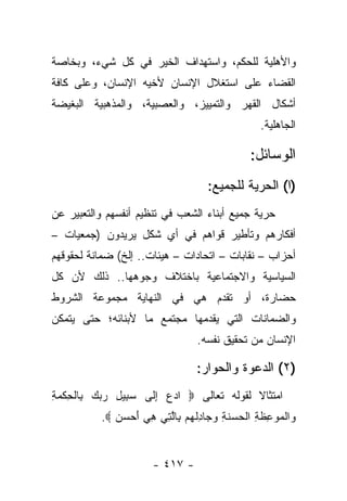 ‫ﻭﺍﻷﻫﻠﻴﺔ ﻟﻠﺤﻜﻡ، ﻭﺍﺴﺘﻬﺩﺍﻑ ﺍﻟﺨﻴﺭ ﻓﻲ ﻜل ﺸﻲﺀ، ﻭﺒﺨﺎﺼﺔ‬
‫ﺍﻟﻘﻀﺎﺀ ﻋﻠﻰ ﺍﺴﺘﻐﻼل ﺍﻹﻨﺴﺎﻥ ﻷﺨﻴﻪ ﺍﻹﻨﺴﺎﻥ، ﻭﻋﻠﻰ ﻜﺎﻓﺔ‬
‫ﺃﺸﻜﺎل ﺍﻟﻘﻬﺭ ﻭﺍﻟﺘﻤﻴﻴﺯ، ﻭﺍﻟﻌﺼﺒﻴﺔ، ﻭﺍﻟﻤﺫﻫﺒﻴﺔ ﺍﻟﺒﻐﻴﻀﺔ‬
                                                 ‫ﺍﻟﺠﺎﻫﻠﻴﺔ.‬

                                              ‫ﺍﻟﻭﺴﺎﺌل:‬
                                    ‫)ﺍ( ﺍﻟﺤﺭﻴﺔ ﻟﻠﺠﻤﻴﻊ:‬
‫ﺤﺭﻴﺔ ﺠﻤﻴﻊ ﺃﺒﻨﺎﺀ ﺍﻟﺸﻌﺏ ﻓﻲ ﺘﻨﻅﻴﻡ ﺃﻨﻔﺴﻬﻡ ﻭﺍﻟﺘﻌﺒﻴﺭ ﻋﻥ‬
‫ﺃﻓﻜﺎﺭﻫﻡ ﻭﺘﺄﻁﻴﺭ ﻗﻭﺍﻫﻡ ﻓﻲ ﺃﻱ ﺸﻜل ﻴﺭﻴﺩﻭﻥ )ﺠﻤﻌﻴﺎﺕ –‬
‫ﺃﺤﺯﺍﺏ – ﻨﻘﺎﺒﺎﺕ – ﺍﺘﺤﺎﺩﺍﺕ – ﻫﻴﺌﺎﺕ.. ﺇﻟﺦ( ﻀﻤﺎﻨﺔ ﻟﺤﻘﻭﻗﻬﻡ‬
‫ﺍﻟﺴﻴﺎﺴﻴﺔ ﻭﺍﻻﺠﺘﻤﺎﻋﻴﺔ ﺒﺎﺨﺘﻼﻑ ﻭﺠﻭﻫﻬﺎ.. ﺫﻟﻙ ﻷﻥ ﻜل‬
‫ﺤﻀﺎﺭﺓ، ﺃﻭ ﺘﻘﺩﻡ ﻫﻲ ﻓﻲ ﺍﻟﻨﻬﺎﻴﺔ ﻤﺠﻤﻭﻋﺔ ﺍﻟﺸﺭﻭﻁ‬
‫ﻭﺍﻟﻀﻤﺎﻨﺎﺕ ﺍﻟﺘﻲ ﻴﻘﺩﻤﻬﺎ ﻤﺠﺘﻤﻊ ﻤﺎ ﻷﺒﻨﺎﺌﻪ؛ ﺤﺘﻰ ﻴﺘﻤﻜﻥ‬
                                 ‫ﺍﻹﻨﺴﺎﻥ ﻤﻥ ﺘﺤﻘﻴﻕ ﻨﻔﺴﻪ.‬

                                 ‫)٢( ﺍﻟﺩﻋﻭﺓ ﻭﺍﻟﺤﻭﺍﺭ:‬
‫ﺍﻤﺘﺜﺎﻻ ﻟﻘﻭﻟﻪ ﺘﻌﺎﻟﻰ ‪ ‬ﺍﺩﻉ ﺇ ﹶﻰ ﺴ ِﻴل ﺭﺒﻙ ِﺎﻟﺤﻜﻤﺔ‬
‫‪‬ﺒ ِ ‪   ‬ﺒ ﹾ ِ ﹾ ‪ِ ‬‬ ‫‪ِ  ‬ﻟ‬            ‫ﹰ‬
          ‫‪‬ﺍﻟ ‪‬ﻭ ِﻅ ِ ﺍﻟ ‪ ‬ﻨ ِ ﻭ ‪‬ﺎﺩﻟﻬﻡ ِﺎﻟ ِﻲ ﻫﻲ ﺃﺤﺴﻥ ‪.‬‬
             ‫ﻭ ﹾﻤ ‪‬ﻋ ﹶﺔ ﹾﺤﺴ ﹶﺔ ‪‬ﺠ ِ ﹾ ‪  ‬ﺒ ﱠﺘ ِ ‪   َ ‬‬


                      ‫- ٧١٤ -‬
 