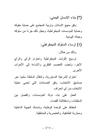 ‫)٣( ﺒﻨﺎﺀ ﺍﻹﻨﺴﺎﻥ ﺍﻟﻴﻤﻨﻲ:‬
‫ﻭﻓﻕ ﻤﻨﻬﺞ ﺍﻹﺴﻼﻡ، ﻭﺘﺭﺒﻴﺔ ﺍﻟﻤﺠﺘﻤﻊ ﻋﻠﻰ ﺤﻤﺎﻴﺔ ﺤﻘﻭﻗﻪ‬
‫ﻭﺤﻤﺎﻴﺔ ﺍﻟﻤﺅﺴﺴﺎﺕ ﺍﻟﺩﻴﻤﻘﺭﺍﻁﻴﺔ، ﻭﺠﻌل ﺫﻟﻙ ﺠﺯ ‪‬ﺍ ﻤﻥ ﺴﻠﻭﻜﻪ‬
          ‫ﺀ‬
                                         ‫ﻭﺤﻴﺎﺘﻪ ﺍﻟﻴﻭﻤﻴﺔ.‬

                     ‫)٤( ﺇﺭﺴﺎﺀ ﺍﻟﺴﻠﻭﻙ ﺍﻟﺩﻴﻤﻘﺭﺍﻁﻲ:‬
                                    ‫ﻭﺫﻟﻙ ﻤﻥ ﺨﻼل:‬
‫ﺘﺭﺴﻴﺦ ﺍﻟﺜﻭﺍﺒﺕ ﺍﻟﺩﻴﻤﻘﺭﺍﻁﻴﺔ ﻭﺍﺤﺘﺭﺍﻡ ﺍﻟﺭﺃﻱ ﻭﺍﻟﺭﺃﻱ‬
‫ﺍﻵﺨﺭ، ﻭﺘﺠﻨﺏ ﺍﻟﺘﻌﺼﺏ ﺍﻟﻔﻜﺭﻱ ﻭﺍﻹﺴﺎﺀﺓ ﺇﻟﻰ ﺍﻷﺤﺯﺍﺏ‬
                                               ‫ﺍﻷﺨﺭﻯ.‬
‫ﺍﺤﺘﺭﺍﻡ ﺍﻟﺸﺭﻋﻴﺔ ﺍﻟﺩﺴﺘﻭﺭﻴﺔ، ﻭﺍﻨﺘﻘﺎل ﺍﻟﺴﻠﻁﺔ ﺴﻠﻤﻴﺎ ﻋﺒﺭ‬
     ‫‪‬‬
‫ﺼﻨﺎﺩﻴﻕ ﺍﻻﻨﺘﺨﺎﺏ، ﻭﻓﻕ ﺍﻟﻀﻤﺎﻨﺎﺕ ﺍﻟﺘﻲ ﺘﺤﻤﻲ ﻋﻤﻠﻴﺔ‬
                               ‫ﺍﻻﻨﺘﺨﺎﺏ ﻤﻥ ﺃﻱ ﺍﻨﺤﺭﺍﻑ.‬
‫ﺍﻟﻌﻤل ﻋﻠﻰ ﺒﻨﺎﺀ ﺩﻭﻟﺔ ﺍﻟﻤﺅﺴﺴﺎﺕ، ﻭﺍﻟﻔﺼل ﺒﻴﻥ‬
                            ‫ﺍﻟﺴﻠﻁﺎﺕ، ﻭﺍﺴﺘﻘﻼﻟﻴﺔ ﺍﻟﻘﻀﺎﺀ.‬
‫ﺍﻟﺤﻔﺎﻅ ﻋﻠﻰ ﺍﻟﻭﺤﺩﺓ ﺍﻟﻭﻁﻨﻴﺔ، ﻭﺘﻤﺎﺴﻙ ﺍﻟﺠﺒﻬﺔ ﺍﻟﺩﺍﺨﻠﻴﺔ‬
                 ‫ﻭﻤﺤﺎﺭﺒﺔ ﺍﻟﻁﺎﺌﻔﻴﺔ، ﻭﺍﻟﻌﻨﺼﺭﻴﺔ ﻭﺍﻟﻤﻨﺎﻁﻘﻴﺔ.‬



                      ‫- ٨١٤ -‬
 