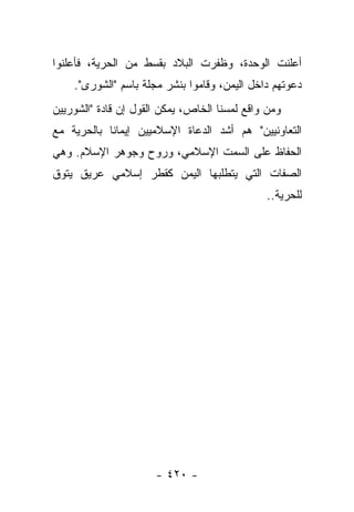 ‫ﺃﻋﻠﻨﺕ ﺍﻟﻭﺤﺩﺓ، ﻭﻅﻔﺭﺕ ﺍﻟﺒﻼﺩ ﺒﻘﺴﻁ ﻤﻥ ﺍﻟﺤﺭﻴﺔ، ﻓﺄﻋﻠﻨﻭﺍ‬
    ‫ﺩﻋﻭﺘﻬﻡ ﺩﺍﺨل ﺍﻟﻴﻤﻥ، ﻭﻗﺎﻤﻭﺍ ﺒﻨﺸﺭ ﻤﺠﻠﺔ ﺒﺎﺴﻡ "ﺍﻟﺸﻭﺭﻯ".‬
‫ﻭﻤﻥ ﻭﺍﻗﻊ ﻟﻤﺴﻨﺎ ﺍﻟﺨﺎﺹ، ﻴﻤﻜﻥ ﺍﻟﻘﻭل ﺇﻥ ﻗﺎﺩﺓ "ﺍﻟﺸﻭﺭﻴﻴﻥ‬
‫ﺍﻟﺘﻌﺎﻭﻨﻴﻴﻥ" ﻫﻡ ﺃﺸﺩ ﺍﻟﺩﻋﺎﺓ ﺍﻹﺴﻼﻤﻴﻴﻥ ﺇﻴﻤﺎ ﹰﺎ ﺒﺎﻟﺤﺭﻴﺔ ﻤﻊ‬
            ‫ﻨ‬
‫ﺍﻟﺤﻔﺎﻅ ﻋﻠﻰ ﺍﻟﺴﻤﺕ ﺍﻹﺴﻼﻤﻲ، ﻭﺭﻭﺡ ﻭﺠﻭﻫﺭ ﺍﻹﺴﻼﻡ. ﻭﻫﻲ‬
‫ﺍﻟﺼﻔﺎﺕ ﺍﻟﺘﻲ ﻴﺘﻁﻠﺒﻬﺎ ﺍﻟﻴﻤﻥ ﻜﻘﻁﺭ ﺇﺴﻼﻤﻲ ﻋﺭﻴﻕ ﻴﺘﻭﻕ‬
                                              ‫ﻟﻠﺤﺭﻴﺔ..‬




                      ‫- ٠٢٤ -‬
 