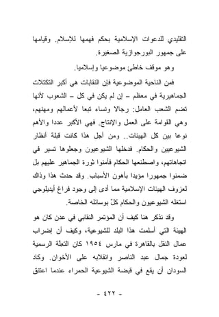 ‫ﺍﻟﺘﻘﻠﻴﺩﻱ ﻟﻠﺩﻋﻭﺍﺕ ﺍﻹﺴﻼﻤﻴﺔ ﺒﺤﻜﻡ ﻓﻬﻤﻬﺎ ﻟﻺﺴﻼﻡ. ﻭﻗﻴﺎﻤﻬﺎ‬
                      ‫ﻋﻠﻰ ﺠﻤﻬﻭﺭ ﺍﻟﺒﻭﺭﺠﻭﺍﺯﻴﺔ ﺍﻟﺼﻐﻴﺭﺓ.‬
               ‫ﻭﻫﻭ ﻤﻭﻗﻑ ﺨﺎﻁﺊ ﻤﻭﻀﻭﻋﻴﺎ ﻭﺇﺴﻼﻤ ‪‬ﺎ.‬
                 ‫ﻴ‬        ‫‪‬‬
‫ﻓﻤﻥ ﺍﻟﻨﺎﺤﻴﺔ ﺍﻟﻤﻭﻀﻭﻋﻴﺔ ﻓﺈﻥ ﺍﻟﻨﻘﺎﺒﺎﺕ ﻫﻲ ﺃﻜﺒﺭ ﺍﻟﺘﻜﺘﻼﺕ‬
‫ﺍﻟﺠﻤﺎﻫﻴﺭﻴﺔ ﻓﻲ ﻤﻌﻅﻡ – ﺇﻥ ﻟﻡ ﻴﻜﻥ ﻓﻲ ﻜل – ﺍﻟﺸﻌﻭﺏ ﻷﻨﻬﺎ‬
‫ﺘﻀﻡ ﺍﻟﺸﻌﺏ ﺍﻟﻌﺎﻤل: ﺭﺠﺎﻻ ﻭﻨﺴﺎﺀ ﺘﺒﻌﺎ ﻷﻋﻤﺎﻟﻬﻡ ﻭﻤﻬﻨﻬﻡ،‬
                 ‫‪ ‬‬       ‫ﹰ‬
‫ﻭﻫﻲ ﺍﻟﻘﻭﺍﻤﺔ ﻋﻠﻰ ﺍﻟﻌﻤل ﻭﺍﻹﻨﺘﺎﺝ. ﻓﻬﻲ ﺍﻷﻜﺒﺭ ﻋﺩ ‪‬ﺍ ﻭﺍﻷﻫﻡ‬
       ‫ﺩ‬
‫ﻨﻭ ‪‬ﺎ ﺒﻴﻥ ﻜل ﺍﻟﻬﻴﺌﺎﺕ.. ﻭﻤﻥ ﺃﺠل ﻫﺫﺍ ﻜﺎﻨﺕ ﻗﺒﻠﺔ ﺃﻨﻅﺎﺭ‬
                                              ‫ﻋ‬
‫ﺍﻟﺸﻴﻭﻋﻴﻴﻥ ﻭﺍﻟﺤﻜﺎﻡ. ﻓﺩﺨﻠﻬﺎ ﺍﻟﺸﻴﻭﻋﻴﻭﻥ ﻭﺠﻌﻠﻭﻫﺎ ﺘﺴﻴﺭ ﻓﻲ‬
‫ﺍﺘﺠﺎﻫﺎﺘﻬﻡ، ﻭﺍﺼﻁﻨﻌﻬﺎ ﺍﻟﺤﻜﺎﻡ ﻓﺄﻤﻨﻭﺍ ﺜﻭﺭﺓ ﺍﻟﺠﻤﺎﻫﻴﺭ ﻋﻠﻴﻬﻡ ﺒل‬
                          ‫‪‬‬
‫ﻀﻤﻨﻭﺍ ﺠﻤﻬﻭﺭﺍ ﻤﺅﻴ ‪‬ﺍ ﺒﺄﻫﻭﻥ ﺍﻷﺴﺒﺎﺏ. ﻭﻗﺩ ﺤﺩﺙ ﻫﺫﺍ ﻭﺫﺍﻙ‬
                                ‫ﺩ‬      ‫‪‬‬
‫ﻟﻌﺯﻭﻑ ﺍﻟﻬﻴﺌﺎﺕ ﺍﻹﺴﻼﻤﻴﺔ ﻤﻤﺎ ﺃﺩﻯ ﺇﻟﻰ ﻭﺠﻭﺩ ﻓﺭﺍﻍ ﺃﻴﺩﻴﻠﻭﺠﻲ‬
                        ‫‪‬‬
            ‫ﺍﺴﺘﻐﻠﻪ ﺍﻟﺸﻴﻭﻋﻴﻭﻥ ﻭﺍﻟﺤﻜﺎﻡ ﻜل ﺒﻭﺴﺎﺌﻠﻪ ﺍﻟﺨﺎﺼﺔ.‬
                            ‫ٌ‬
‫ﻭﻗﺩ ﻨﺫﻜﺭ ﻫﻨﺎ ﻜﻴﻑ ﺃﻥ ﺍﻟﻤﺅﺘﻤﺭ ﺍﻟﻨﻘﺎﺒﻲ ﻓﻲ ﻋﺩﻥ ﻜﺎﻥ ﻫﻭ‬
‫ﺍﻟﻬﻴﺌﺔ ﺍﻟﺘﻲ ﺃﺴﻠﻤﺕ ﻫﺫﺍ ﺍﻟﺒﻠﺩ ﻟﻠﺸﻴﻭﻋﻴﺔ، ﻭﻜﻴﻑ ﺃﻥ ﺇﻀﺭﺍﺏ‬
‫ﻋﻤﺎل ﺍﻟﻨﻘل ﺒﺎﻟﻘﺎﻫﺭﺓ ﻓﻲ ﻤﺎﺭﺱ ٤٥٩١ ﻜﺎﻥ ﺍﻟﺘﻌﻠﺔ ﺍﻟﺭﺴﻤﻴﺔ‬
         ‫ِﱠ‬
‫ﻟﻌﻭﺩﺓ ﺠﻤﺎل ﻋﺒﺩ ﺍﻟﻨﺎﺼﺭ ﻭﺍﻨﻘﻼﺒﻪ ﻋﻠﻰ ﺍﻷﺨﻭﺍﻥ. ﻭﻜﺎﺩ‬
‫ﺍﻟﺴﻭﺩﺍﻥ ﺃﻥ ﻴﻘﻊ ﻓﻲ ﻗﺒﻀﺔ ﺍﻟﺸﻴﻭﻋﻴﺔ ﺍﻟﺤﻤﺭﺍﺀ ﻋﻨﺩﻤﺎ ﺍﻋﺘﻨﻕ‬

                       ‫- ٢٢٤ -‬
 