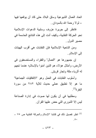 ‫ﺍﺘﺤﺎﺩ ﺍﻟﻌﻤﺎل ﺍﻟﺸﻴﻭﻋﻴﺔ ﻭﺴﺎﻕ ﺍﻟﺒﻼﺩ ﺤﺘﻰ ﻜﺎﺩ ﺃﻥ ﻴﻭﻗﻌﻬﺎ ﻓﻴﻬﺎ‬
                               ‫– ﻟﻭﻻ ﺭﺤﻤﺔ ﺍﷲ ﺒﺎﻟﺴﻭﺩﺍﻥ..‬
‫ﻓﺎﻨﻅﺭ ﺇﻟﻰ ﺠﺭﻴﺭﺓ ﻋﺯﻭﻑ ﻭﺴﻠﺒﻴﺔ ﺍﻟﺩﻋﻭﺍﺕ ﺍﻹﺴﻼﻤﻴﺔ‬
‫ﻨﺤﻭ ﺍﻟﺤﺭﻜﺔ ﺍﻟﻨﻘﺎﺒﻴﺔ، ﻭﻜﻴﻑ ﺃﺩﺕ ﺇﻟﻰ ﻫﺫﻩ ﺍﻟﻨﺘﺎﺌﺞ ﺍﻟﺤﺎﺴﻤﺔ ﻓﻲ‬
                            ‫‪‬‬
                                            ‫ﻤﺼﻴﺭ ﺍﻟﺩﻭل..‬
‫ﻭﻤﻥ ﺍﻟﻨﺎﺤﻴﺔ ﺍﻹﺴﻼﻤﻴﺔ ﻓﺈﻥ ﺍﻟﻨﻘﺎﺒﺎﺕ ﻫﻲ ﺃﻗﺭﺏ ﺍﻟﻬﻴﺌﺎﺕ‬
                                             ‫ﺇﻟﻰ ﺍﻹﺴﻼﻡ..‬
‫ﺇﻥ ﺠﻤﻬﻭﺭﻫﺎ ﻫﻭ "ﺍﻟﻌﻤﺎل" ﻭﺍﻟﻔﻘﺭﺍﺀ ﻭﺍﻟﻤﺴﺘﻀﻌﻔﻭﻥ ﻓﻲ‬
‫ﺍﻷﺭﺽ، ﻭﺃﻤﺜﺎل ﻫﺅﻻﺀ ﻫﻡ ﺍﻟﺫﻴﻥ ﺁﻤﻨﻭﺍ ﺒﺎﻹﺴﻼﻡ؛ ﻋﻨﺩﻤﺎ ﺘﺠﻬﻡ‬
                               ‫ﻟﻪ ﺃﺜﺭﻴﺎﺀ ﻤﻜﺔ ﻭﺘﺠﺎﺭ ﻗﺭﻴﺵ.‬
‫ﻭﺃﺴﻠﻭﺏ ﺍﻟﻨﻘﺎﺒﺎﺕ ﻓﻲ ﺍﻟﻌﻤل ﻭﻫﻭ "ﺍﻻﺘﻔﺎﻗﻴﺎﺕ ﺍﻟﺠﻤﺎﻋﻴﺔ"‬
‫ﻤﺎ ﻫﻭ ﺇﻻ ﺘﻁﺒﻴﻕ ﻋﻤﻠﻲ ﺤﺩﻴﺙ ﻟﻶﻴﺔ ٢٨٢ ﻤﻥ ﺴﻭﺭﺓ‬
                                                 ‫ﺍﻟﺒﻘﺭﺓ)1(.‬
‫ﻭﻤﻁﻠﺒﻬﺎ ﻓﻲ ﺃﻥ ﻴﻜﻭﻥ ﻟﻬﺎ ﺼﻭﺕ ﻓﻲ ﺇﺩﺍﺭﺓ ﺍﻟﺼﻨﺎﻋﺔ‬
                  ‫ﻟﻴﺱ ﺇﻻ ﺍﻟﺸﻭﺭﻯ ﺍﻟﺘﻲ ﺤﺽ ﻋﻠﻴﻬﺎ ﺍﻟﻘﺭﺁﻥ.‬


                                                          ‫) 1(‬
‫ﺍﻨﻅﺭ ﺘﻔﺼﻴل ﺫﻟﻙ ﻓﻲ ﻜﺘﺎﺒﻨﺎ "ﺍﻹﺴﻼﻡ ﻭﺍﻟﺤﺭﻜﺔ ﺍﻟﻨﻘﺎﺒﻴﺔ ﺹ ٥٧ –‬
                                                  ‫٠٨.‬

                        ‫- ٣٢٤ -‬
 