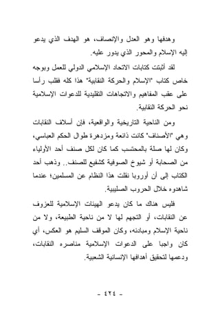 ‫ﻭﻫﺩﻓﻬﺎ ﻭﻫﻭ ﺍﻟﻌﺩل ﻭﺍﻹﻨﺼﺎﻑ، ﻫﻭ ﺍﻟﻬﺩﻑ ﺍﻟﺫﻱ ﻴﺩﻋﻭ‬
                    ‫ﺇﻟﻴﻪ ﺍﻹﺴﻼﻡ ﻭﺍﻟﻤﺤﻭﺭ ﺍﻟﺫﻱ ﻴﺩﻭﺭ ﻋﻠﻴﻪ.‬
‫ﻟﻘﺩ ﺃﺜﺒﺘﺕ ﻜﺘﺎﺒﺎﺕ ﺍﻻﺘﺤﺎﺩ ﺍﻹﺴﻼﻤﻲ ﺍﻟﺩﻭﻟﻲ ﻟﻠﻌﻤل ﻭﺒﻭﺠﻪ‬
‫ﺨﺎﺹ ﻜﺘﺎﺏ "ﺍﻹﺴﻼﻡ ﻭﺍﻟﺤﺭﻜﺔ ﺍﻟﻨﻘﺎﺒﻴﺔ" ﻫﺫﺍ ﻜﻠﻪ ﻓﻘﻠﺏ ﺭﺃﺴﺎ‬
 ‫‪‬‬
‫ﻋﻠﻰ ﻋﻘﺏ ﺍﻟﻤﻔﺎﻫﻴﻡ ﻭﺍﻻﺘﺠﺎﻫﺎﺕ ﺍﻟﺘﻘﻠﻴﺩﻴﺔ ﻟﻠﺩﻋﻭﺍﺕ ﺍﻹﺴﻼﻤﻴﺔ‬
                                     ‫ﻨﺤﻭ ﺍﻟﺤﺭﻜﺔ ﺍﻟﻨﻘﺎﺒﻴﺔ.‬
‫ﻭﻤﻥ ﺍﻟﻨﺎﺤﻴﺔ ﺍﻟﺘﺎﺭﻴﺨﻴﺔ ﻭﺍﻟﻭﺍﻗﻌﻴﺔ، ﻓﺈﻥ ﺃﺴﻼﻑ ﺍﻟﻨﻘﺎﺒﺎﺕ‬
‫ﻭﻫﻲ "ﺍﻷﺼﻨﺎﻑ" ﻜﺎﻨﺕ ﺫﺍﺌﻌﺔ ﻭﻤﺯﺩﻫﺭﺓ ﻁﻭﺍل ﺍﻟﺤﻜﻡ ﺍﻟﻌﺒﺎﺴﻲ،‬
‫ﻭﻜﺎﻥ ﻟﻬﺎ ﺼﻠﺔ ﺒﺎﻟﻤﺤﺘﺴﺏ ﻜﻤﺎ ﻜﺎﻥ ﻟﻜل ﺼﻨﻑ ﺃﺤﺩ ﺍﻷﻭﻟﻴﺎﺀ‬
‫ﻤﻥ ﺍﻟﺼﺤﺎﺒﺔ ﺃﻭ ﺸﻴﻭﺥ ﺍﻟﺼﻭﻓﻴﺔ ﻜﺸﻔﻴﻊ ﻟﻠﺼﻨﻑ.. ﻭﺫﻫﺏ ﺃﺤﺩ‬
‫ﺍﻟﻜﺘﺎﺏ ﺇﻟﻰ ﺃﻥ ﺃﻭﺭﻭﺒﺎ ﻨﻘﻠﺕ ﻫﺫﺍ ﺍﻟﻨﻅﺎﻡ ﻋﻥ ﺍﻟﻤﺴﻠﻤﻴﻥ؛ ﻋﻨﺩﻤﺎ‬
                         ‫ﺸﺎﻫﺩﻭﻩ ﺨﻼل ﺍﻟﺤﺭﻭﺏ ﺍﻟﺼﻠﻴﺒﻴﺔ.‬
‫ﻓﻠﻴﺱ ﻫﻨﺎﻙ ﻤﺎ ﻜﺎﻥ ﻴﺩﻋﻭ ﺍﻟﻬﻴﺌﺎﺕ ﺍﻹﺴﻼﻤﻴﺔ ﻟﻠﻌﺯﻭﻑ‬
‫ﻋﻥ ﺍﻟﻨﻘﺎﺒﺎﺕ، ﺃﻭ ﺍﻟﺘﺠﻬﻡ ﻟﻬﺎ ﻻ ﻤﻥ ﻨﺎﺤﻴﺔ ﺍﻟﻁﺒﻴﻌﺔ، ﻭﻻ ﻤﻥ‬
‫ﻨﺎﺤﻴﺔ ﺍﻹﺴﻼﻡ ﻭﻤﺒﺎﺩﺌﻪ، ﻭﻜﺎﻥ ﺍﻟﻤﻭﻗﻑ ﺍﻟﺴﻠﻴﻡ ﻫﻭ ﺍﻟﻌﻜﺱ، ﺃﻱ‬
‫ﻜﺎﻥ ﻭﺍﺠﺒﺎ ﻋﻠﻰ ﺍﻟﺩﻋﻭﺍﺕ ﺍﻹﺴﻼﻤﻴﺔ ﻤﻨﺎﺼﺭﻩ ﺍﻟﻨﻘﺎﺒﺎﺕ،‬
                                      ‫‪‬‬
                  ‫ﻭﺩﻋﻤﻬﺎ ﻟﺘﺤﻘﻴﻕ ﺃﻫﺩﺍﻓﻬﺎ ﺍﻹﻨﺴﺎﻨﻴﺔ ﺍﻟﺸﻌﺒﻴﺔ.‬



                      ‫- ٤٢٤ -‬
 