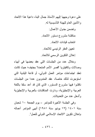 ‫ﻋﻠﻰ ﺩﻋﻭﺓ ﻭﺠﻬﻬﺎ ﺇﻟﻴﻬﻡ ﺍﻷﺴﺘﺎﺫ ﺠﻤﺎل ﺍﻟﺒﻨﺎ، ﺩﺍﻋﻴﺔ ﻫﺫﺍ ﺍﻻﺘﺤﺎﺩ‬
                         ‫ﻭﺍﻷﻤﻴﻥ ﺍﻟﻌﺎﻡ ﻟﻠﻬﻴﺌﺔ ﺍﻟﺘﺄﺴﻴﺴﻴﺔ ﻟﻪ.‬
                             ‫ﻭﺘﻀﻤﻥ ﺠﺩﻭل ﺍﻷﻋﻤﺎل:‬
                      ‫ﻤﻨﺎﻗﺸﺔ ﻤﺸﺭﻭﻉ ﺩﺴﺘﻭﺭ ﺍﻻﺘﺤﺎﺩ.‬
                              ‫ﺍﻨﺘﺨﺎﺏ ﻗﻴﺎﺩﺍﺕ ﺍﻻﺘﺤﺎﺩ.‬
                       ‫ﺘﻌﻴﻴﻥ ﺍﻟﻤﻘﺭ ﺍﻟﺭﺌﻴﺴﻲ ﻟﻼﺘﺤﺎﺩ.‬
                      ‫ﺇﻋﻼﻥ ﺍﻟﺘﻜﻭﻴﻥ ﺍﻟﺭﺴﻤﻲ ﻟﻼﺘﺤﺎﺩ.‬
‫ﻭﺨﻼل ﻋﺩﺩ ﻤﻥ ﺍﻟﺠﻠﺴﺎﺕ ﺍﻟﺘﻲ ﻋﻘﺩ ﺒﻌﻀﻬﺎ ﻓﻲ ﺃﺒﻬﺎﺀ‬
‫ﻭﺼﺎﻻﺕ ﻭﻜﺎﻓﻴﺘﺭﻴﺎ "ﻗﺼﺭ ﺍﻷﻤﻡ ﺍﻟﻤﺘﺤﺩﺓ" ﺒﺠﻨﻴﻑ؛ ﺤﻴﺙ ﻜﺎﻨﺕ‬
‫ﺘﻌﻘﺩ ﺍﺠﺘﻤﺎﻋﺎﺕ ﻤﺅﺘﻤﺭ ﺍﻟﻌﻤل ﺍﻟﺩﻭﻟﻲ، ﺃﻭ ﻗﺎﻋﺔ ﺍﻟﺒﻠﺩﻴﺔ ﺍﻟﺘﻲ‬
                                                     ‫ﹸ‬
‫ﺍﺴﺘﺅﺠﺭﺕ ﻟﺫﻟﻙ ﺨﺎﺼﺔ، ﻋﻘﺩ ﺍﻟﻤﻨﺩﻭﺒﻭﻥ ﻋﺩ ‪‬ﺍ ﻤﻥ ﺍﻟﺠﻠﺴﺎﺕ‬
            ‫ﺩ‬
‫ﻨﺎﻗﺸﻭﺍ ﻓﻴﻬﺎ ﻤﺸﺭﻭﻉ ﺍﻟﺩﺴﺘﻭﺭ، ﺍﻟﺫﻱ ﻜﺎﻥ ﻗﺩ ﺃﻋﺩ ﺴﻠﻔﺎ ﺒﺎﻟﻠﻐﺔ‬
        ‫ﹰ‬
‫ﺍﻟﻌﺭﺒﻴﺔ ﻭﺍﻹﻨﺠﻠﻴﺯﻴﺔ، ﻭﺩﺍﺭﺕ ﺍﻟﻤﻨﺎﻗﺸﺎﺕ ﺒﺎﻟﻌﺭﺒﻴﺔ ﻭﺍﻹﻨﺠﻠﻴﺯﻴﺔ‬
                               ‫ﻭﺃﺩﺨل ﻋﺩﺩ ﻤﻥ ﺍﻟﺘﻌﺩﻴﻼﺕ.‬
                                                   ‫ُ‬
‫ﻭﻓﻲ ﺍﻟﺠﻠﺴﺔ ﺍﻷﺨﻴﺭﺓ ﻟﻠﻤﺅﺘﻤﺭ – ﻴﻭﻡ ﺍﻟﺠﻤﻌﺔ ٠١ ﺸﻌﺒﺎﻥ‬
‫ﺴﻨﺔ ١٠٤١ )٢١ ﻴﻭﻨﻴﻭ ﺴﻨﺔ ١٨٩١( ﺃﻨﻬﻰ ﺍﻟﻤﺅﺘﻤﺭ ﺃﻋﻤﺎﻟﻪ‬
            ‫ﺒﺈﻋﻼﻥ ﺘﻜﻭﻴﻥ "ﺍﻻﺘﺤﺎﺩ ﺍﻹﺴﻼﻤﻲ ﺍﻟﺩﻭﻟﻲ ﻟﻠﻌﻤل".‬


                       ‫- ٦٢٤ -‬
 