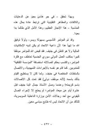 ‫ﻭﺒﻬﺫﺍ ﺘﺤﻘﻕ – ﻓﻲ ﺠﻭ ﻫﺎﺩﺉ ﺒﻌﻴﺩ ﻋﻥ ﺍﻟﺩﻋﺎﻴﺎﺕ‬
            ‫ٍ‬    ‫ٍ‬    ‫ٍ‬
‫ﻭﺍﻟﻼﻓﺘﺎﺕ ﻭﺍﻟﻤﻅﺎﻫﺭ ﺍﻟﺘﻘﻠﻴﺩﻴﺔ ﺍﻟﺘﻲ ﺘﺭﺘﺒﻁ ﻋﺎﺩﺓ ﺒﻤﺜل ﻫﺫﻩ‬
‫ﺍﻟﻤﻨﺎﺴﺒﺔ – ﻫﺫﺍ ﺍﻹﻨﺠﺎﺯ ﺍﻟﻌﻅﻴﻡ، ﻭﻫﺫﺍ ﺍﻷﻤل ﺍﻟﺫﻱ ﻁﺎﻟﻤﺎ ﺒﺩﺍ‬
                                                  ‫ﺒﻌﻴ ‪‬ﺍ.‬
                                                    ‫ﺩ‬
‫ﻭﻗﺩ ﺘﻡ ﺍﻟﻤﺅﺘﻤﺭ ﺍﻟﺘﺄﺴﻴﺴﻲ ﺒﺴﻬﻭﻟﺔ ﻭﻴﺴﺭ، ﻭﻟﻭﻻ ﺘﻭﻓﻴﻕ‬
              ‫‪‬‬
‫ﺍﷲ ﻤﺎ ﺘﻬﻴﺄ ﻫﺫﺍ ﻷﻥ ﺩﺍﻋﻴﺔ ﺍﻻﺘﺤﺎﺩ ﻟﻡ ﻴﻜﻥ ﻟﺩﻴﻪ ﺍﻹﻤﻜﺎﻨﻴﺎﺕ‬
‫ﺍﻟﻤﺎﻟﻴﺔ ﻭﻻ ﻫﻭ ﻗﺎﻁﻥ ﻓﻲ ﺠﻨﻴﻑ. ﻓﻘﺩ ﻗﺒﺽ ﺍﷲ ﻟﻠﻤﺅﺘﻤﺭ ﻤﻭﻅ ﹰﺎ‬
 ‫ﻔ‬
‫ﻜﺒﻴ ‪‬ﺍ ﺒﻤﻜﺘﺏ ﺍﻟﻌﻤل ﺍﻟﺩﻭﻟﻲ ﺴﻭﺭﻱ ﺍﻟﺠﻨﺴﻴﺔ ﺘﻌﺎﻁﻑ ﻤﻊ ﻓﻜﺭﺓ‬
                                               ‫ﺭ‬
‫ﺍﻟﻤﺅﺘﻤﺭ، ﻭﺍﻜﺘﺴﺏ ﺒﺤﻜﻡ ﺍﺘﺼﺎﻻﺘﻪ ﺍﺴﺘﻀﺎﻓﺔ "ﺍﻟﻤﺅﺴﺴﺔ ﺍﻟﺜﻘﺎﻓﻴﺔ"‬
‫ﻟﻠﻤﻨﺩﻭﺒﻴﻥ. ﻜﻤﺎ ﻗﺎﻡ ﻫﻭ ﻨﻔﺴﻪ ﺒﺎﻹﺠﺭﺍﺀﺍﺕ ﺍﻟﺘﻤﻬﻴﺩﻴﺔ، ﻭﺍﻻﺘﺼﺎل‬
‫ﺒﺎﻟﺴﻠﻁﺎﺕ ﺍﻟﻤﺨﺘﺼﺔ ﻓﻲ ﺠﻨﻴﻑ. ﻭﻟﻤﺎ ﻜﺎﻥ ﻻ ﻴﺴﺘﻁﻴﻊ ﺍﻟﻘﻴﺎﻡ‬
‫ﺒﺫﻟﻙ ﺒﺎﺴﻤﻪ )ﻷﻨﻪ ﻤﻭﻅﻑ ﺩﻭﻟﻲ( ﻓﻘﺩ ﺘﻤﺕ ﻜل ﺍﻻﺘﺼﺎﻻﺕ‬
‫ﺒﺎﺴﻡ ﻜﺭﻴﻤﺘﻪ! ﻭﻋﻨﺩﻤﺎ ﻭﺼل ﺍﻷﺴﺘﺎﺫ ﺠﻤﺎل ﺍﻟﺒﻨﺎ ﺠﻨﻴﻑ ﻗﺒل‬
‫ﻋﺸﺭﺓ ﺃﻴﺎﻡ ﻋﻥ ﻤﻴﻌﺎﺩ ﺍﻟﻤﺅﺘﻤﺭ؛ ﻟﻡ ﻴﺤﺘﺞ ﺇﻻ ﻹﺠﺭﺍﺀ ﺍﺘﺼﺎل‬
‫ﺘﻠﻴﻔﻭﻨﻲ ﻤﻊ ﺃﺤﺩ ﺭﺠﺎﻻﺕ ﺍﻷﻤﻥ ﺒﻭﺯﺍﺭﺓ ﺍﻟﺩﺍﺨﻠﻴﺔ ﺍﻟﺴﻭﻴﺴﺭﻴﺔ،‬
                                 ‫ﹰ‬
           ‫ﻟﻠﺘﺄﻜﺩ ﻤﻥ ﺃﻥ ﺍﻻﺘﺤﺎﺩ ﻟﻴﺱ ﻟﻪ ﻁﺎﺒﻊ ﺴﻴﺎﺴﻲ ﻤﻌﻴﻥ.‬




                      ‫- ٧٢٤ -‬
 