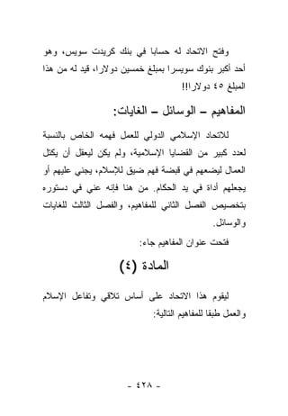 ‫ﻭﻓﺘﺢ ﺍﻻﺘﺤﺎﺩ ﻟﻪ ﺤﺴﺎﺒﺎ ﻓﻲ ﺒﻨﻙ ﻜﺭﻴﺩﺕ ﺴﻭﻴﺱ، ﻭﻫﻭ‬
                        ‫‪‬‬
‫ﺃﺤﺩ ﺃﻜﺒﺭ ﺒﻨﻭﻙ ﺴﻭﻴﺴﺭﺍ ﺒﻤﺒﻠﻎ ﺨﻤﺴﻴﻥ ﺩﻭﻻﺭﺍ، ﻗﻴﺩ ﻟﻪ ﻤﻥ ﻫﺫﺍ‬
            ‫‪ ‬ﹸ‬
                                     ‫ﺍﻟﻤﺒﻠﻎ ٥٤ ﺩﻭﻻﺭﺍ!!‬
                                        ‫‪‬‬

                  ‫ﺍﻟﻤﻔﺎﻫﻴﻡ – ﺍﻟﻭﺴﺎﺌل – ﺍﻟﻐﺎﻴﺎﺕ:‬
‫ﻟﻼﺘﺤﺎﺩ ﺍﻹﺴﻼﻤﻲ ﺍﻟﺩﻭﻟﻲ ﻟﻠﻌﻤل ﻓﻬﻤﻪ ﺍﻟﺨﺎﺹ ﺒﺎﻟﻨﺴﺒﺔ‬
‫ﻟﻌﺩﺩ ﻜﺒﻴﺭ ﻤﻥ ﺍﻟﻘﻀﺎﻴﺎ ﺍﻹﺴﻼﻤﻴﺔ، ﻭﻟﻡ ﻴﻜﻥ ﻟﻴﻌﻘل ﺃﻥ ﻴﻜﺘل‬
           ‫‪‬‬
‫ﺍﻟﻌﻤﺎل ﻟﻴﻀﻌﻬﻡ ﻓﻲ ﻗﺒﻀﺔ ﻓﻬﻡ ﻀﻴﻕ ﻟﻺﺴﻼﻡ، ﻴﺠﻨﻲ ﻋﻠﻴﻬﻡ ﺃﻭ‬
‫ﻴﺠﻌﻠﻬﻡ ﺃﺩﺍﺓ ﻓﻲ ﻴﺩ ﺍﻟﺤﻜﺎﻡ. ﻤﻥ ﻫﻨﺎ ﻓﺈﻨﻪ ﻋﻨﻲ ﻓﻲ ﺩﺴﺘﻭﺭﻩ‬
          ‫‪ ‬‬
‫ﺒﺘﺨﺼﻴﺹ ﺍﻟﻔﺼل ﺍﻟﺜﺎﻨﻲ ﻟﻠﻤﻔﺎﻫﻴﻡ، ﻭﺍﻟﻔﺼل ﺍﻟﺜﺎﻟﺙ ﻟﻠﻐﺎﻴﺎﺕ‬
                                               ‫ﻭﺍﻟﻭﺴﺎﺌل.‬
                         ‫ﻓﺘﺤﺕ ﻋﻨﻭﺍﻥ ﺍﻟﻤﻔﺎﻫﻴﻡ ﺠﺎﺀ:‬

                   ‫ﺍﻟﻤﺎﺩﺓ )٤(‬
‫ﻟﻴﻘﻭﻡ ﻫﺫﺍ ﺍﻻﺘﺤﺎﺩ ﻋﻠﻰ ﺃﺴﺎﺱ ﺘﻼﻗﻲ ﻭﺘﻔﺎﻋل ﺍﻹﺴﻼﻡ‬
                            ‫ﻭﺍﻟﻌﻤل ﻁﺒ ﹰﺎ ﻟﻠﻤﻔﺎﻫﻴﻡ ﺍﻟﺘﺎﻟﻴﺔ:‬
                                               ‫ﻘ‬




                     ‫- ٨٢٤ -‬
 