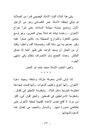 ‫ﻭﻓﻲ ﻫﺫﺍ ﺍﻟﺒﻼﺀ ﺃﺜﺒﺕ ﺍﻷﺴﺘﺎﺫ ﺍﻟﻬﻀﻴﺒﻲ ﻗﺩ ‪‬ﺍ ﻤﻥ ﺍﻟﺼﻼﺒﺔ‬
           ‫ﺭ‬
‫ﺜﻡ ﺘﻭﻓﻲ ﻟﻴﺨﻠﻔﻪ ﺍﻷﺴﺘﺎﺫ ﻋﻤﺭ ﺍﻟﺘﻠﻤﺴﺎﻨﻲ ﻭﻫﻭ ﻤﻥ ﺍﻟﺭﻋﻴل‬
                                          ‫ﹸ ﱢ‪‬‬
‫ﺍﻷﻭل ﻭﻭﻀﻊ ﺴﻴﺎﺴﺔ ﻤﻬﺎﺩﻨﺔ ﺍﻟﺴﺎﺩﺍﺕ ﺤﺘﻰ ﺘﺒﺭﺃ ﺠﺭﺍﺡ‬
‫ﺍﻷﺨﻭﺍﻥ – ﻭﻋﻨﺩﻤﺎ ﺘﻭﻓﺎﻩ ﺍﷲ ﺍﻤﺘﻸ ﻤﻴﺩﺍﻥ ﺍﻟﺘﺤﺭﻴﺭ، ﻭﻫﻭ ﺃﻭﺴﻊ‬
‫ﻤﻴﺎﺩﻴﻥ ﺍﻟﻘﺎﻫﺭﺓ ﻭﺍﻟﺸﻭﺍﺭﻉ ﺍﻟﻤﺤﻴﻁﺔ ﺒﻪ، ﺒﺎﻟﺫﻴﻥ ﺼﻠﻭﺍ ﻋﻠﻴﻪ‬
‫ﻭﻗﺩﺭ ﻋﺩﺩﻫﻡ ﺒﻤﺎ ﺒﻴﻥ ﻤﺎﺌﺔ ﺃﻟﻑ ﻭﺨﻤﺴﻤﺎﺌﺔ ﺃﻟﻑ ﻭﺃﻋﻠﻨﻭﺍ ﻭﻗﺘﺌﺫ‬
‫ﺃﻥ ﻤﻥ ﺍﻟﺠﺎﺌﺯ ﺃﻥ ﻴﺴﺠﺩ ﺍﻟﻭﺍﺤﺩ ﻋﻠﻰ ﻅﻬﺭ ﺃﺨﻴﻪ ﺇﺫﺍ ﻀﺎﻕ‬
‫ﺍﻟﻤﻜﺎﻥ. ﻭﺤﺩﺙ ﺍﻟﺘﺠﻤﻊ ﻭﺘﻡ ﺍﻻﻨﺼﺭﺍﻑ ﺒﻨﻅﺎﻡ ﻭﻓﻲ ﻤﻨﺘﻬﻰ‬
                                                  ‫ﺍﻟﻬﺩﻭﺀ.‬
         ‫ﻭﺃﺨﻴ ‪‬ﺍ ﺃﻨﺘﺨﺏ ﺍﻷﺴﺘﺎﺫ ﻤﺤﻤﺩ ﺤﺎﻤﺩ ﺃﺒﻭ ﺍﻟﻨﺼﺭ.‬
                                            ‫ﺭ‬
                       ‫****‬
‫ﺇﻨﻨﺎ ﺃﻭﻟﻰ ﺍﻟﻨﺎﺱ ﺒﻤﻌﺭﻓﺔ ﻤﻨﺯﻟﺔ، ﻭﺴﺎﺒﻘﺔ، ﻭﺠﻬﺎﺩ ﺩﻋﻭﺓ‬
‫ﺍﻷﺨﻭﺍﻥ. ﻭﺃﻨﻬﺎ ﺃﻋﺭﻕ ﻭﺃﻁﻴﺏ ﺍﻟﺩﻋﻭﺍﺕ. ﻭﺃﻨﻬﺎ ﻗﺩﻤﺕ ﺸﻬﺩﺍﺀﻫﺎ‬
‫ﻟﻤﻘﺎﻭﻤﺔ ﺍﻟﺤﺯﺒﻴﺔ ﺩﺍﺨل ﺍﻟﺒﻼﺩ.. ﻭﻟﻤﻘﺎﻭﻤﺔ ﺍﻹﻨﺠﻠﻴﺯ ﻓﻲ ﺍﻟﻘﻨﺎل..‬
‫ﻭﻟﻤﻘﺎﻭﻤﺔ ﺍﻹﺴﺭﺍﺌﻴﻠﻴﻴﻥ ﻓﻲ ﻓﻠﺴﻁﻴﻥ. ﻭﺍﻟﺤﻕ ﺃﻗﻭل ﺃﻨﻲ، ﺃﻜﺜﺭ‬
‫ﻤﻥ ﻤﺭﺓ، ﻻ ﺃﻓﺘﺢ ﺇﺤﺩﻯ ﺍﻹﻋﺩﺍﺩ ﺍﻟﻘﺩﻴﻤﺔ ﻟﻤﺠﻠﺔ ﺍﻷﺨﻭﺍﻥ ﺤﺘﻰ‬
‫ﺘﻁﺎﻟﻌﻨﻲ ﺼﻭﺭﺓ ﺸﻬﻴﺩ.. ﻭﺃﺘﺴﺎﺀل ﻭﺃﺘﻌﺠﺏ ﻤﻥ ﺇﻫﻤﺎل ﻫﺫﻩ‬
                                      ‫ﺍﻟﺩﻋﻭﺓ ﻟﺸﻬﺩﺍﺌﻬﺎ ...‬


                        ‫- ٢٤ -‬
 