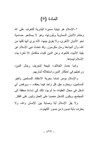 ‫ﺍﻟﻤﺎﺩﺓ )٥(‬
‫١-ﺍﻹﺴﻼﻡ ﻫﻭ ﻨﻬﺎﻴﺔ ﻤﺴﻴﺭﺓ ﺍﻟﺒﺸﺭﻴﺔ ﻟﻠﺘﻌﺭﻑ ﻋﻠﻰ ﺍﷲ‬
‫ﻭﺨﺎﺘﻡ ﺍﻷﺩﻴﺎﻥ ﺍﻟﺴﻤﺎﻭﻴﺔ ﻭﺒﻠﻭﺭﺘﻬﺎ، ﻭﻫﻭ ﻻ ﻴﺴﺘﺸﻌﺭ ﺤﺴﺎﺴﻴﺔ‬
‫ﻨﺤﻭ ﺍﻷﺩﻴﺎﻥ ﺍﻷﺨﺭﻯ، ﻭﻻ ﻴﻔﺭﻕ ﺒﻴﻨﻬﺎ، ﻷﻨﻪ ﻴﺭﻯ ﺃﻨﻬﺎ ﻜﻠﻬﺎ ﻤﻥ‬
‫ﺍﷲ، ﻭﺃﻥ ﺃﻨﺒﻴﺎﺀﻫﺎ ﺭﺴل ﻤﻜﺭﻤﻭﻥ. ﻭﻗﺩ ﺘﺤﺩﺙ ﻨﺒﻲ ﺍﻹﺴﻼﻡ ﻋﻥ‬
                         ‫‪ ‬‬
‫ﺒﻘﻴﺔ ﺍﻷﻨﺒﻴﺎﺀ ﻜﺄﺨﻭﺓ، ﻭﻋﻥ ﺍﻟﺩﻴﻥ ﻜﺒﻨﺎﺀ ﻤﺘﻜﺎﻤل ﺇﻻ ﺜﻐﺭﺓ ﺠﺎﺀ‬
                                         ‫ﺍﻹﺴﻼﻡ ﻟﻴﺴﺩﻫﺎ.‬
‫ﻭﺇﻨﻤﺎ ﺤﺩﺙ ﺍﻟﺨﻼﻑ، ﻨﺘﻴﺠﺔ ﻟﺘﺤﺭﻴﻑ ﺭﺠﺎل ﺍﻟﺩﻴﻥ،‬
              ‫ﻭﺭﻏﺒﺘﻬﻡ ﻓﻲ ﺍﺤﺘﻜﺎﺭ ﺍﻟﺩﻴﻥ ﻭﺍﺴﺘﻐﻼﻟﻪ ﻟﻤﺂﺭﺒﻬﻡ.‬
‫ﻭﺍﻹﺴﻼﻡ ﻴﺅﻤﻥ ﺘﻤﺎ ‪‬ﺎ ﺒﺤﺭﻴﺔ ﺍﻻﻋﺘﻘﺎﺩ ﻟﻠﻤﺴﻠﻤﻴﻥ ﻭﻟﻐﻴﺭ‬
                              ‫ﻤ‬
‫ﺍﻟﻤﺴﻠﻤﻴﻥ، ﻭﻴﺤﺘﺭﻡ ﺤﻕ ﻜل ﻭﺍﺤﺩ ﻓﻴﻤﺎ ﻴﻌﺘﻘﺩﻩ – ﻭﻴﺭﻓﺽ ﺃﻱ‬
‫ﺘﺩﺨل ﻓﻲ ﻤﺠﺎل ﺍﻟﻌﻘﻴﺩﺓ، ﻤﺎ ﻟﻡ ﻴﺅﺩ ﺫﻟﻙ ﺇﻟﻰ ﺇﺴﺎﺀﺓ ﻤﺤﻘﻘﺔ ﺇﻟﻰ‬
‫ﺍﻟﻤﺠﺘﻤﻊ، ﻭﻴﻜﻭﻥ ﺍﻟﺘﺩﺨل ﻤﻨﺼ ‪‬ﺎ ﻋﻠﻰ ﺍﻟﻌﻤل ﻭﻟﻴﺱ ﻋﻠﻰ ﺍﻟﻔﻜﺭ.‬
                           ‫ﺒ‬
‫ﻭﻻ ﻴﻘﺭ ﺍﻹﺴﻼﻡ ﺃﻴﺔ ﻭﺼﺎﻴﺔ ﺒﻴﻥ ﺍﻹﻨﺴﺎﻥ ﻭﺍﷲ، ﻭﻻ‬
                   ‫ﻴﻌﺘﺭﻑ ﺒﺄﻴﺔ ﺼﻭﺭﺓ ﻤﻥ ﺼﻭﺭ ﺍﻟﻜﻬﻨﻭﺕ.‬




                      ‫- ٩٢٤ -‬
 