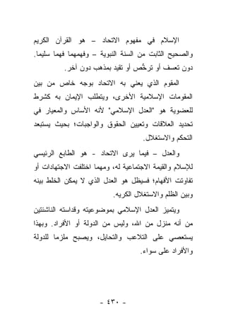 ‫ﺍﻹﺴﻼﻡ ﻓﻲ ﻤﻔﻬﻭﻡ ﺍﻻﺘﺤﺎﺩ – ﻫﻭ ﺍﻟﻘﺭﺁﻥ ﺍﻟﻜﺭﻴﻡ‬
‫ﻭﺍﻟﺼﺤﻴﺢ ﺍﻟﺜﺎﺒﺕ ﻤﻥ ﺍﻟﺴﻨﺔ ﺍﻟﻨﺒﻭﻴﺔ – ﻭﻓﻬﻤﻬﻤﺎ ﻓﻬﻤﺎ ﺴﻠﻴﻤﺎ.‬
  ‫‪‬‬
          ‫ﺩﻭﻥ ﺘﻌﺴﻑ ﺃﻭ ﺘﺭﺨﺹ ﺃﻭ ﺘﻘﻴﺩ ﺒﻤﺫﻫﺏ ﺩﻭﻥ ﺁﺨﺭ.‬
                          ‫‪‬‬       ‫ﱡ‬       ‫‪‬‬
‫ﺍﻟﻤﻘﻭﻡ ﺍﻟﺫﻱ ﻴﻌﻨﻲ ﺒﻪ ﺍﻻﺘﺤﺎﺩ ﺒﻭﺠﻪ ﺨﺎﺹ ﻤﻥ ﺒﻴﻥ‬
‫ﺍﻟﻤﻘﻭﻤﺎﺕ ﺍﻹﺴﻼﻤﻴﺔ ﺍﻷﺨﺭﻯ، ﻭﻴﺘﻁﻠﺏ ﺍﻹﻴﻤﺎﻥ ﺒﻪ ﻜﺸﺭﻁ‬
‫ﻟﻠﻌﻀﻭﻴﺔ ﻫﻭ "ﺍﻟﻌﺩل ﺍﻹﺴﻼﻤﻲ" ﻷﻨﻪ ﺍﻷﺴﺎﺱ ﻭﺍﻟﻤﻌﻴﺎﺭ ﻓﻲ‬
‫ﺘﺤﺩﻴﺩ ﺍﻟﻌﻼﻗﺎﺕ ﻭﺘﻌﻴﻴﻥ ﺍﻟﺤﻘﻭﻕ ﻭﺍﻟﻭﺍﺠﺒﺎﺕ؛ ﺒﺤﻴﺙ ﻴﺴﺘﺒﻌﺩ‬
                                    ‫ﺍﻟﺘﺤﻜﻡ ﻭﺍﻻﺴﺘﻐﻼل.‬
‫ﻭﺍﻟﻌﺩل – ﻓﻴﻤﺎ ﻴﺭﻯ ﺍﻻﺘﺤﺎﺩ - ﻫﻭ ﺍﻟﻁﺎﺒﻊ ﺍﻟﺭﺌﻴﺴﻲ‬
‫ﻟﻺﺴﻼﻡ ﻭﺍﻟﻘﻴﻤﺔ ﺍﻻﺠﺘﻤﺎﻋﻴﺔ ﻟﻪ، ﻭﻤﻬﻤﺎ ﺍﺨﺘﻠﻔﺕ ﺍﻻﺠﺘﻬﺎﺩﺍﺕ ﺃﻭ‬
‫ﺘﻔﺎﻭﺘﺕ ﺍﻷﻓﻬﺎﻡ؛ ﻓﺴﻴﻅل ﻫﻭ ﺍﻟﻌﺩل ﺍﻟﺫﻱ ﻻ ﻴﻤﻜﻥ ﺍﻟﺨﻠﻁ ﺒﻴﻨﻪ‬
                          ‫ﻭﺒﻴﻥ ﺍﻟﻅﻠﻡ ﻭﺍﻻﺴﺘﻐﻼل ﺍﻟﻜﺭﻴﻪ.‬
‫ﻭﻴﺘﻤﻴﺯ ﺍﻟﻌﺩل ﺍﻹﺴﻼﻤﻲ ﺒﻤﻭﻀﻭﻋﻴﺘﻪ ﻭﻗﺩﺍﺴﺘﻪ ﺍﻟﻨﺎﺸﺌﺘﻴﻥ‬
‫ﻤﻥ ﺃﻨﻪ ﻤﻨﺯل ﻤﻥ ﺍﷲ، ﻭﻟﻴﺱ ﻤﻥ ﺍﻟﺩﻭﻟﺔ ﺃﻭ ﺍﻷﻓﺭﺍﺩ. ﻭﺒﻬﺫﺍ‬
                                        ‫‪ ‬‬
‫ﻴﺴﺘﻌﺼﻲ ﻋﻠﻰ ﺍﻟﺘﻼﻋﺏ ﻭﺍﻟﺘﺤﺎﻴل، ﻭﻴﺼﺒﺢ ﻤﻠﺯﻤﺎ ﻟﻠﺩﻭﻟﺔ‬
        ‫‪‬‬
                                   ‫ﻭﺍﻷﻓﺭﺍﺩ ﻋﻠﻰ ﺴﻭﺍﺀ.‬




                      ‫- ٠٣٤ -‬
 