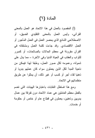 ‫ﺍﻟﻤﺎﺩﺓ )٦(‬
‫)ﺃ( ﺍﻟﻤﻘﺼﻭﺩ ﺒﺎﻟﻌﻤل ﻓﻲ ﻫﺫﺍ ﺍﻻﺘﺤﺎﺩ ﻫﻭ ﺍﻟﻌﻤل ﺒﺎﻟﻤﻌﻨﻰ‬
‫ﺍﻟﻘﺭﺁﻨﻲ، ﻭﻟﻴﺱ ﺍﻟﻌﻤل ﺒﺎﻟﻤﻌﻨﻰ ﺍﻟﺘﻘﻠﻴﺩﻱ ﺍﻟﻀﻴﻕ، ﺃﻭ‬
‫ﺍﻻﺼﻁﻼﺤﻲ ﺍﻟﺸﺎﺌﻊ ﺍﻟﺫﻱ ﻴﺤﺼﺭ ﺍﻟﻌﻤل ﻓﻲ ﺍﻟﻌﻤل ﺍﻟﻤﺄﺠﻭﺭ ﺃﻭ‬
‫ﺍﻟﻌﻤل ﺍﻻﻗﺘﺼﺎﺩﻱ. ﻭﻗﺩ ﺠﺎﺀﺕ ﻜﻠﻤﺔ ﺍﻟﻌﻤل ﻭﻤﺸﺘﻘﺎﺘﻪ ﻓﻲ‬
‫ﺍﻟﻘﺭﺁﻥ ﻤﻘﺭﻭﻨﺔ ﻓﻲ ﻤﻌﻅﻡ ﺍﻟﺤﺎﻻﺕ ﺒﺎﻟﺼﺎﻟﺤﺎﺕ، ﺃﻭ ﻜﻤﺒﺭﺭ‬
‫ﻟﻠﺜﻭﺍﺏ ﻭﺍﻟﻌﻘﺎﺏ ﻓﻲ ﺍﻟﺤﻴﺎﺓ ﺍﻟﺩﻨﻴﺎ ﻭﻓﻲ ﺍﻵﺨﺭﺓ – ﻤﻤﺎ ﻴﺩل ﻋﻠﻰ‬
‫ﺸﻤﻭﻟﻪ، ﻭﻋﻤﻭﻤﻪ ﻟﻜل ﺼﻭﺭ ﺍﻟﻌﻤل، ﻭﻁﺒ ﹰﺎ ﻟﻬﺫﺍ ﻓﻴﻤﻜﻥ ﻤﻥ‬
               ‫ﻘ‬
‫ﻨﺎﺤﻴﺔ ﺍﻟﻤﺒﺩﺃ ﻟﻜل ﺍﻟﺫﻴﻥ ﻴﻌﻤﻠﻭﻥ ﺴﻭﺍﺀ ﻜﺎﻥ ﻋﻤﻠﻬﻡ ﻴﺩﻭﻴﺎ ﺃﻭ‬
    ‫‪‬‬
‫ﺫﻫﻨﻴﺎ ﻟﻘﺎﺀ ﺃﺠﺭ ﺃﻭ ﻜﺴﺏ ﺃﻭ ﻏﻴﺭ ﺫﻟﻙ، ﺃﻥ ﻴﻤﺜﻠﻭﺍ ﻋﻥ ﻁﺭﻴﻕ‬
                                               ‫‪‬‬
                                   ‫ﻤﻨﻅﻤﺎﺘﻬﻡ ﻓﻲ ﺍﻻﺘﺤﺎﺩ.‬
‫ﻭﻤﻊ ﻫﺫﺍ ﻓﺴﺘﻅل ﺍﻟﻨﻘﺎﺒﺎﺕ ﺒﺎﻋﺘﺒﺎﺭﻫﺎ ﺍﻟﻬﻴﺌﺎﺕ ﺍﻟﺘﻲ ﺘﻀﻡ‬
‫ﺒﺎﻟﻔﻌل ﻤﻌﻅﻡ ﺍﻟﻌﺎﻤﻠﻴﻥ ﻫﻲ ﻋﻤﺎﺩ ﺍﻻﺘﺤﺎﺩ ﺩﻭﻥ ﺘﻔﺭﻗﺔ ﺒﻴﻥ ﻋﻤﺎل‬
‫ﻴﺩﻭﻴﻴﻥ ﻭﺫﻫﻨﻴﻥ، ﻴﻌﻤﻠﻭﻥ ﻓﻲ ﻗﻁﺎﻉ ﻋﺎﻡ ﺃﻭ ﺨﺎﺹ ﺃﻭ ﺤﻜﻭﻤﺔ‬
                                             ‫ﺃﻭ ﺨﺩﻤﺎﺕ.‬




                      ‫- ١٣٤ -‬
 