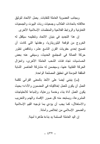 ‫ﻭﺒﺠﺎﻨﺏ ﺍﻟﻌﻀﻭﻴﺔ ﺍﻟﻌﺎﻤﻠﺔ ﻟﻠﻨﻘﺎﺒﺎﺕ. ﻴﻌﻤل ﺍﻻﺘﺤﺎﺩ ﻟﺘﻭﺜﻴﻕ‬
‫ﻋﻼﻗﺎﺘﻪ ﺒﺎﺘﺤﺎﺩﺍﺕ ﺍﻟﻁﻼﺏ ﻭﺠﻤﻌﻴﺎﺕ ﺭﺒﺎﺕ ﺍﻟﺒﻴﻭﺕ ﻭﺍﻟﺠﻤﻌﻴﺎﺕ‬
  ‫ﺍﻟﺘﻌﺎﻭﻨﻴﺔ ﻭﺍﻟﺭﻭﺍﺒﻁ ﺍﻟﻔﻼﺤﻴﺔ ﻭﺍﻟﻤﻨﻅﻤﺎﺕ ﺍﻹﺴﻼﻤﻴﺔ ﺍﻷﺨﺭﻯ.‬
‫ﺇﻥ ﻫﺫﺍ ﺍﻟﺘﺠﺩﻴﺩ ﻓﻲ ﺒﻨﻴﺎﻥ ﺍﻻﺘﺤﺎﺩ ﻭﺘﻨﻅﻴﻤﻪ ﺴﻴﻜﻔل ﻟﻪ‬
‫ﺍﻟﺨﺭﻭﺝ ﻤﻥ ﻗﻭﻗﻌﺔ ﺍﻟﺒﻠﻭﺭﻴﺘﺎﺭﻴﺎ، ﻭﻋﻘﺩﺘﻬﺎ ﺍﻟﺘﻲ ﻜﺎﺩﺕ ﺃﻥ‬
‫ﺘﺼﺒﺢ ﺇﺤﺩﻯ ﺤﻔﺭﻴﺎﺕ ﺍﻟﻘﺭﻥ ﺍﻟﺘﺎﺴﻊ ﻋﺸﺭ، ﻭﺘﻨﺎﻗﺽ ﺘﻁﻭﺭ‬
‫ﺤﺭﻜﺔ ﺍﻟﻌﻤﺎﻟﺔ ﻓﻲ ﺍﻟﻤﺠﺘﻤﻊ ﺍﻟﺤﺩﻴﺙ، ﻭﺴﻴﻨﻔﻲ ﻋﻨﻪ ﺒﻌﺽ‬
‫ﺍﻟﺤﺴﺎﺴﻴﺎﺕ ﺘﺠﺎﻩ ﻓﺌﺎﺕ ﺍﻟﺸﻌﺏ ﺍﻟﻌﺎﻤﻠﺔ ﺍﻷﺨﺭﻯ، ﻭﺍﻨﻌﺯﺍل‬
‫ﺍﻟﺤﺭﻜﺔ ﺍﻟﻨﻘﺎﺒﻴﺔ ﻋﻨﻬﺎ، ﻭﺴﻴﻀﻤﻥ ﻟﻪ ﻤﺸﺎﺭﻜﺔ ﺍﻟﻌﻨﺎﺼﺭ ﺍﻟﺸﺎﺒﺔ‬
                ‫ﺍﻟﻤﺜﻘﻔﺔ ﺍﻟﻤﺅﻤﻨﺔ ﻓﻲ ﺘﺤﻘﻴﻕ ﺍﻟﻤﺼﻠﺤﺔ ﺍﻟﻭﺍﺤﺩﺓ.‬
                                           ‫‪‬ﹶ‬
‫)ﺏ( ﻴﻨﺒﻨﻲ ﺃﻴ ‪‬ﺎ ﻋﻠﻰ ﺍﻷﺨﺫ ﺒﺎﻟﻤﻌﻨﻰ ﺍﻟﻘﺭﺁﻨﻲ ﻟﻜﻠﻤﺔ‬
                                ‫ﻀ‬
‫ﺍﻟﻌﻤل ﺃﻥ ﻴﻜﻭﻥ ﻟﻠﻌﻤل ﺇﺨﻼﻗﻴﺎﺘﻪ ﻓﻲ ﺍﻟﻤﻀﻤﻭﻥ ﻭﺍﻷﺩﺍﺀ؛ ﺒﺤﻴﺙ‬
‫ﻴﻜﻭﻥ ﺍﻟﻌﻤل ﺃﺩﺍﺓ ﺒﻨﺎﺀ ﻭﺨﺩﻤﺔ ﻭﺭﻋﺎﻴﺔ، ﻭﺇﺸﺒﺎﻋﺎ ﻟﻼﺤﺘﻴﺎﺠﺎﺕ‬
           ‫‪‬‬
‫ﺍﻟﻤﺸﺭﻭﻋﺔ، ﻭﻴﺴﺘﺒﻌﺩ ﻤﻨﻪ ﻜل ﺼﻭﺭ ﺍﻹﻓﺴﺎﺩ ﻭﺍﻟﻬﺩﻡ ﻭﺍﻟﺘﺨﺭﻴﺏ‬
‫ﻭﺍﻻﺴﺘﻐﻼل، ﻜﻤﺎ ﻴﺠﺏ ﺃﻥ ﻴﺅﺩﻱ ﺒﻤﺎ ﺘﻭﺠﺒﻪ ﺍﻟﻘﻴﻡ ﺍﻹﺴﻼﻤﻴﺔ‬
                    ‫ﻭﺍﻟﻀﻤﻴﺭ ﺍﻹﺴﻼﻤﻲ ﻤﻥ ﺇﺨﻼﺹ ﻭﺃﻤﺎﻨﺔ.‬
          ‫ﺇﻥ ﺍﻟﻴﺩ ﺍﻟﻌﺎﻤﻠﺔ ﺍﻟﻤﺴﻠﻤﺔ ﻴﺩ ﺒﻨﺎﺀﺓ ﻁﺎﻫﺭﺓ ﺃﻤﻴﻨﺔ.‬



                        ‫- ٢٣٤ -‬
 