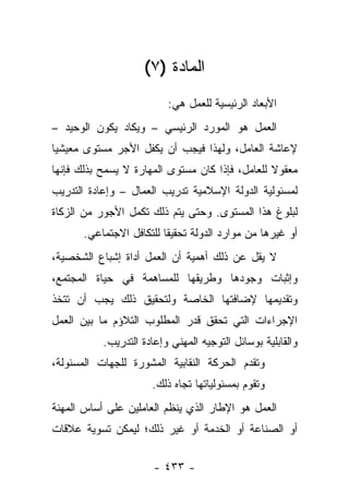 ‫ﺍﻟﻤﺎﺩﺓ )٧(‬
                          ‫ﺍﻷﺒﻌﺎﺩ ﺍﻟﺭﺌﻴﺴﻴﺔ ﻟﻠﻌﻤل ﻫﻲ:‬
‫ﺍﻟﻌﻤل ﻫﻭ ﺍﻟﻤﻭﺭﺩ ﺍﻟﺭﺌﻴﺴﻲ – ﻭﻴﻜﺎﺩ ﻴﻜﻭﻥ ﺍﻟﻭﺤﻴﺩ –‬
‫ﻹﻋﺎﺸﺔ ﺍﻟﻌﺎﻤل، ﻭﻟﻬﺫﺍ ﻓﻴﺠﺏ ﺃﻥ ﻴﻜﻔل ﺍﻷﺠﺭ ﻤﺴﺘﻭﻯ ﻤﻌﻴﺸﻴﺎ‬
 ‫‪‬‬
‫ﻤﻌﻘﻭﻻ ﻟﻠﻌﺎﻤل، ﻓﺈﺫﺍ ﻜﺎﻥ ﻤﺴﺘﻭﻯ ﺍﻟﻤﻬﺎﺭﺓ ﻻ ﻴﺴﻤﺢ ﺒﺫﻟﻙ ﻓﺈﻨﻬﺎ‬
                                                 ‫ﹰ‬
‫ﻟﻤﺴﺌﻭﻟﻴﺔ ﺍﻟﺩﻭﻟﺔ ﺍﻹﺴﻼﻤﻴﺔ ﺘﺩﺭﻴﺏ ﺍﻟﻌﻤﺎل – ﻭﺇﻋﺎﺩﺓ ﺍﻟﺘﺩﺭﻴﺏ‬
‫ﻟﺒﻠﻭﻍ ﻫﺫﺍ ﺍﻟﻤﺴﺘﻭﻯ. ﻭﺤﺘﻰ ﻴﺘﻡ ﺫﻟﻙ ﺘﻜﻤل ﺍﻷﺠﻭﺭ ﻤﻥ ﺍﻟﺯﻜﺎﺓ‬
      ‫ﺃﻭ ﻏﻴﺭﻫﺎ ﻤﻥ ﻤﻭﺍﺭﺩ ﺍﻟﺩﻭﻟﺔ ﺘﺤﻘﻴﻘﺎ ﻟﻠﺘﻜﺎﻓل ﺍﻻﺠﺘﻤﺎﻋﻲ.‬
                         ‫ﹰ‬
‫ﻻ ﻴﻘل ﻋﻥ ﺫﻟﻙ ﺃﻫﻤﻴﺔ ﺃﻥ ﺍﻟﻌﻤل ﺃﺩﺍﺓ ﺇﺸﺒﺎﻉ ﺍﻟﺸﺨﺼﻴﺔ،‬
‫ﻭﺇﺜﺒﺎﺕ ﻭﺠﻭﺩﻫﺎ ﻭﻁﺭﻴﻘﻬﺎ ﻟﻠﻤﺴﺎﻫﻤﺔ ﻓﻲ ﺤﻴﺎﺓ ﺍﻟﻤﺠﺘﻤﻊ،‬
‫ﻭﺘﻘﺩﻴﻤﻬﺎ ﻹﻀﺎﻓﺘﻬﺎ ﺍﻟﺨﺎﺼﺔ ﻭﻟﺘﺤﻘﻴﻕ ﺫﻟﻙ ﻴﺠﺏ ﺃﻥ ﺘﺘﺨﺫ‬
‫ﺍﻹﺠﺭﺍﺀﺍﺕ ﺍﻟﺘﻲ ﺘﺤﻘﻕ ﻗﺩﺭ ﺍﻟﻤﻁﻠﻭﺏ ﺍﻟﺘﻼﺅﻡ ﻤﺎ ﺒﻴﻥ ﺍﻟﻌﻤل‬
           ‫ﻭﺍﻟﻘﺎﺒﻠﻴﺔ ﺒﻭﺴﺎﺌل ﺍﻟﺘﻭﺠﻴﻪ ﺍﻟﻤﻬﻨﻲ ﻭﺇﻋﺎﺩﺓ ﺍﻟﺘﺩﺭﻴﺏ.‬
‫ﻭﺘﻘﺩﻡ ﺍﻟﺤﺭﻜﺔ ﺍﻟﻨﻘﺎﺒﻴﺔ ﺍﻟﻤﺸﻭﺭﺓ ﻟﻠﺠﻬﺎﺕ ﺍﻟﻤﺴﺌﻭﻟﺔ،‬
                      ‫ﻭﺘﻘﻭﻡ ﺒﻤﺴﺌﻭﻟﻴﺎﺘﻬﺎ ﺘﺠﺎﻩ ﺫﻟﻙ.‬
‫ﺍﻟﻌﻤل ﻫﻭ ﺍﻹﻁﺎﺭ ﺍﻟﺫﻱ ﻴﻨﻅﻡ ﺍﻟﻌﺎﻤﻠﻴﻥ ﻋﻠﻰ ﺃﺴﺎﺱ ﺍﻟﻤﻬﻨﺔ‬
‫ﺃﻭ ﺍﻟﺼﻨﺎﻋﺔ ﺃﻭ ﺍﻟﺨﺩﻤﺔ ﺃﻭ ﻏﻴﺭ ﺫﻟﻙ؛ ﻟﻴﻤﻜﻥ ﺘﺴﻭﻴﺔ ﻋﻼﻗﺎﺕ‬

                       ‫- ٣٣٤ -‬
 