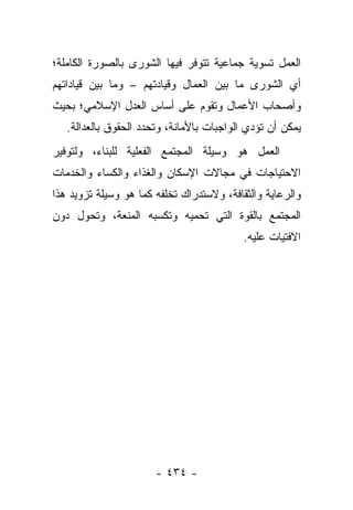 ‫ﺍﻟﻌﻤل ﺘﺴﻭﻴﺔ ﺠﻤﺎﻋﻴﺔ ﺘﺘﻭﻓﺭ ﻓﻴﻬﺎ ﺍﻟﺸﻭﺭﻯ ﺒﺎﻟﺼﻭﺭﺓ ﺍﻟﻜﺎﻤﻠﺔ؛‬
‫ﺃﻱ ﺍﻟﺸﻭﺭﻯ ﻤﺎ ﺒﻴﻥ ﺍﻟﻌﻤﺎل ﻭﻗﻴﺎﺩﺘﻬﻡ – ﻭﻤﺎ ﺒﻴﻥ ﻗﻴﺎﺩﺍﺘﻬﻡ‬
‫ﻭﺃﺼﺤﺎﺏ ﺍﻷﻋﻤﺎل ﻭﺘﻘﻭﻡ ﻋﻠﻰ ﺃﺴﺎﺱ ﺍﻟﻌﺩل ﺍﻹﺴﻼﻤﻲ؛ ﺒﺤﻴﺙ‬
   ‫ﻴﻤﻜﻥ ﺃﻥ ﺘﺅﺩﻱ ﺍﻟﻭﺍﺠﺒﺎﺕ ﺒﺎﻷﻤﺎﻨﺔ، ﻭﺘﺤﺩﺩ ﺍﻟﺤﻘﻭﻕ ﺒﺎﻟﻌﺩﺍﻟﺔ.‬
‫ﺍﻟﻌﻤل ﻫﻭ ﻭﺴﻴﻠﺔ ﺍﻟﻤﺠﺘﻤﻊ ﺍﻟﻔﻌﻠﻴﺔ ﻟﻠﺒﻨﺎﺀ، ﻭﻟﺘﻭﻓﻴﺭ‬
‫ﺍﻻﺤﺘﻴﺎﺠﺎﺕ ﻓﻲ ﻤﺠﺎﻻﺕ ﺍﻹﺴﻜﺎﻥ ﻭﺍﻟﻐﺫﺍﺀ ﻭﺍﻟﻜﺴﺎﺀ ﻭﺍﻟﺨﺩﻤﺎﺕ‬
‫ﻭﺍﻟﺭﻋﺎﻴﺔ ﻭﺍﻟﺜﻘﺎﻓﺔ، ﻭﻻﺴﺘﺩﺭﺍﻙ ﺘﺨﻠﻔﻪ ﻜﻤﺎ ﻫﻭ ﻭﺴﻴﻠﺔ ﺘﺯﻭﻴﺩ ﻫﺫﺍ‬
‫ﺍﻟﻤﺠﺘﻤﻊ ﺒﺎﻟﻘﻭﺓ ﺍﻟﺘﻲ ﺘﺤﻤﻴﻪ ﻭﺘﻜﺴﺒﻪ ﺍﻟﻤﻨﻌﺔ، ﻭﺘﺤﻭل ﺩﻭﻥ‬
                                           ‫ﺍﻻﻓﺘﻴﺎﺕ ﻋﻠﻴﻪ.‬




                       ‫- ٤٣٤ -‬
 