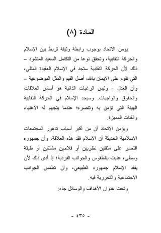 ‫ﺍﻟﻤﺎﺩﺓ )٨(‬
‫ﻴﺅﻤﻥ ﺍﻻﺘﺤﺎﺩ ﺒﻭﺠﻭﺏ ﺭﺍﺒﻁﺔ ﻭﺜﻴﻘﺔ ﺘﺭﺒﻁ ﺒﻴﻥ ﺍﻹﺴﻼﻡ‬
‫ﻭﺍﻟﺤﺭﻜﺔ ﺍﻟﻨﻘﺎﺒﻴﺔ، ﻭﺘﺤﻘﻕ ﻨﻭ ‪‬ﺎ ﻤﻥ ﺍﻟﺘﻜﺎﻤل ﺍﻟﺴﻌﻴﺩ ﺍﻟﻤﻨﺸﻭﺩ –‬
                             ‫ﻋ‬
‫ﺫﻟﻙ ﻷﻥ ﺍﻟﺤﺭﻜﺔ ﺍﻟﻨﻘﺎﺒﻴﺔ ﺴﺘﺠﺩ ﻓﻲ ﺍﻹﺴﻼﻡ ﺍﻟﻌﻘﻴﺩﺓ ﺍﻟﻤﺜﻠﻰ،‬
‫ﺍﻟﺘﻲ ﺘﻘﻭﻡ ﻋﻠﻰ ﺍﻹﻴﻤﺎﻥ ﺒﺎﷲ، ﺃﺼل ﺍﻟﻘﻴﻡ ﻭﺍﻟﻤﺜل ﺍﻟﻤﻭﻀﻭﻋﻴﺔ –‬
‫ﻭﺃﻥ ﺍﻟﻌﺩل - ﻭﻟﻴﺱ ﺍﻟﺭﻏﺒﺎﺕ ﺍﻟﺫﺍﺘﻴﺔ ﻫﻭ ﺃﺴﺎﺱ ﺍﻟﻌﻼﻗﺎﺕ‬
‫ﻭﺍﻟﺤﻘﻭﻕ ﻭﺍﻟﻭﺍﺠﺒﺎﺕ. ﻭﺴﻴﺠﺩ ﺍﻹﺴﻼﻡ ﻓﻲ ﺍﻟﺤﺭﻜﺔ ﺍﻟﻨﻘﺎﺒﻴﺔ‬
‫ﺍﻟﻬﻴﺌﺔ ﺍﻟﺘﻲ ﺘﺅﻤﻥ ﺒﻪ ﻭﺘﻨﺼﺭﻩ؛ ﻋﻨﺩﻤﺎ ﻴﺘﺠﻬﻡ ﻟﻪ ﺍﻷﻏﻨﻴﺎﺀ‬
                                         ‫ﻭﺍﻟﻔﺌﺎﺕ ﺍﻟﻤﻤﻴﺯﺓ.‬
‫ﻭﻴﺅﻤﻥ ﺍﻻﺘﺤﺎﺩ ﺃﻥ ﻤﻥ ﺃﻜﺒﺭ ﺃﺴﺒﺎﺏ ﺘﺩﻫﻭﺭ ﺍﻟﻤﺠﺘﻤﻌﺎﺕ‬
‫ﺍﻹﺴﻼﻤﻴﺔ ﺍﻟﺤﺩﻴﺜﺔ ﺃﻥ ﺍﻹﺴﻼﻡ ﻓﻘﺩ ﻫﺫﻩ ﺍﻟﻌﻼﻗﺔ، ﻭﺃﻥ ﺠﻤﻬﻭﺭﻩ‬
‫ﺍﻗﺘﺼﺭ ﻋﻠﻰ ﻤﺜﻘﻔﻴﻥ ﻨﻅﺭﻴﻴﻥ ﺃﻭ ﻓﻼﺤﻴﻥ ﻤﺸﺘﺘﻴﻥ ﺃﻭ ﻁﺒﻘﺔ‬
‫ﻭﺴﻁﻰ، ﻋﻨﻴﺕ ﺒﺎﻟﻁﻘﻭﺱ ﻭﺍﻟﺠﻭﺍﻨﺏ ﺍﻟﻔﺭﺩﻴﺔ؛ ﺇﺫ ﺃﺩﻯ ﺫﻟﻙ ﻷﻥ‬
‫ﻴﻔﻘﺩ ﺍﻹﺴﻼﻡ ﺠﻤﻬﻭﺭﻩ ﺍﻟﻁﺒﻴﻌﻲ، ﻭﺃﻥ ﺘﻁﻤﺱ ﺍﻟﺠﻭﺍﻨﺏ‬
                                ‫ﺍﻻﺠﺘﻤﺎﻋﻴﺔ ﻭﺍﻟﺘﺤﺭﺭﻴﺔ ﻓﻴﻪ.‬
                ‫ﻭﺘﺤﺕ ﻋﻨﻭﺍﻥ ﺍﻷﻫﺩﺍﻑ ﻭﺍﻟﻭﺴﺎﺌل ﺠﺎﺀ:‬



                       ‫- ٥٣٤ -‬
 